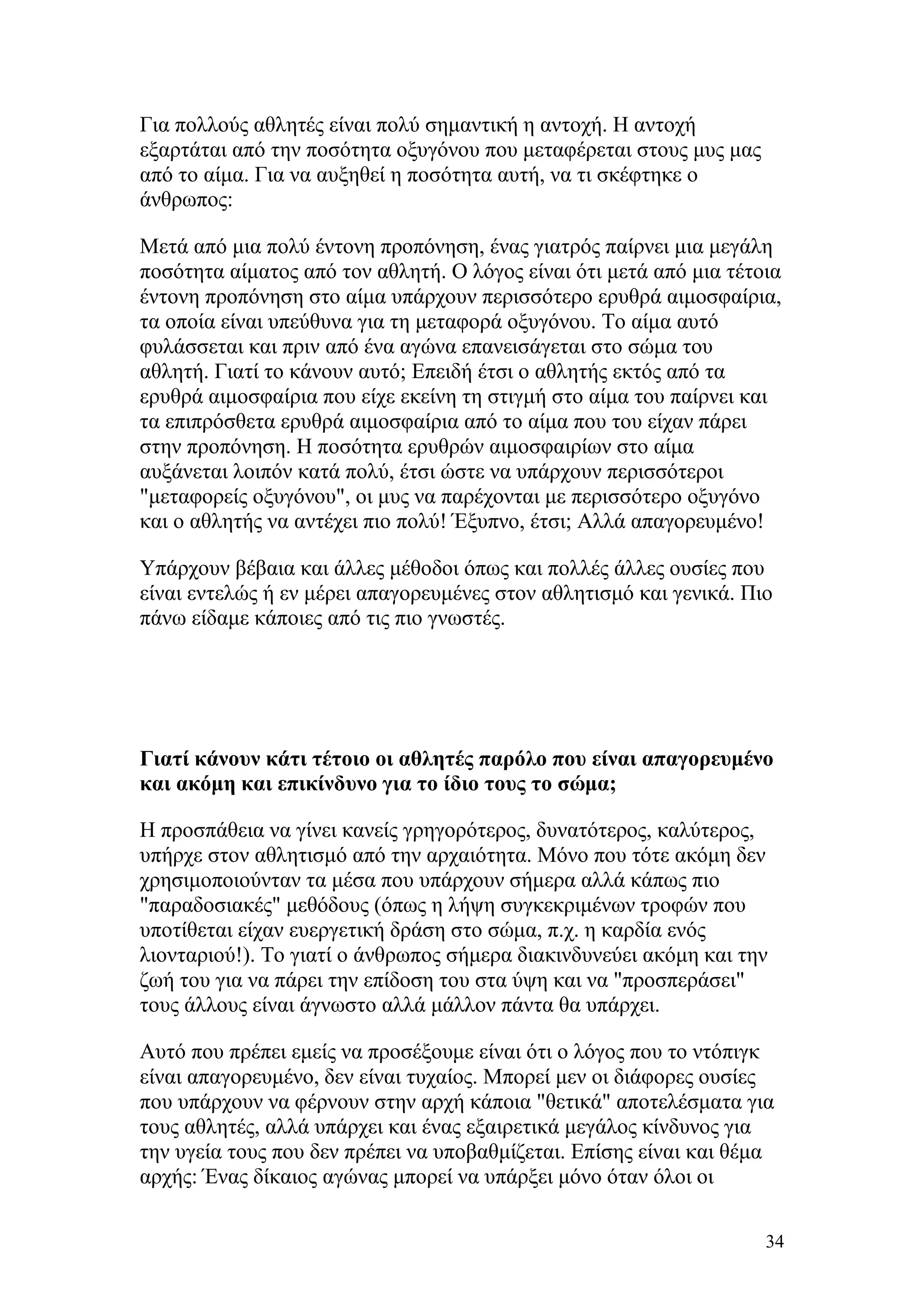 Για πολλούς αθλητές είναι πολύ σημαντική η αντοχή. Η αντοχή
εξαρτάται από την ποσότητα οξυγόνου που μεταφέρεται στους μυς μας
από το αίμα. Για να αυξηθεί η ποσότητα αυτή, να τι σκέφτηκε ο
άνθρωπος:

Μετά από μια πολύ έντονη προπόνηση, ένας γιατρός παίρνει μια μεγάλη
ποσότητα αίματος από τον αθλητή. Ο λόγος είναι ότι μετά από μια τέτοια
έντονη προπόνηση στο αίμα υπάρχουν περισσότερο ερυθρά αιμοσφαίρια,
τα οποία είναι υπεύθυνα για τη μεταφορά οξυγόνου. Το αίμα αυτό
φυλάσσεται και πριν από ένα αγώνα επανεισάγεται στο σώμα του
αθλητή. Γιατί το κάνουν αυτό; Επειδή έτσι ο αθλητής εκτός από τα
ερυθρά αιμοσφαίρια που είχε εκείνη τη στιγμή στο αίμα του παίρνει και
τα επιπρόσθετα ερυθρά αιμοσφαίρια από το αίμα που του είχαν πάρει
στην προπόνηση. Η ποσότητα ερυθρών αιμοσφαιρίων στο αίμα
αυξάνεται λοιπόν κατά πολύ, έτσι ώστε να υπάρχουν περισσότεροι
"μεταφορείς οξυγόνου", οι μυς να παρέχονται με περισσότερο οξυγόνο
και ο αθλητής να αντέχει πιο πολύ! Έξυπνο, έτσι; Αλλά απαγορευμένο!

Υπάρχουν βέβαια και άλλες μέθοδοι όπως και πολλές άλλες ουσίες που
είναι εντελώς ή εν μέρει απαγορευμένες στον αθλητισμό και γενικά. Πιο
πάνω είδαμε κάποιες από τις πιο γνωστές.




Γιατί κάνουν κάτι τέτοιο οι αθλητές παρόλο που είναι απαγορευμένο
και ακόμη και επικίνδυνο για το ίδιο τους το σώμα;

Η προσπάθεια να γίνει κανείς γρηγορότερος, δυνατότερος, καλύτερος,
υπήρχε στον αθλητισμό από την αρχαιότητα. Μόνο που τότε ακόμη δεν
χρησιμοποιούνταν τα μέσα που υπάρχουν σήμερα αλλά κάπως πιο
"παραδοσιακές" μεθόδους (όπως η λήψη συγκεκριμένων τροφών που
υποτίθεται είχαν ευεργετική δράση στο σώμα, π.χ. η καρδία ενός
λιονταριού!). Το γιατί ο άνθρωπος σήμερα διακινδυνεύει ακόμη και την
ζωή του για να πάρει την επίδοση του στα ύψη και να "προσπεράσει"
τους άλλους είναι άγνωστο αλλά μάλλον πάντα θα υπάρχει.

Αυτό που πρέπει εμείς να προσέξουμε είναι ότι ο λόγος που το ντόπιγκ
είναι απαγορευμένο, δεν είναι τυχαίος. Μπορεί μεν οι διάφορες ουσίες
που υπάρχουν να φέρνουν στην αρχή κάποια "θετικά" αποτελέσματα για
τους αθλητές, αλλά υπάρχει και ένας εξαιρετικά μεγάλος κίνδυνος για
την υγεία τους που δεν πρέπει να υποβαθμίζεται. Επίσης είναι και θέμα
αρχής: Ένας δίκαιος αγώνας μπορεί να υπάρξει μόνο όταν όλοι οι

                                                                    34
 