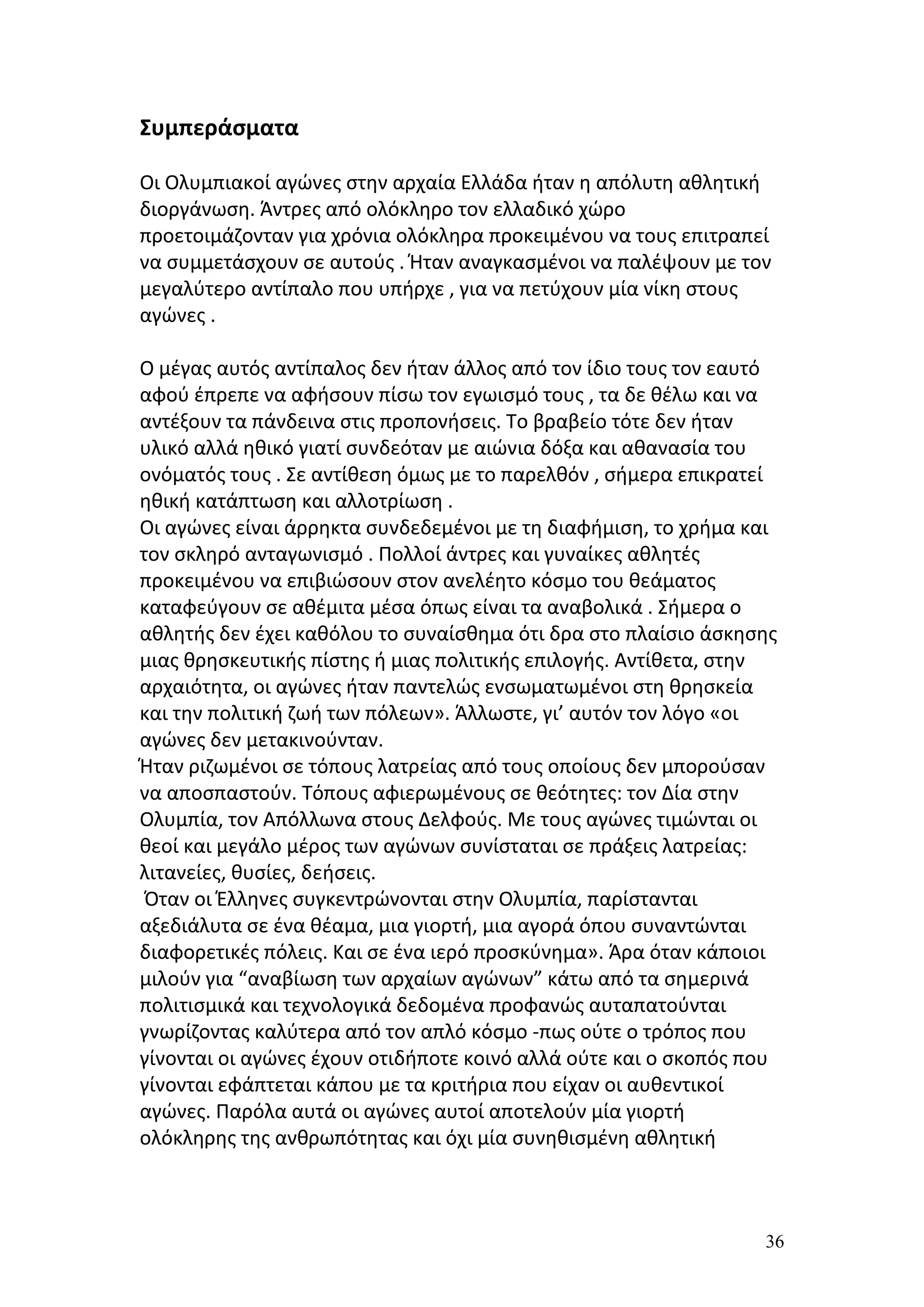 Συμπεράσματα

Οι Ολυμπιακοί αγώνες στην αρχαία Ελλάδα ήταν η απόλυτη αθλητική
διοργάνωση. Άντρες από ολόκληρο τον ελλαδικό χώρο
προετοιμάζονταν για χρόνια ολόκληρα προκειμένου να τους επιτραπεί
να συμμετάσχουν σε αυτούς . Ήταν αναγκασμένοι να παλέψουν με τον
μεγαλύτερο αντίπαλο που υπήρχε , για να πετύχουν μία νίκη στους
αγώνες .

Ο μέγας αυτός αντίπαλος δεν ήταν άλλος από τον ίδιο τους τον εαυτό
αφού έπρεπε να αφήσουν πίσω τον εγωισμό τους , τα δε θέλω και να
αντέξουν τα πάνδεινα στις προπονήσεις. Το βραβείο τότε δεν ήταν
υλικό αλλά ηθικό γιατί συνδεόταν με αιώνια δόξα και αθανασία του
ονόματός τους . Σε αντίθεση όμως με το παρελθόν , σήμερα επικρατεί
ηθική κατάπτωση και αλλοτρίωση .
Οι αγώνες είναι άρρηκτα συνδεδεμένοι με τη διαφήμιση, το χρήμα και
τον σκληρό ανταγωνισμό . Πολλοί άντρες και γυναίκες αθλητές
προκειμένου να επιβιώσουν στον ανελέητο κόσμο του θεάματος
καταφεύγουν σε αθέμιτα μέσα όπως είναι τα αναβολικά . Σήμερα ο
αθλητής δεν έχει καθόλου το συναίσθημα ότι δρα στο πλαίσιο άσκησης
μιας θρησκευτικής πίστης ή μιας πολιτικής επιλογής. Αντίθετα, στην
αρχαιότητα, οι αγώνες ήταν παντελώς ενσωματωμένοι στη θρησκεία
και την πολιτική ζωή των πόλεων». Άλλωστε, γι’ αυτόν τον λόγο «οι
αγώνες δεν μετακινούνταν.
Ήταν ριζωμένοι σε τόπους λατρείας από τους οποίους δεν μπορούσαν
να αποσπαστούν. Τόπους αφιερωμένους σε θεότητες: τον Δία στην
Ολυμπία, τον Απόλλωνα στους Δελφούς. Με τους αγώνες τιμώνται οι
θεοί και μεγάλο μέρος των αγώνων συνίσταται σε πράξεις λατρείας:
λιτανείες, θυσίες, δεήσεις.
 Όταν οι Έλληνες συγκεντρώνονται στην Ολυμπία, παρίστανται
αξεδιάλυτα σε ένα θέαμα, μια γιορτή, μια αγορά όπου συναντώνται
διαφορετικές πόλεις. Και σε ένα ιερό προσκύνημα». Άρα όταν κάποιοι
μιλούν για “αναβίωση των αρχαίων αγώνων” κάτω από τα σημερινά
πολιτισμικά και τεχνολογικά δεδομένα προφανώς αυταπατούνται
γνωρίζοντας καλύτερα από τον απλό κόσμο -πως ούτε ο τρόπος που
γίνονται οι αγώνες έχουν οτιδήποτε κοινό αλλά ούτε και ο σκοπός που
γίνονται εφάπτεται κάπου με τα κριτήρια που είχαν οι αυθεντικοί
αγώνες. Παρόλα αυτά οι αγώνες αυτοί αποτελούν μία γιορτή
ολόκληρης της ανθρωπότητας και όχι μία συνηθισμένη αθλητική



                                                                 36
 