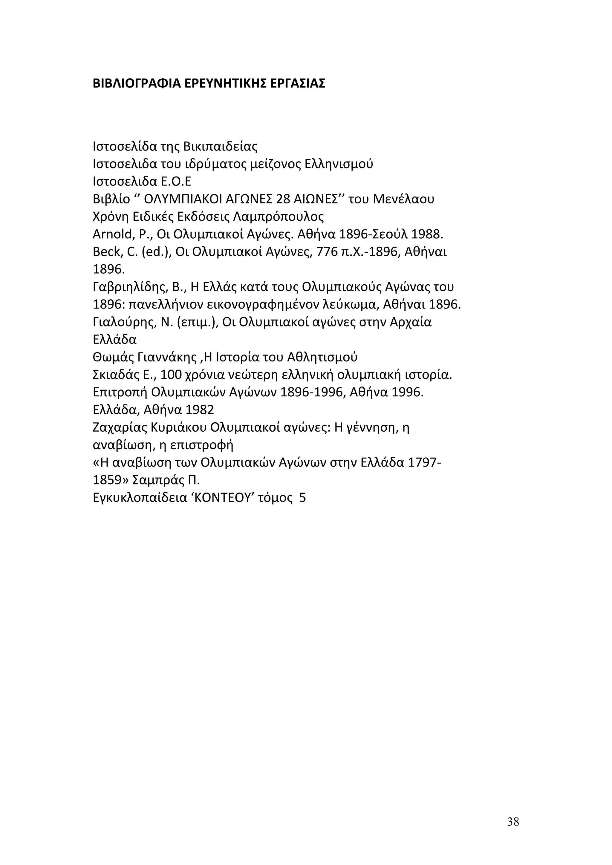 ΒΙΒΛΙΟΓΡΑΦΙΑ ΕΡΕΥΝΗΤΙΚΗΣ ΕΡΓΑΣΙΑΣ



Ιστοσελίδα της Βικιπαιδείας
Ιστοσελιδα του ιδρύματος μείζονος Ελληνισμού
Ιστοσελιδα Ε.Ο.Ε
Βιβλίο ‘’ ΟΛΥΜΠΙΑΚΟΙ ΑΓΩΝΕΣ 28 ΑΙΩΝΕΣ’’ του Μενέλαου
Χρόνη Ειδικές Εκδόσεις Λαμπρόπουλος
Arnold, P., Οι Ολυμπιακοί Αγώνες. Αθήνα 1896-Σεούλ 1988.
Beck, C. (ed.), Οι Ολυμπιακοί Αγώνες, 776 π.Χ.-1896, Αθήναι
1896.
Γαβριηλίδης, Β., Η Ελλάς κατά τους Ολυμπιακούς Αγώνας του
1896: πανελλήνιον εικονογραφημένον λεύκωμα, Αθήναι 1896.
Γιαλούρης, Ν. (επιμ.), Οι Ολυμπιακοί αγώνες στην Αρχαία
Ελλάδα
Θωμάς Γιαννάκης ,Η Ιστορία του Αθλητισμού
Σκιαδάς Ε., 100 χρόνια νεώτερη ελληνική ολυμπιακή ιστορία.
Επιτροπή Ολυμπιακών Αγώνων 1896-1996, Αθήνα 1996.
Ελλάδα, Αθήνα 1982
Ζαχαρίας Κυριάκου Ολυμπιακοί αγώνες: Η γέννηση, η
αναβίωση, η επιστροφή
«Η αναβίωση των Ολυμπιακών Αγώνων στην Ελλάδα 1797-
1859» Σαμπράς Π.
Εγκυκλοπαίδεια ‘ΚΟΝΤΕΟΥ’ τόμος 5




                                                              38
 