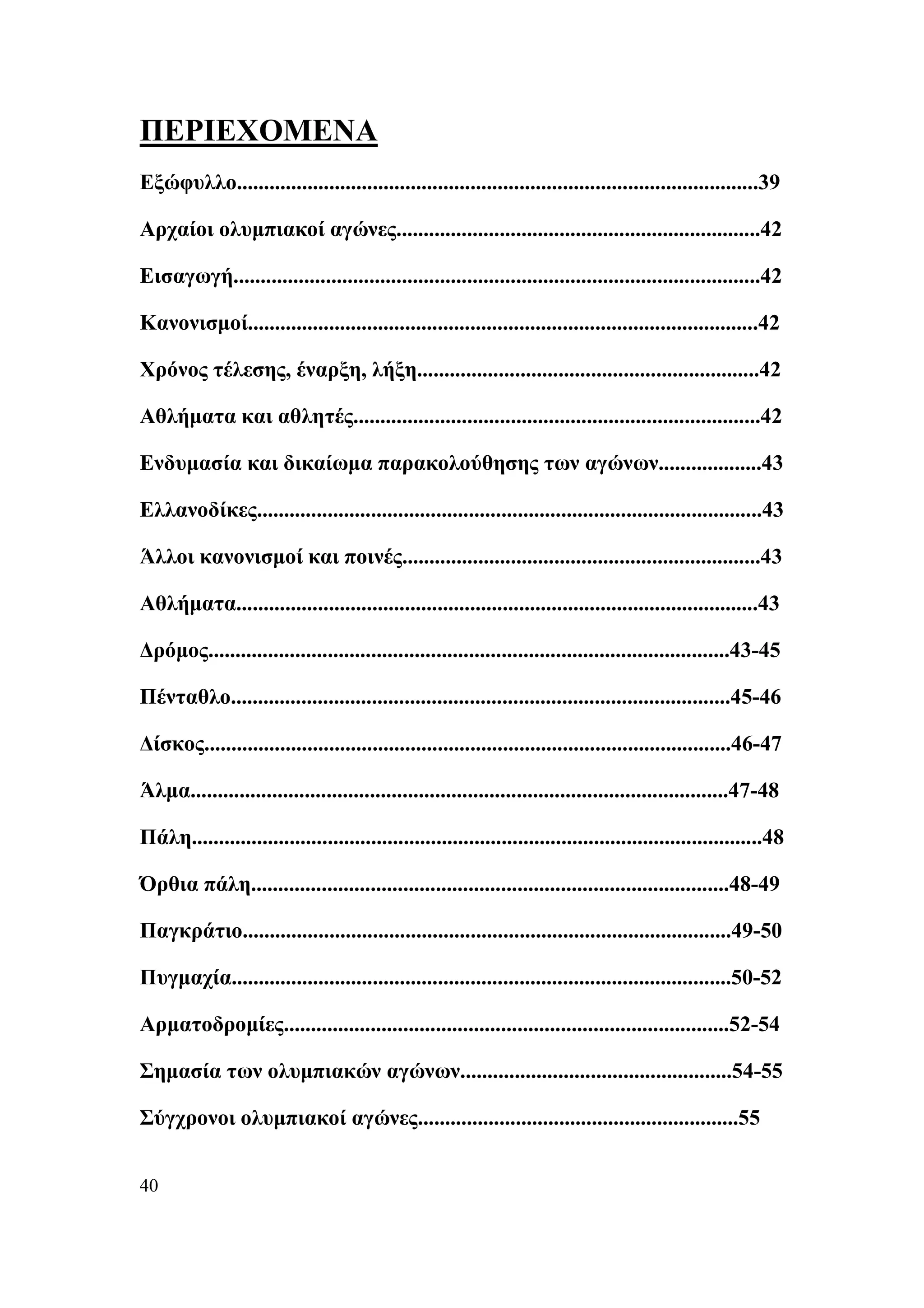ΠΕΡΙΕΧΟΜΕΝΑ
Εξώφυλλο................................................................................................39

Αρχαίοι ολυμπιακοί αγώνες...................................................................42

Εισαγωγή.................................................................................................42

Κανονισμοί..............................................................................................42

Χρόνος τέλεσης, έναρξη, λήξη...............................................................42

Αθλήματα και αθλητές...........................................................................42

Ενδυμασία και δικαίωμα παρακολούθησης των αγώνων...................43

Ελλανοδίκες.............................................................................................43

Άλλοι κανονισμοί και ποινές..................................................................43

Αθλήματα................................................................................................43

Δρόμος................................................................................................43-45

Πένταθλο............................................................................................45-46

Δίσκος.................................................................................................46-47

Άλμα...................................................................................................47-48

Πάλη.........................................................................................................48

Όρθια πάλη........................................................................................48-49

Παγκράτιο..........................................................................................49-50

Πυγμαχία............................................................................................50-52

Αρματοδρομίες..................................................................................52-54

Σημασία των ολυμπιακών αγώνων..................................................54-55

Σύγχρονοι ολυμπιακοί αγώνες...........................................................55


40
 