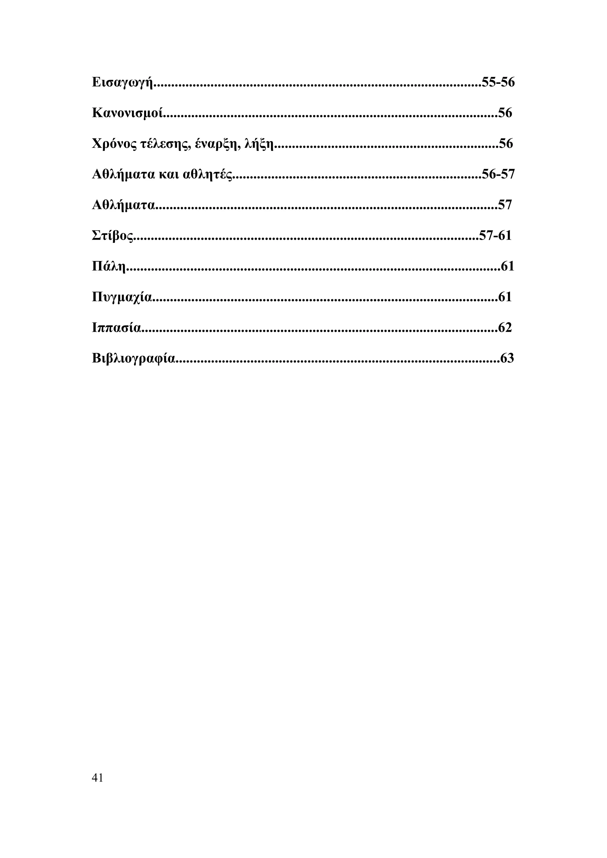 Εισαγωγή............................................................................................55-56

Κανονισμοί..............................................................................................56

Χρόνος τέλεσης, έναρξη, λήξη...............................................................56

Αθλήματα και αθλητές......................................................................56-57

Αθλήματα................................................................................................57

Στίβος.................................................................................................57-61

Πάλη.........................................................................................................61

Πυγμαχία.................................................................................................61

Ιππασία....................................................................................................62

Βιβλιογραφία...........................................................................................63




41
 