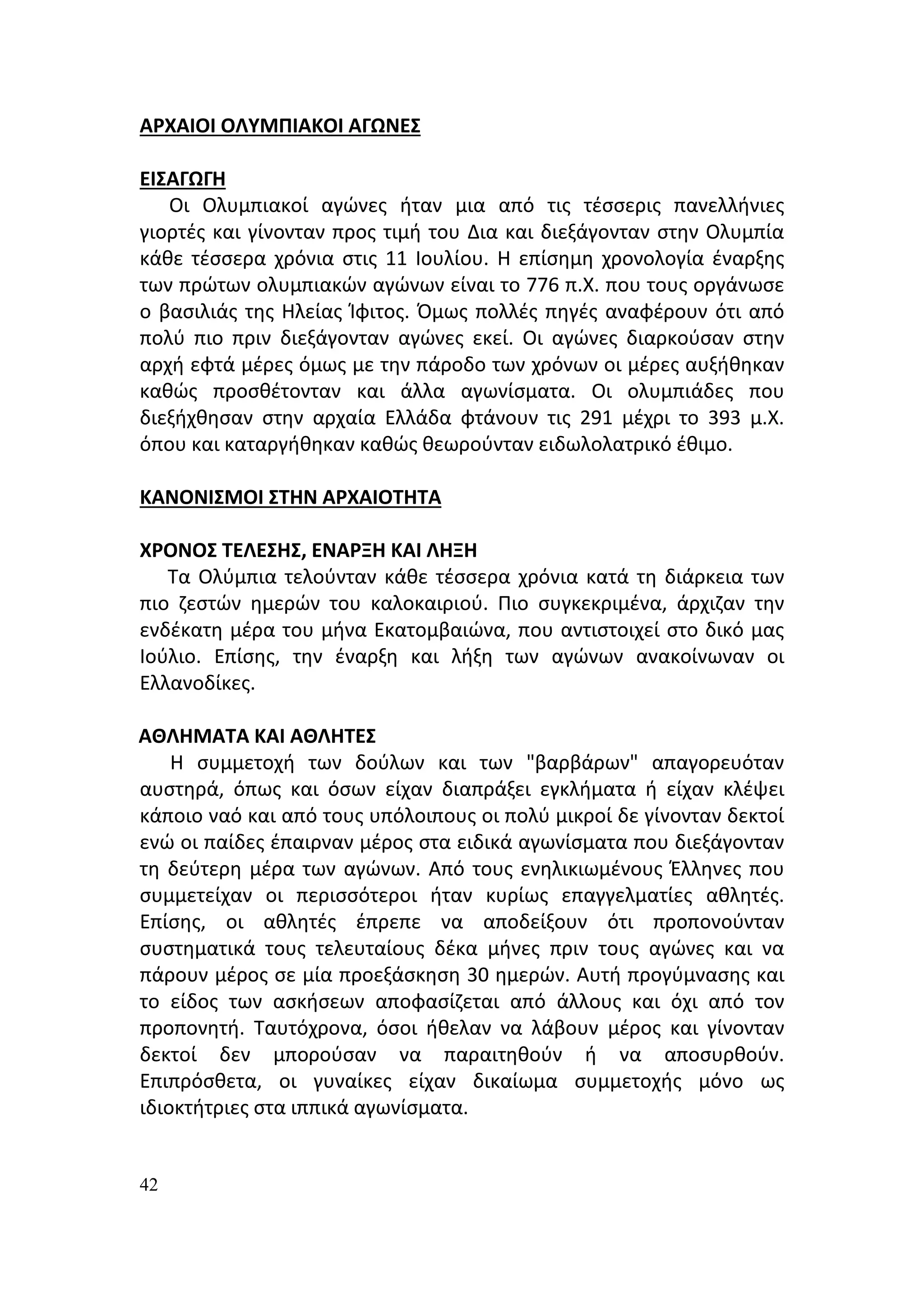 ΑΡΧΑΙΟΙ ΟΛΥΜΠΙΑΚΟΙ ΑΓΩΝΕΣ

ΕΙΣΑΓΩΓΗ
   Οι Ολυμπιακοί αγώνες ήταν μια από τις τέσσερις πανελλήνιες
γιορτές και γίνονταν προς τιμή του Δια και διεξάγονταν στην Ολυμπία
κάθε τέσσερα χρόνια στις 11 Ιουλίου. Η επίσημη χρονολογία έναρξης
των πρώτων ολυμπιακών αγώνων είναι το 776 π.Χ. που τους οργάνωσε
ο βασιλιάς της Ηλείας Ίφιτος. Όμως πολλές πηγές αναφέρουν ότι από
πολύ πιο πριν διεξάγονταν αγώνες εκεί. Οι αγώνες διαρκούσαν στην
αρχή εφτά μέρες όμως με την πάροδο των χρόνων οι μέρες αυξήθηκαν
καθώς προσθέτονταν και άλλα αγωνίσματα. Οι ολυμπιάδες που
διεξήχθησαν στην αρχαία Ελλάδα φτάνουν τις 291 μέχρι το 393 μ.Χ.
όπου και καταργήθηκαν καθώς θεωρούνταν ειδωλολατρικό έθιμο.

ΚΑΝΟΝΙΣΜΟΙ ΣΤΗΝ ΑΡΧΑΙΟΤΗΤΑ

ΧΡΟΝΟΣ ΤΕΛΕΣΗΣ, ΕΝΑΡΞΗ ΚΑΙ ΛΗΞΗ
   Τα Ολύμπια τελούνταν κάθε τέσσερα χρόνια κατά τη διάρκεια των
πιο ζεστών ημερών του καλοκαιριού. Πιο συγκεκριμένα, άρχιζαν την
ενδέκατη μέρα του μήνα Εκατομβαιώνα, που αντιστοιχεί στο δικό μας
Ιούλιο. Επίσης, την έναρξη και λήξη των αγώνων ανακοίνωναν οι
Ελλανοδίκες.

ΑΘΛΗΜΑΤΑ ΚΑΙ ΑΘΛΗΤΕΣ
    Η συμμετοχή των δούλων και των "βαρβάρων" απαγορευόταν
αυστηρά, όπως και όσων είχαν διαπράξει εγκλήματα ή είχαν κλέψει
κάποιο ναό και από τους υπόλοιπους οι πολύ μικροί δε γίνονταν δεκτοί
ενώ οι παίδες έπαιρναν μέρος στα ειδικά αγωνίσματα που διεξάγονταν
τη δεύτερη μέρα των αγώνων. Από τους ενηλικιωμένους Έλληνες που
συμμετείχαν οι περισσότεροι ήταν κυρίως επαγγελματίες αθλητές.
Επίσης, οι αθλητές έπρεπε να αποδείξουν ότι προπονούνταν
συστηματικά τους τελευταίους δέκα μήνες πριν τους αγώνες και να
πάρουν μέρος σε μία προεξάσκηση 30 ημερών. Αυτή προγύμνασης και
το είδος των ασκήσεων αποφασίζεται από άλλους και όχι από τον
προπονητή. Ταυτόχρονα, όσοι ήθελαν να λάβουν μέρος και γίνονταν
δεκτοί δεν μπορούσαν να παραιτηθούν ή να αποσυρθούν.
Επιπρόσθετα, οι γυναίκες είχαν δικαίωμα συμμετοχής μόνο ως
ιδιοκτήτριες στα ιππικά αγωνίσματα.


42
 