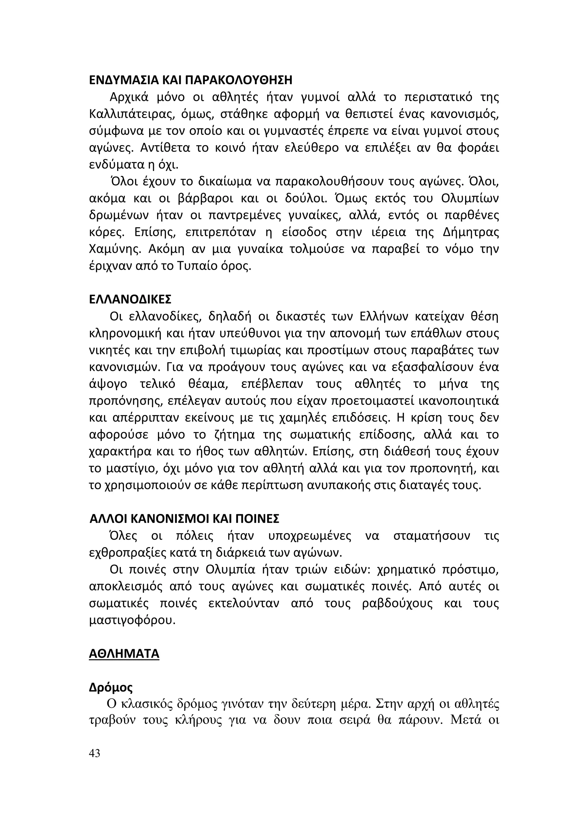 ΕΝΔΥΜΑΣΙΑ ΚΑΙ ΠΑΡΑΚΟΛΟΥΘΗΣΗ
    Αρχικά μόνο οι αθλητές ήταν γυμνοί αλλά το περιστατικό της
Καλλιπάτειρας, όμως, στάθηκε αφορμή να θεπιστεί ένας κανονισμός,
σύμφωνα με τον οποίο και οι γυμναστές έπρεπε να είναι γυμνοί στους
αγώνες. Αντίθετα το κοινό ήταν ελεύθερο να επιλέξει αν θα φοράει
ενδύματα η όχι.
    Όλοι έχουν το δικαίωμα να παρακολουθήσουν τους αγώνες. Όλοι,
ακόμα και οι βάρβαροι και οι δούλοι. Όμως εκτός του Ολυμπίων
δρωμένων ήταν οι παντρεμένες γυναίκες, αλλά, εντός οι παρθένες
κόρες. Επίσης, επιτρεπόταν η είσοδος στην ιέρεια της Δήμητρας
Χαμύνης. Ακόμη αν μια γυναίκα τολμούσε να παραβεί το νόμο την
έριχναν από το Τυπαίο όρος.

ΕΛΛΑΝΟΔΙΚΕΣ
    Οι ελλανοδίκες, δηλαδή οι δικαστές των Ελλήνων κατείχαν θέση
κληρονομική και ήταν υπεύθυνοι για την απονομή των επάθλων στους
νικητές και την επιβολή τιμωρίας και προστίμων στους παραβάτες των
κανονισμών. Για να προάγουν τους αγώνες και να εξασφαλίσουν ένα
άψογο τελικό θέαμα, επέβλεπαν τους αθλητές το μήνα της
προπόνησης, επέλεγαν αυτούς που είχαν προετοιμαστεί ικανοποιητικά
και απέρριπταν εκείνους με τις χαμηλές επιδόσεις. Η κρίση τους δεν
αφορούσε μόνο το ζήτημα της σωματικής επίδοσης, αλλά και το
χαρακτήρα και το ήθος των αθλητών. Επίσης, στη διάθεσή τους έχουν
το μαστίγιο, όχι μόνο για τον αθλητή αλλά και για τον προπονητή, και
το χρησιμοποιούν σε κάθε περίπτωση ανυπακοής στις διαταγές τους.

ΑΛΛΟΙ ΚΑΝΟΝΙΣΜΟΙ ΚΑΙ ΠΟΙΝΕΣ
   Όλες οι πόλεις ήταν υποχρεωμένες να σταματήσουν τις
εχθροπραξίες κατά τη διάρκειά των αγώνων.
   Οι ποινές στην Ολυμπία ήταν τριών ειδών: χρηματικό πρόστιμο,
αποκλεισμός από τους αγώνες και σωματικές ποινές. Από αυτές οι
σωματικές ποινές εκτελούνταν από τους ραβδούχους και τους
μαστιγοφόρου.

ΑΘΛΗΜΑΤΑ

Δρόμος
   Ο κλασικός δρόμος γινόταν την δεύτερη μέρα. Στην αρχή οι αθλητές
τραβούν τους κλήρους για να δουν ποια σειρά θα πάρουν. Μετά οι

43
 