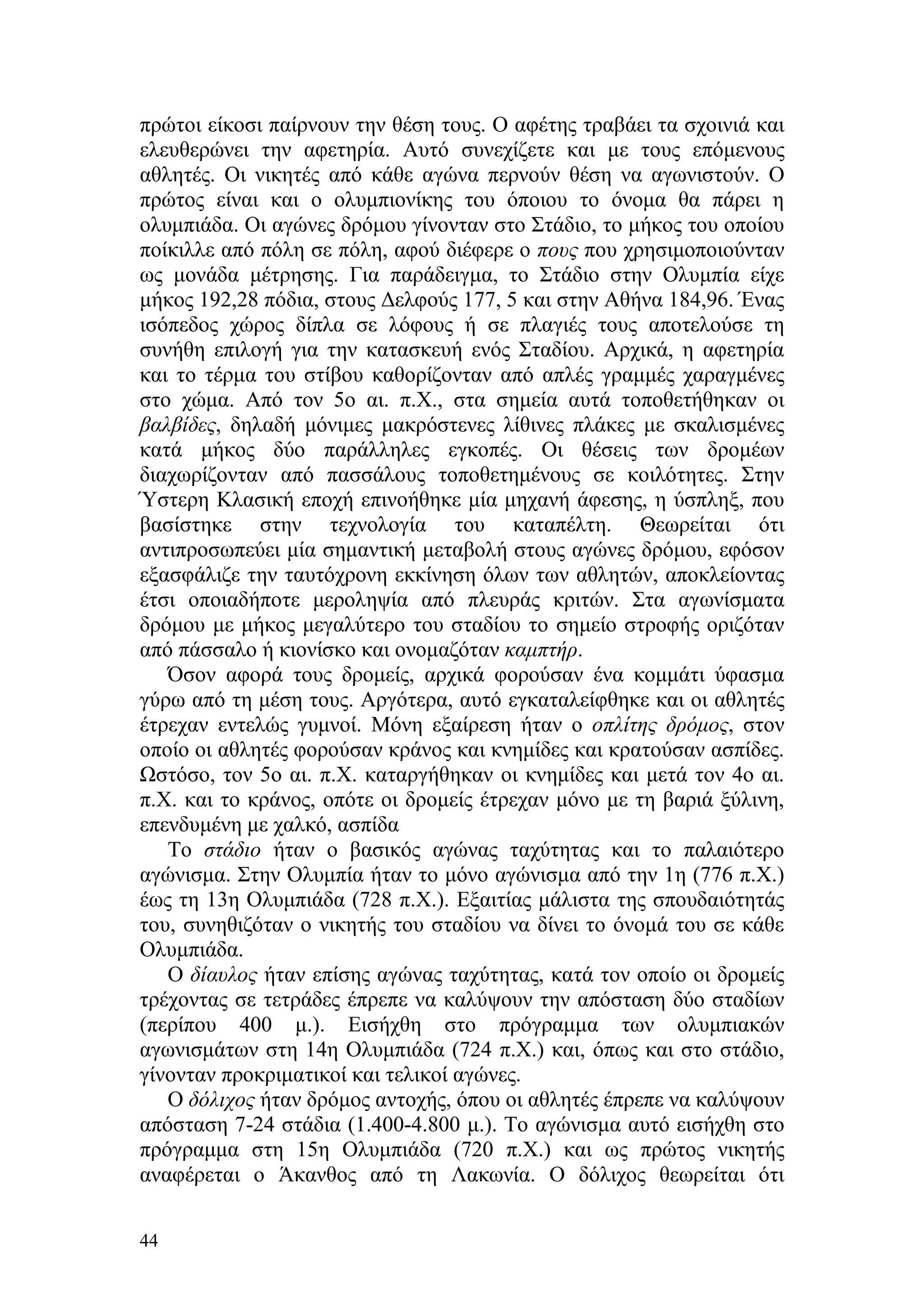 πρώτοι είκοσι παίρνουν την θέση τους. Ο αφέτης τραβάει τα σχοινιά και
ελευθερώνει την αφετηρία. Αυτό συνεχίζετε και με τους επόμενους
αθλητές. Οι νικητές από κάθε αγώνα περνούν θέση να αγωνιστούν. Ο
πρώτος είναι και ο ολυμπιονίκης του όποιου το όνομα θα πάρει η
ολυμπιάδα. Οι αγώνες δρόμου γίνονταν στο Στάδιο, το μήκος του οποίου
ποίκιλλε από πόλη σε πόλη, αφού διέφερε ο πους που χρησιμοποιούνταν
ως μονάδα μέτρησης. Για παράδειγμα, το Στάδιο στην Ολυμπία είχε
μήκος 192,28 πόδια, στους Δελφούς 177, 5 και στην Αθήνα 184,96. Ένας
ισόπεδος χώρος δίπλα σε λόφους ή σε πλαγιές τους αποτελούσε τη
συνήθη επιλογή για την κατασκευή ενός Σταδίου. Αρχικά, η αφετηρία
και το τέρμα του στίβου καθορίζονταν από απλές γραμμές χαραγμένες
στο χώμα. Από τον 5ο αι. π.Χ., στα σημεία αυτά τοποθετήθηκαν οι
βαλβίδες, δηλαδή μόνιμες μακρόστενες λίθινες πλάκες με σκαλισμένες
κατά μήκος δύο παράλληλες εγκοπές. Οι θέσεις των δρομέων
διαχωρίζονταν από πασσάλους τοποθετημένους σε κοιλότητες. Στην
Ύστερη Κλασική εποχή επινοήθηκε μία μηχανή άφεσης, η ύσπληξ, που
βασίστηκε στην τεχνολογία του καταπέλτη. Θεωρείται ότι
αντιπροσωπεύει μία σημαντική μεταβολή στους αγώνες δρόμου, εφόσον
εξασφάλιζε την ταυτόχρονη εκκίνηση όλων των αθλητών, αποκλείοντας
έτσι οποιαδήποτε μεροληψία από πλευράς κριτών. Στα αγωνίσματα
δρόμου με μήκος μεγαλύτερο του σταδίου το σημείο στροφής οριζόταν
από πάσσαλο ή κιονίσκο και ονομαζόταν καμπτήρ.
   Όσον αφορά τους δρομείς, αρχικά φορούσαν ένα κομμάτι ύφασμα
γύρω από τη μέση τους. Αργότερα, αυτό εγκαταλείφθηκε και οι αθλητές
έτρεχαν εντελώς γυμνοί. Μόνη εξαίρεση ήταν ο οπλίτης δρόμος, στον
οποίο οι αθλητές φορούσαν κράνος και κνημίδες και κρατούσαν ασπίδες.
Ωστόσο, τον 5ο αι. π.Χ. καταργήθηκαν οι κνημίδες και μετά τον 4ο αι.
π.Χ. και το κράνος, οπότε οι δρομείς έτρεχαν μόνο με τη βαριά ξύλινη,
επενδυμένη με χαλκό, ασπίδα
   Το στάδιο ήταν ο βασικός αγώνας ταχύτητας και το παλαιότερο
αγώνισμα. Στην Ολυμπία ήταν το μόνο αγώνισμα από την 1η (776 π.Χ.)
έως τη 13η Ολυμπιάδα (728 π.Χ.). Εξαιτίας μάλιστα της σπουδαιότητάς
του, συνηθιζόταν ο νικητής του σταδίου να δίνει το όνομά του σε κάθε
Ολυμπιάδα.
   Ο δίαυλος ήταν επίσης αγώνας ταχύτητας, κατά τον οποίο οι δρομείς
τρέχοντας σε τετράδες έπρεπε να καλύψουν την απόσταση δύο σταδίων
(περίπου 400 μ.). Εισήχθη στο πρόγραμμα των ολυμπιακών
αγωνισμάτων στη 14η Ολυμπιάδα (724 π.Χ.) και, όπως και στο στάδιο,
γίνονταν προκριματικοί και τελικοί αγώνες.
   Ο δόλιχος ήταν δρόμος αντοχής, όπου οι αθλητές έπρεπε να καλύψουν
απόσταση 7-24 στάδια (1.400-4.800 μ.). Το αγώνισμα αυτό εισήχθη στο
πρόγραμμα στη 15η Ολυμπιάδα (720 π.Χ.) και ως πρώτος νικητής
αναφέρεται ο Άκανθος από τη Λακωνία. Ο δόλιχος θεωρείται ότι

44
 