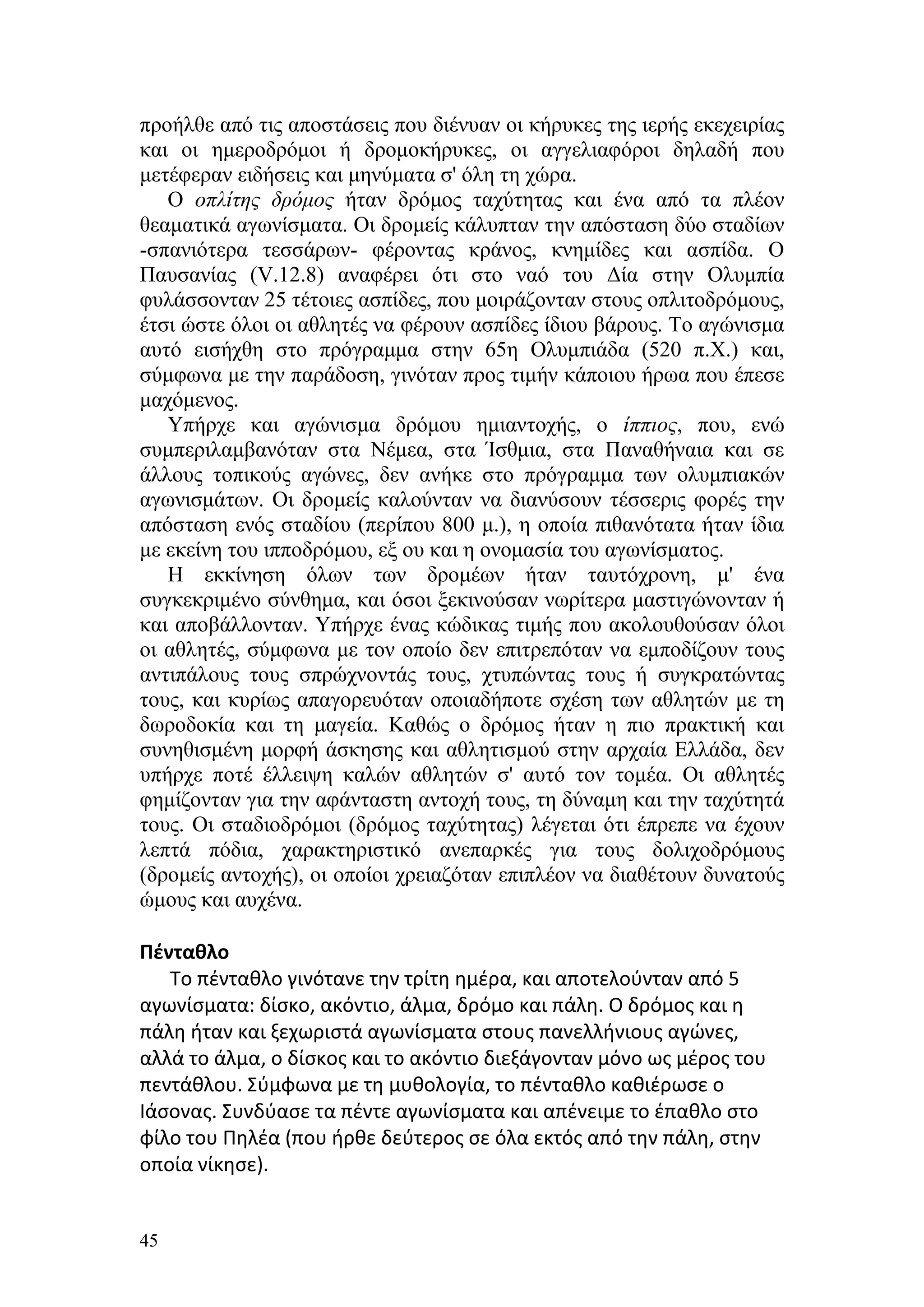 προήλθε από τις αποστάσεις που διένυαν οι κήρυκες της ιερής εκεχειρίας
και οι ημεροδρόμοι ή δρομοκήρυκες, οι αγγελιαφόροι δηλαδή που
μετέφεραν ειδήσεις και μηνύματα σ' όλη τη χώρα.
   Ο οπλίτης δρόμος ήταν δρόμος ταχύτητας και ένα από τα πλέον
θεαματικά αγωνίσματα. Οι δρομείς κάλυπταν την απόσταση δύο σταδίων
-σπανιότερα τεσσάρων- φέροντας κράνος, κνημίδες και ασπίδα. Ο
Παυσανίας (V.12.8) αναφέρει ότι στο ναό του Δία στην Ολυμπία
φυλάσσονταν 25 τέτοιες ασπίδες, που μοιράζονταν στους οπλιτοδρόμους,
έτσι ώστε όλοι οι αθλητές να φέρουν ασπίδες ίδιου βάρους. Το αγώνισμα
αυτό εισήχθη στο πρόγραμμα στην 65η Ολυμπιάδα (520 π.Χ.) και,
σύμφωνα με την παράδοση, γινόταν προς τιμήν κάποιου ήρωα που έπεσε
μαχόμενος.
   Υπήρχε και αγώνισμα δρόμου ημιαντοχής, ο ίππιος, που, ενώ
συμπεριλαμβανόταν στα Νέμεα, στα Ίσθμια, στα Παναθήναια και σε
άλλους τοπικούς αγώνες, δεν ανήκε στο πρόγραμμα των ολυμπιακών
αγωνισμάτων. Οι δρομείς καλούνταν να διανύσουν τέσσερις φορές την
απόσταση ενός σταδίου (περίπου 800 μ.), η οποία πιθανότατα ήταν ίδια
με εκείνη του ιπποδρόμου, εξ ου και η ονομασία του αγωνίσματος.
   Η εκκίνηση όλων των δρομέων ήταν ταυτόχρονη, μ' ένα
συγκεκριμένο σύνθημα, και όσοι ξεκινούσαν νωρίτερα μαστιγώνονταν ή
και αποβάλλονταν. Υπήρχε ένας κώδικας τιμής που ακολουθούσαν όλοι
οι αθλητές, σύμφωνα με τον οποίο δεν επιτρεπόταν να εμποδίζουν τους
αντιπάλους τους σπρώχνοντάς τους, χτυπώντας τους ή συγκρατώντας
τους, και κυρίως απαγορευόταν οποιαδήποτε σχέση των αθλητών με τη
δωροδοκία και τη μαγεία. Καθώς ο δρόμος ήταν η πιο πρακτική και
συνηθισμένη μορφή άσκησης και αθλητισμού στην αρχαία Ελλάδα, δεν
υπήρχε ποτέ έλλειψη καλών αθλητών σ' αυτό τον τομέα. Οι αθλητές
φημίζονταν για την αφάνταστη αντοχή τους, τη δύναμη και την ταχύτητά
τους. Οι σταδιοδρόμοι (δρόμος ταχύτητας) λέγεται ότι έπρεπε να έχουν
λεπτά πόδια, χαρακτηριστικό ανεπαρκές για τους δολιχοδρόμους
(δρομείς αντοχής), οι οποίοι χρειαζόταν επιπλέον να διαθέτουν δυνατούς
ώμους και αυχένα.

Πένταθλο
   Το πένταθλο γινότανε την τρίτη ημέρα, και αποτελούνταν από 5
αγωνίσματα: δίσκο, ακόντιο, άλμα, δρόμο και πάλη. Ο δρόμος και η
πάλη ήταν και ξεχωριστά αγωνίσματα στους πανελλήνιους αγώνες,
αλλά το άλμα, ο δίσκος και το ακόντιο διεξάγονταν μόνο ως μέρος του
πεντάθλου. Σύμφωνα με τη μυθολογία, το πένταθλο καθιέρωσε ο
Ιάσονας. Συνδύασε τα πέντε αγωνίσματα και απένειμε το έπαθλο στο
φίλο του Πηλέα (που ήρθε δεύτερος σε όλα εκτός από την πάλη, στην
οποία νίκησε).


45
 