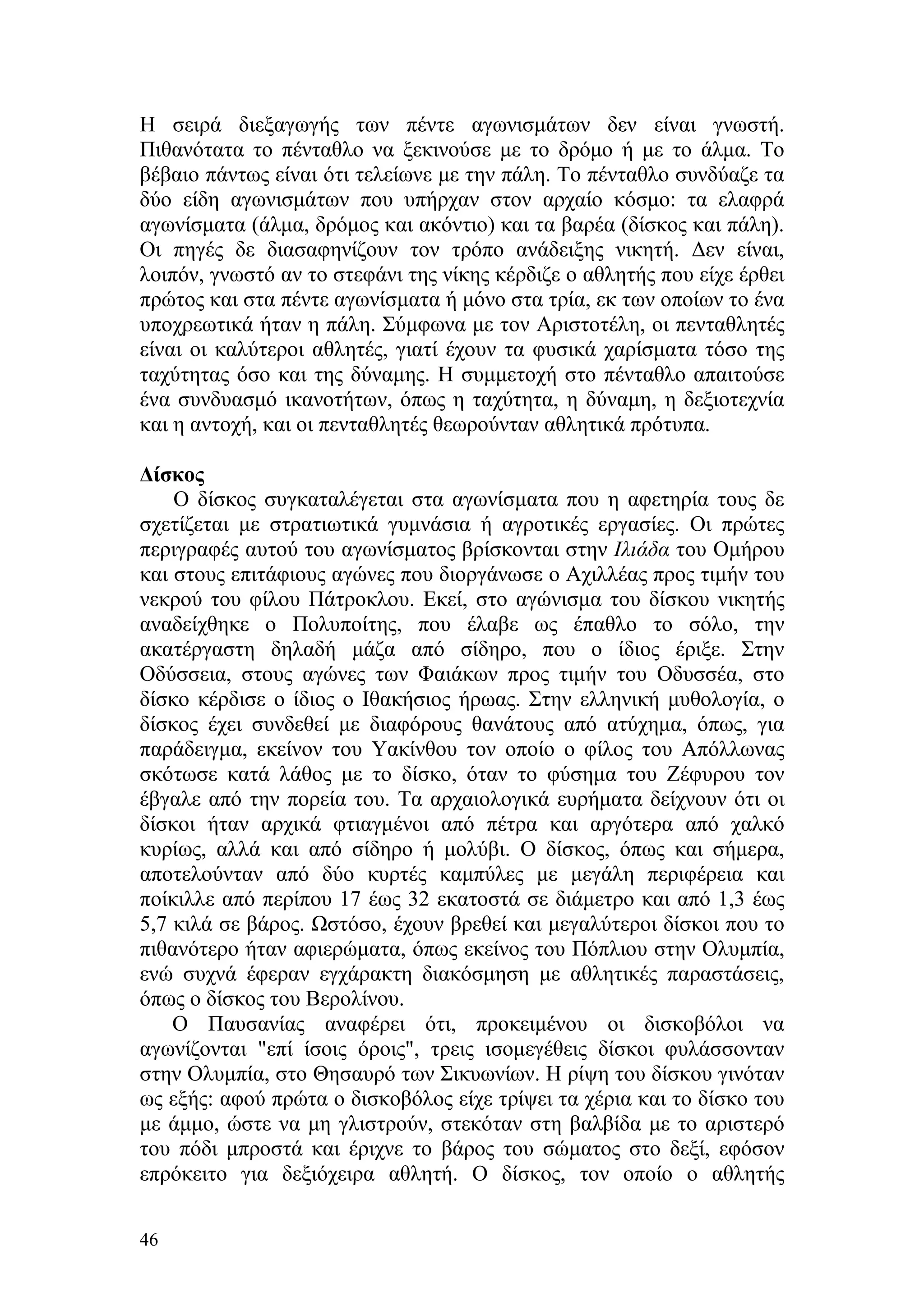 Η σειρά διεξαγωγής των πέντε αγωνισμάτων δεν είναι γνωστή.
Πιθανότατα το πένταθλο να ξεκινούσε με το δρόμο ή με το άλμα. Το
βέβαιο πάντως είναι ότι τελείωνε με την πάλη. Το πένταθλο συνδύαζε τα
δύο είδη αγωνισμάτων που υπήρχαν στον αρχαίο κόσμο: τα ελαφρά
αγωνίσματα (άλμα, δρόμος και ακόντιο) και τα βαρέα (δίσκος και πάλη).
Οι πηγές δε διασαφηνίζουν τον τρόπο ανάδειξης νικητή. Δεν είναι,
λοιπόν, γνωστό αν το στεφάνι της νίκης κέρδιζε ο αθλητής που είχε έρθει
πρώτος και στα πέντε αγωνίσματα ή μόνο στα τρία, εκ των οποίων το ένα
υποχρεωτικά ήταν η πάλη. Σύμφωνα με τον Αριστοτέλη, οι πενταθλητές
είναι οι καλύτεροι αθλητές, γιατί έχουν τα φυσικά χαρίσματα τόσο της
ταχύτητας όσο και της δύναμης. Η συμμετοχή στο πένταθλο απαιτούσε
ένα συνδυασμό ικανοτήτων, όπως η ταχύτητα, η δύναμη, η δεξιοτεχνία
και η αντοχή, και οι πενταθλητές θεωρούνταν αθλητικά πρότυπα.

Δίσκος
    Ο δίσκος συγκαταλέγεται στα αγωνίσματα που η αφετηρία τους δε
σχετίζεται με στρατιωτικά γυμνάσια ή αγροτικές εργασίες. Οι πρώτες
περιγραφές αυτού του αγωνίσματος βρίσκονται στην Ιλιάδα του Ομήρου
και στους επιτάφιους αγώνες που διοργάνωσε ο Αχιλλέας προς τιμήν του
νεκρού του φίλου Πάτροκλου. Εκεί, στο αγώνισμα του δίσκου νικητής
αναδείχθηκε ο Πολυποίτης, που έλαβε ως έπαθλο το σόλο, την
ακατέργαστη δηλαδή μάζα από σίδηρο, που ο ίδιος έριξε. Στην
Οδύσσεια, στους αγώνες των Φαιάκων προς τιμήν του Οδυσσέα, στο
δίσκο κέρδισε ο ίδιος ο Ιθακήσιος ήρωας. Στην ελληνική μυθολογία, ο
δίσκος έχει συνδεθεί με διαφόρους θανάτους από ατύχημα, όπως, για
παράδειγμα, εκείνον του Υακίνθου τον οποίο ο φίλος του Απόλλωνας
σκότωσε κατά λάθος με το δίσκο, όταν το φύσημα του Ζέφυρου τον
έβγαλε από την πορεία του. Τα αρχαιολογικά ευρήματα δείχνουν ότι οι
δίσκοι ήταν αρχικά φτιαγμένοι από πέτρα και αργότερα από χαλκό
κυρίως, αλλά και από σίδηρο ή μολύβι. Ο δίσκος, όπως και σήμερα,
αποτελούνταν από δύο κυρτές καμπύλες με μεγάλη περιφέρεια και
ποίκιλλε από περίπου 17 έως 32 εκατοστά σε διάμετρο και από 1,3 έως
5,7 κιλά σε βάρος. Ωστόσο, έχουν βρεθεί και μεγαλύτεροι δίσκοι που το
πιθανότερο ήταν αφιερώματα, όπως εκείνος του Πόπλιου στην Ολυμπία,
ενώ συχνά έφεραν εγχάρακτη διακόσμηση με αθλητικές παραστάσεις,
όπως ο δίσκος του Βερολίνου.
    Ο Παυσανίας αναφέρει ότι, προκειμένου οι δισκοβόλοι να
αγωνίζονται "επί ίσοις όροις", τρεις ισομεγέθεις δίσκοι φυλάσσονταν
στην Ολυμπία, στο Θησαυρό των Σικυωνίων. Η ρίψη του δίσκου γινόταν
ως εξής: αφού πρώτα ο δισκοβόλος είχε τρίψει τα χέρια και το δίσκο του
με άμμο, ώστε να μη γλιστρούν, στεκόταν στη βαλβίδα με το αριστερό
του πόδι μπροστά και έριχνε το βάρος του σώματος στο δεξί, εφόσον
επρόκειτο για δεξιόχειρα αθλητή. Ο δίσκος, τον οποίο ο αθλητής

46
 