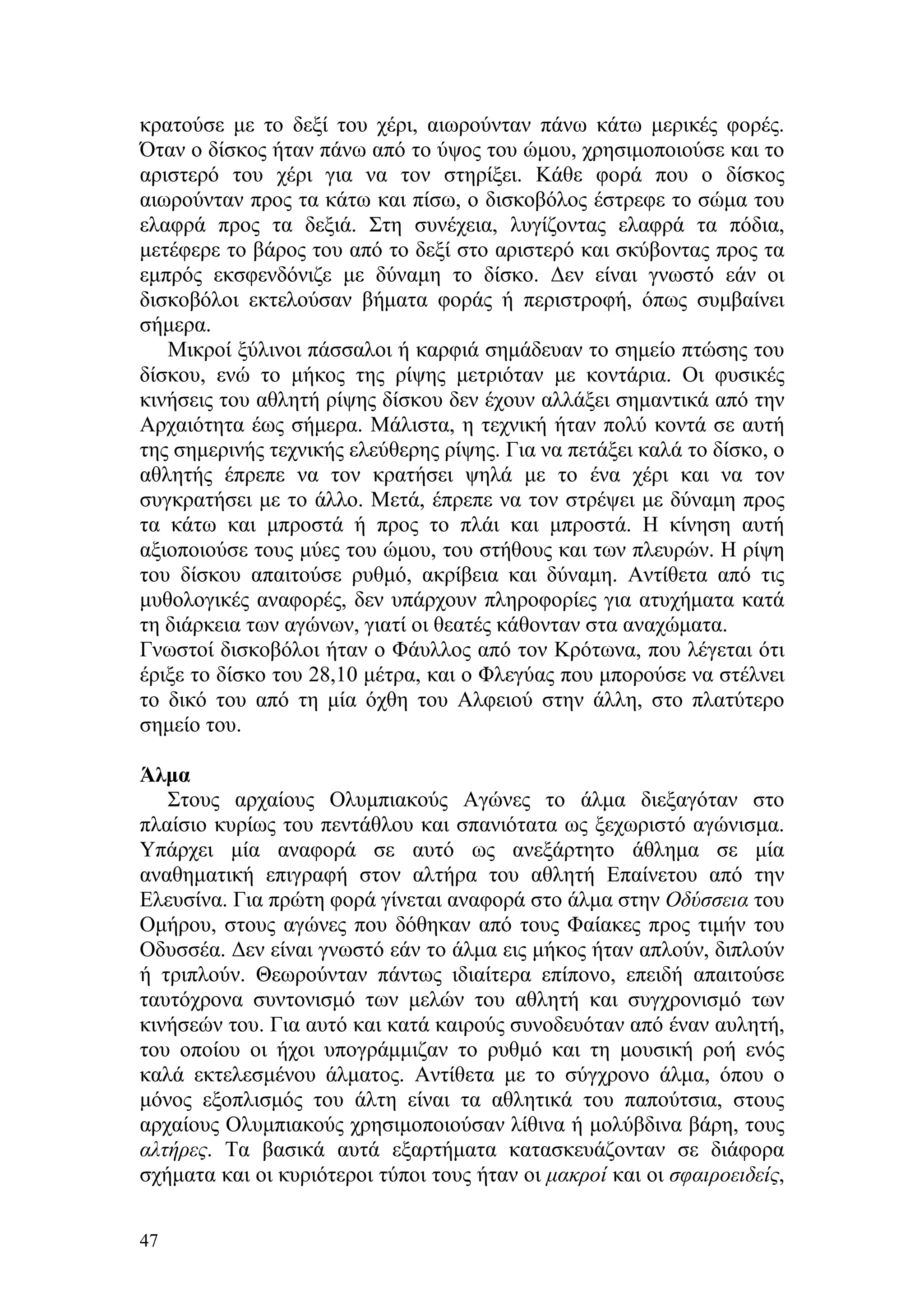 κρατούσε με το δεξί του χέρι, αιωρούνταν πάνω κάτω μερικές φορές.
Όταν ο δίσκος ήταν πάνω από το ύψος του ώμου, χρησιμοποιούσε και το
αριστερό του χέρι για να τον στηρίξει. Κάθε φορά που ο δίσκος
αιωρούνταν προς τα κάτω και πίσω, ο δισκοβόλος έστρεφε το σώμα του
ελαφρά προς τα δεξιά. Στη συνέχεια, λυγίζοντας ελαφρά τα πόδια,
μετέφερε το βάρος του από το δεξί στο αριστερό και σκύβοντας προς τα
εμπρός εκσφενδόνιζε με δύναμη το δίσκο. Δεν είναι γνωστό εάν οι
δισκοβόλοι εκτελούσαν βήματα φοράς ή περιστροφή, όπως συμβαίνει
σήμερα.
   Μικροί ξύλινοι πάσσαλοι ή καρφιά σημάδευαν το σημείο πτώσης του
δίσκου, ενώ το μήκος της ρίψης μετριόταν με κοντάρια. Οι φυσικές
κινήσεις του αθλητή ρίψης δίσκου δεν έχουν αλλάξει σημαντικά από την
Αρχαιότητα έως σήμερα. Μάλιστα, η τεχνική ήταν πολύ κοντά σε αυτή
της σημερινής τεχνικής ελεύθερης ρίψης. Για να πετάξει καλά το δίσκο, ο
αθλητής έπρεπε να τον κρατήσει ψηλά με το ένα χέρι και να τον
συγκρατήσει με το άλλο. Μετά, έπρεπε να τον στρέψει με δύναμη προς
τα κάτω και μπροστά ή προς το πλάι και μπροστά. Η κίνηση αυτή
αξιοποιούσε τους μύες του ώμου, του στήθους και των πλευρών. Η ρίψη
του δίσκου απαιτούσε ρυθμό, ακρίβεια και δύναμη. Αντίθετα από τις
μυθολογικές αναφορές, δεν υπάρχουν πληροφορίες για ατυχήματα κατά
τη διάρκεια των αγώνων, γιατί οι θεατές κάθονταν στα αναχώματα.
Γνωστοί δισκοβόλοι ήταν ο Φάυλλος από τον Κρότωνα, που λέγεται ότι
έριξε το δίσκο του 28,10 μέτρα, και ο Φλεγύας που μπορούσε να στέλνει
το δικό του από τη μία όχθη του Αλφειού στην άλλη, στο πλατύτερο
σημείο του.

Άλμα
   Στους αρχαίους Ολυμπιακούς Αγώνες το άλμα διεξαγόταν στο
πλαίσιο κυρίως του πεντάθλου και σπανιότατα ως ξεχωριστό αγώνισμα.
Υπάρχει μία αναφορά σε αυτό ως ανεξάρτητο άθλημα σε μία
αναθηματική επιγραφή στον αλτήρα του αθλητή Επαίνετου από την
Ελευσίνα. Για πρώτη φορά γίνεται αναφορά στο άλμα στην Οδύσσεια του
Ομήρου, στους αγώνες που δόθηκαν από τους Φαίακες προς τιμήν του
Οδυσσέα. Δεν είναι γνωστό εάν το άλμα εις μήκος ήταν απλούν, διπλούν
ή τριπλούν. Θεωρούνταν πάντως ιδιαίτερα επίπονο, επειδή απαιτούσε
ταυτόχρονα συντονισμό των μελών του αθλητή και συγχρονισμό των
κινήσεών του. Για αυτό και κατά καιρούς συνοδευόταν από έναν αυλητή,
του οποίου οι ήχοι υπογράμμιζαν το ρυθμό και τη μουσική ροή ενός
καλά εκτελεσμένου άλματος. Αντίθετα με το σύγχρονο άλμα, όπου ο
μόνος εξοπλισμός του άλτη είναι τα αθλητικά του παπούτσια, στους
αρχαίους Ολυμπιακούς χρησιμοποιούσαν λίθινα ή μολύβδινα βάρη, τους
αλτήρες. Τα βασικά αυτά εξαρτήματα κατασκευάζονταν σε διάφορα
σχήματα και οι κυριότεροι τύποι τους ήταν οι μακροί και οι σφαιροειδείς,

47
 