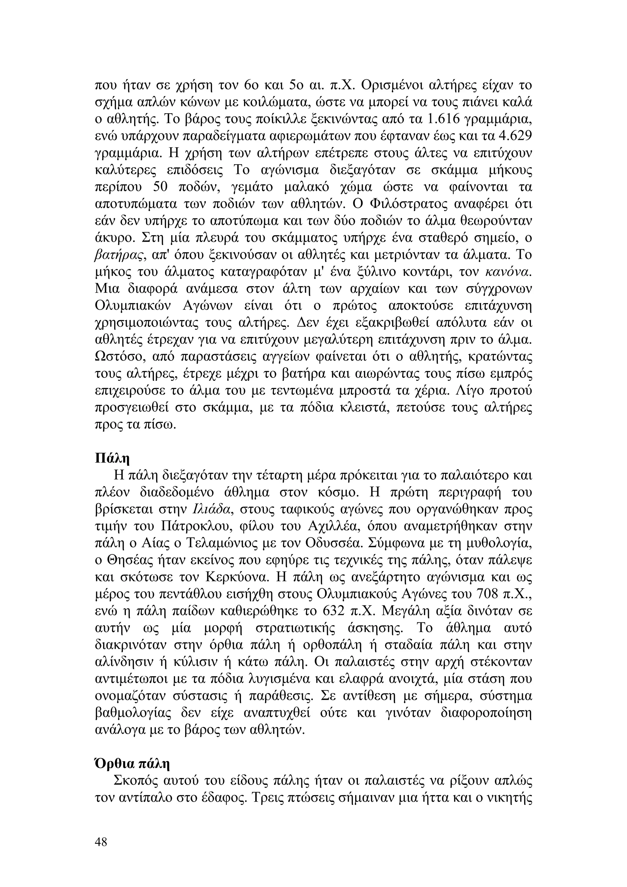 που ήταν σε χρήση τον 6ο και 5ο αι. π.Χ. Ορισμένοι αλτήρες είχαν το
σχήμα απλών κώνων με κοιλώματα, ώστε να μπορεί να τους πιάνει καλά
ο αθλητής. Το βάρος τους ποίκιλλε ξεκινώντας από τα 1.616 γραμμάρια,
ενώ υπάρχουν παραδείγματα αφιερωμάτων που έφταναν έως και τα 4.629
γραμμάρια. Η χρήση των αλτήρων επέτρεπε στους άλτες να επιτύχουν
καλύτερες επιδόσεις Το αγώνισμα διεξαγόταν σε σκάμμα μήκους
περίπου 50 ποδών, γεμάτο μαλακό χώμα ώστε να φαίνονται τα
αποτυπώματα των ποδιών των αθλητών. Ο Φιλόστρατος αναφέρει ότι
εάν δεν υπήρχε το αποτύπωμα και των δύο ποδιών το άλμα θεωρούνταν
άκυρο. Στη μία πλευρά του σκάμματος υπήρχε ένα σταθερό σημείο, ο
βατήρας, απ' όπου ξεκινούσαν οι αθλητές και μετριόνταν τα άλματα. Το
μήκος του άλματος καταγραφόταν μ' ένα ξύλινο κοντάρι, τον κανόνα.
Μια διαφορά ανάμεσα στον άλτη των αρχαίων και των σύγχρονων
Ολυμπιακών Αγώνων είναι ότι ο πρώτος αποκτούσε επιτάχυνση
χρησιμοποιώντας τους αλτήρες. Δεν έχει εξακριβωθεί απόλυτα εάν οι
αθλητές έτρεχαν για να επιτύχουν μεγαλύτερη επιτάχυνση πριν το άλμα.
Ωστόσο, από παραστάσεις αγγείων φαίνεται ότι ο αθλητής, κρατώντας
τους αλτήρες, έτρεχε μέχρι το βατήρα και αιωρώντας τους πίσω εμπρός
επιχειρούσε το άλμα του με τεντωμένα μπροστά τα χέρια. Λίγο προτού
προσγειωθεί στο σκάμμα, με τα πόδια κλειστά, πετούσε τους αλτήρες
προς τα πίσω.

Πάλη
   Η πάλη διεξαγόταν την τέταρτη μέρα πρόκειται για το παλαιότερο και
πλέον διαδεδομένο άθλημα στον κόσμο. Η πρώτη περιγραφή του
βρίσκεται στην Ιλιάδα, στους ταφικούς αγώνες που οργανώθηκαν προς
τιμήν του Πάτροκλου, φίλου του Αχιλλέα, όπου αναμετρήθηκαν στην
πάλη ο Αίας ο Τελαμώνιος με τον Οδυσσέα. Σύμφωνα με τη μυθολογία,
ο Θησέας ήταν εκείνος που εφηύρε τις τεχνικές της πάλης, όταν πάλεψε
και σκότωσε τον Κερκύονα. Η πάλη ως ανεξάρτητο αγώνισμα και ως
μέρος του πεντάθλου εισήχθη στους Ολυμπιακούς Αγώνες του 708 π.Χ.,
ενώ η πάλη παίδων καθιερώθηκε το 632 π.Χ. Μεγάλη αξία δινόταν σε
αυτήν ως μία μορφή στρατιωτικής άσκησης. Το άθλημα αυτό
διακρινόταν στην όρθια πάλη ή ορθοπάλη ή σταδαία πάλη και στην
αλίνδησιν ή κύλισιν ή κάτω πάλη. Οι παλαιστές στην αρχή στέκονταν
αντιμέτωποι με τα πόδια λυγισμένα και ελαφρά ανοιχτά, μία στάση που
ονομαζόταν σύστασις ή παράθεσις. Σε αντίθεση με σήμερα, σύστημα
βαθμολογίας δεν είχε αναπτυχθεί ούτε και γινόταν διαφοροποίηση
ανάλογα με το βάρος των αθλητών.

Όρθια πάλη
   Σκοπός αυτού του είδους πάλης ήταν οι παλαιστές να ρίξουν απλώς
τον αντίπαλο στο έδαφος. Τρεις πτώσεις σήμαιναν μια ήττα και ο νικητής

48
 