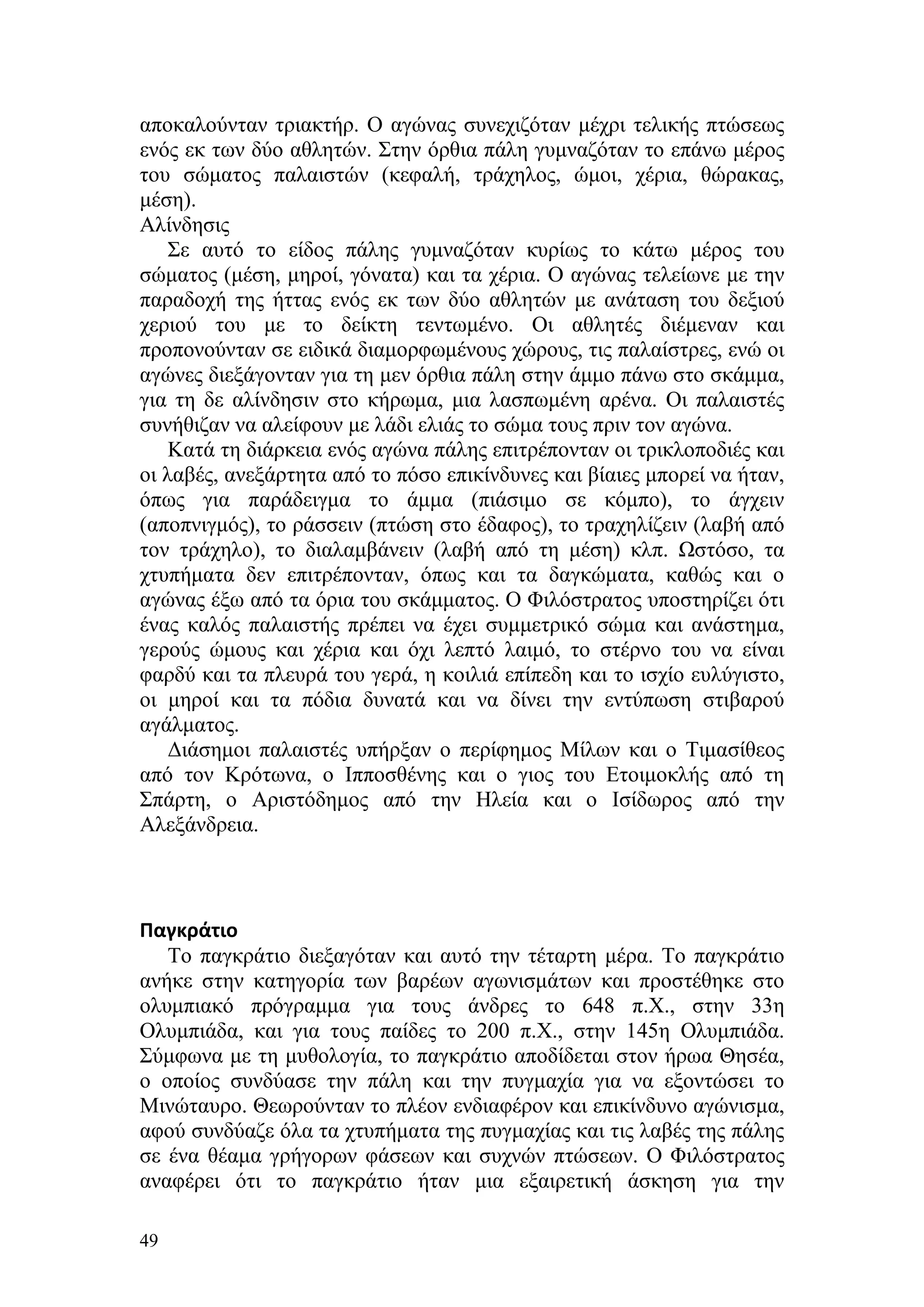 αποκαλούνταν τριακτήρ. Ο αγώνας συνεχιζόταν μέχρι τελικής πτώσεως
ενός εκ των δύο αθλητών. Στην όρθια πάλη γυμναζόταν το επάνω μέρος
του σώματος παλαιστών (κεφαλή, τράχηλος, ώμοι, χέρια, θώρακας,
μέση).
Αλίνδησις
    Σε αυτό το είδος πάλης γυμναζόταν κυρίως το κάτω μέρος του
σώματος (μέση, μηροί, γόνατα) και τα χέρια. Ο αγώνας τελείωνε με την
παραδοχή της ήττας ενός εκ των δύο αθλητών με ανάταση του δεξιού
χεριού του με το δείκτη τεντωμένο. Οι αθλητές διέμεναν και
προπονούνταν σε ειδικά διαμορφωμένους χώρους, τις παλαίστρες, ενώ οι
αγώνες διεξάγονταν για τη μεν όρθια πάλη στην άμμο πάνω στο σκάμμα,
για τη δε αλίνδησιν στο κήρωμα, μια λασπωμένη αρένα. Οι παλαιστές
συνήθιζαν να αλείφουν με λάδι ελιάς το σώμα τους πριν τον αγώνα.
    Κατά τη διάρκεια ενός αγώνα πάλης επιτρέπονταν οι τρικλοποδιές και
οι λαβές, ανεξάρτητα από το πόσο επικίνδυνες και βίαιες μπορεί να ήταν,
όπως για παράδειγμα το άμμα (πιάσιμο σε κόμπο), το άγχειν
(αποπνιγμός), το ράσσειν (πτώση στο έδαφος), το τραχηλίζειν (λαβή από
τον τράχηλο), το διαλαμβάνειν (λαβή από τη μέση) κλπ. Ωστόσο, τα
χτυπήματα δεν επιτρέπονταν, όπως και τα δαγκώματα, καθώς και ο
αγώνας έξω από τα όρια του σκάμματος. Ο Φιλόστρατος υποστηρίζει ότι
ένας καλός παλαιστής πρέπει να έχει συμμετρικό σώμα και ανάστημα,
γερούς ώμους και χέρια και όχι λεπτό λαιμό, το στέρνο του να είναι
φαρδύ και τα πλευρά του γερά, η κοιλιά επίπεδη και το ισχίο ευλύγιστο,
οι μηροί και τα πόδια δυνατά και να δίνει την εντύπωση στιβαρού
αγάλματος.
    Διάσημοι παλαιστές υπήρξαν ο περίφημος Μίλων και ο Τιμασίθεος
από τον Κρότωνα, ο Ιπποσθένης και ο γιος του Ετοιμοκλής από τη
Σπάρτη, ο Αριστόδημος από την Ηλεία και ο Ισίδωρος από την
Αλεξάνδρεια.



Παγκράτιο
   Το παγκράτιο διεξαγόταν και αυτό την τέταρτη μέρα. Το παγκράτιο
ανήκε στην κατηγορία των βαρέων αγωνισμάτων και προστέθηκε στο
ολυμπιακό πρόγραμμα για τους άνδρες το 648 π.Χ., στην 33η
Ολυμπιάδα, και για τους παίδες το 200 π.Χ., στην 145η Ολυμπιάδα.
Σύμφωνα με τη μυθολογία, το παγκράτιο αποδίδεται στον ήρωα Θησέα,
ο οποίος συνδύασε την πάλη και την πυγμαχία για να εξοντώσει το
Μινώταυρο. Θεωρούνταν το πλέον ενδιαφέρον και επικίνδυνο αγώνισμα,
αφού συνδύαζε όλα τα χτυπήματα της πυγμαχίας και τις λαβές της πάλης
σε ένα θέαμα γρήγορων φάσεων και συχνών πτώσεων. Ο Φιλόστρατος
αναφέρει ότι το παγκράτιο ήταν μια εξαιρετική άσκηση για την

49
 