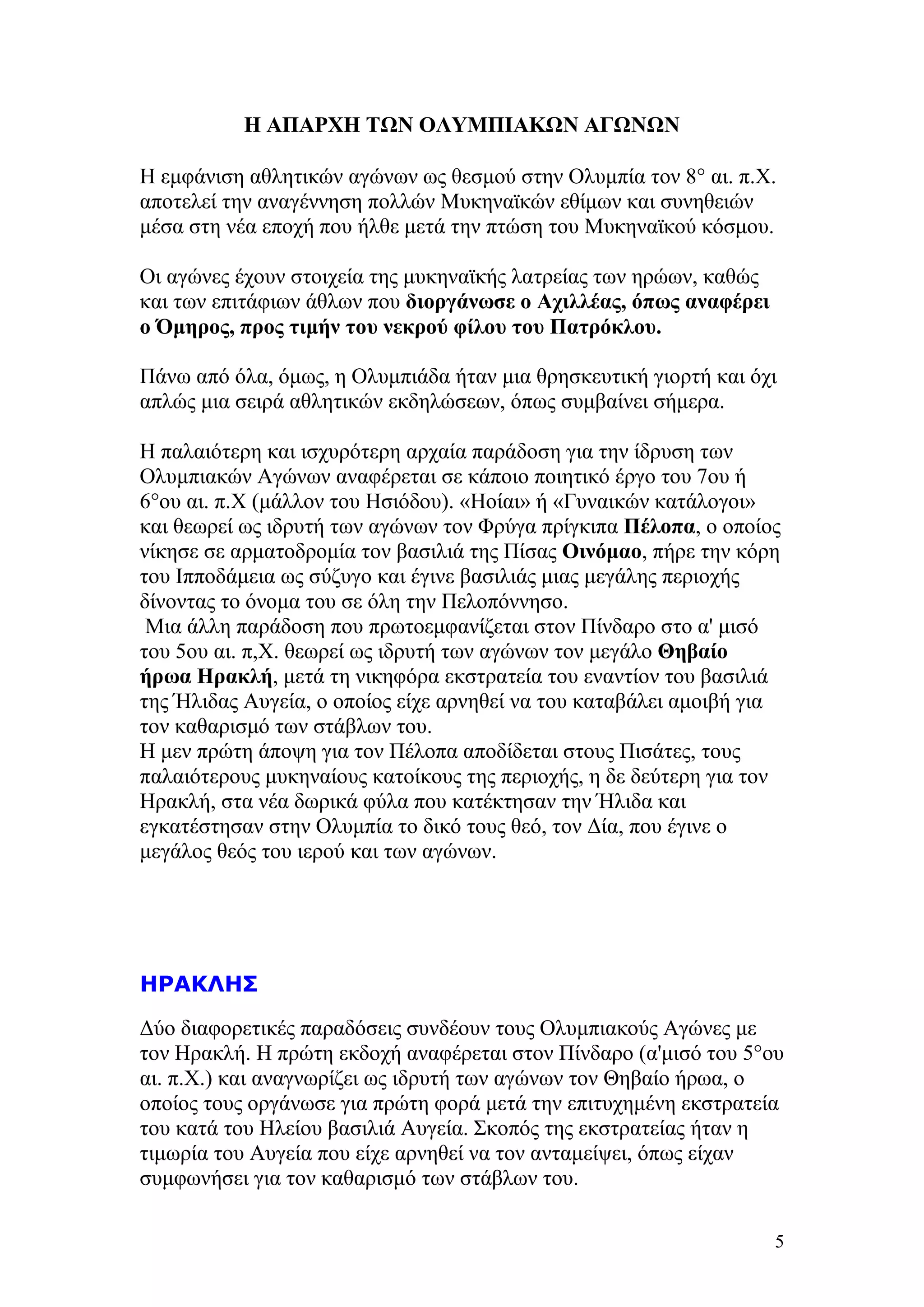 Η ΑΠΑΡΧΗ ΤΩΝ ΟΛΥΜΠΙΑΚΩΝ ΑΓΩΝΩΝ

Η εμφάνιση αθλητικών αγώνων ως θεσμού στην Ολυμπία τον 8° αι. π.Χ.
αποτελεί την αναγέννηση πολλών Μυκηναϊκών εθίμων και συνηθειών
μέσα στη νέα εποχή που ήλθε μετά την πτώση του Μυκηναϊκού κόσμου.

Οι αγώνες έχουν στοιχεία της μυκηναϊκής λατρείας των ηρώων, καθώς
και των επιτάφιων άθλων που διοργάνωσε ο Αχιλλέας, όπως αναφέρει
ο Όμηρος, προς τιμήν του νεκρού φίλου του Πατρόκλου.

Πάνω από όλα, όμως, η Ολυμπιάδα ήταν μια θρησκευτική γιορτή και όχι
απλώς μια σειρά αθλητικών εκδηλώσεων, όπως συμβαίνει σήμερα.

Η παλαιότερη και ισχυρότερη αρχαία παράδοση για την ίδρυση των
Ολυμπιακών Αγώνων αναφέρεται σε κάποιο ποιητικό έργο του 7ου ή
6°oυ αι. π.Χ (μάλλον του Ησιόδου). «Ηοίαι» ή «Γυναικών κατάλογοι»
και θεωρεί ως ιδρυτή των αγώνων τον Φρύγα πρίγκιπα Πέλοπα, ο οποίος
νίκησε σε αρματοδρομία τον βασιλιά της Πίσας Οινόμαο, πήρε την κόρη
του Ιπποδάμεια ως σύζυγο και έγινε βασιλιάς μιας μεγάλης περιοχής
δίνοντας το όνομα του σε όλη την Πελοπόννησο.
 Μια άλλη παράδοση που πρωτοεμφανίζεται στον Πίνδαρο στο α' μισό
του 5ου αι. π,Χ. θεωρεί ως ιδρυτή των αγώνων τον μεγάλο Θηβαίο
ήρωα Ηρακλή, μετά τη νικηφόρα εκστρατεία του εναντίον του βασιλιά
της Ήλιδας Αυγεία, ο οποίος είχε αρνηθεί να του καταβάλει αμοιβή για
τον καθαρισμό των στάβλων του.
Η μεν πρώτη άποψη για τον Πέλοπα αποδίδεται στους Πισάτες, τους
παλαιότερους μυκηναίους κατοίκους της περιοχής, η δε δεύτερη για τον
Ηρακλή, στα νέα δωρικά φύλα που κατέκτησαν την Ήλιδα και
εγκατέστησαν στην Ολυμπία το δικό τους θεό, τον Δία, που έγινε ο
μεγάλος θεός του ιερού και των αγώνων.




ΗΡΑΚΛΗΣ
Δύο διαφορετικές παραδόσεις συνδέουν τους Ολυμπιακούς Αγώνες με
τον Ηρακλή. Η πρώτη εκδοχή αναφέρεται στον Πίνδαρο (α'μισό του 5°ου
αι. π.Χ.) και αναγνωρίζει ως ιδρυτή των αγώνων τον Θηβαίο ήρωα, ο
οποίος τους οργάνωσε για πρώτη φορά μετά την επιτυχημένη εκστρατεία
του κατά του Ηλείου βασιλιά Αυγεία. Σκοπός της εκστρατείας ήταν η
τιμωρία του Αυγεία που είχε αρνηθεί να τον ανταμείψει, όπως είχαν
συμφωνήσει για τον καθαρισμό των στάβλων του.

                                                                    5
 