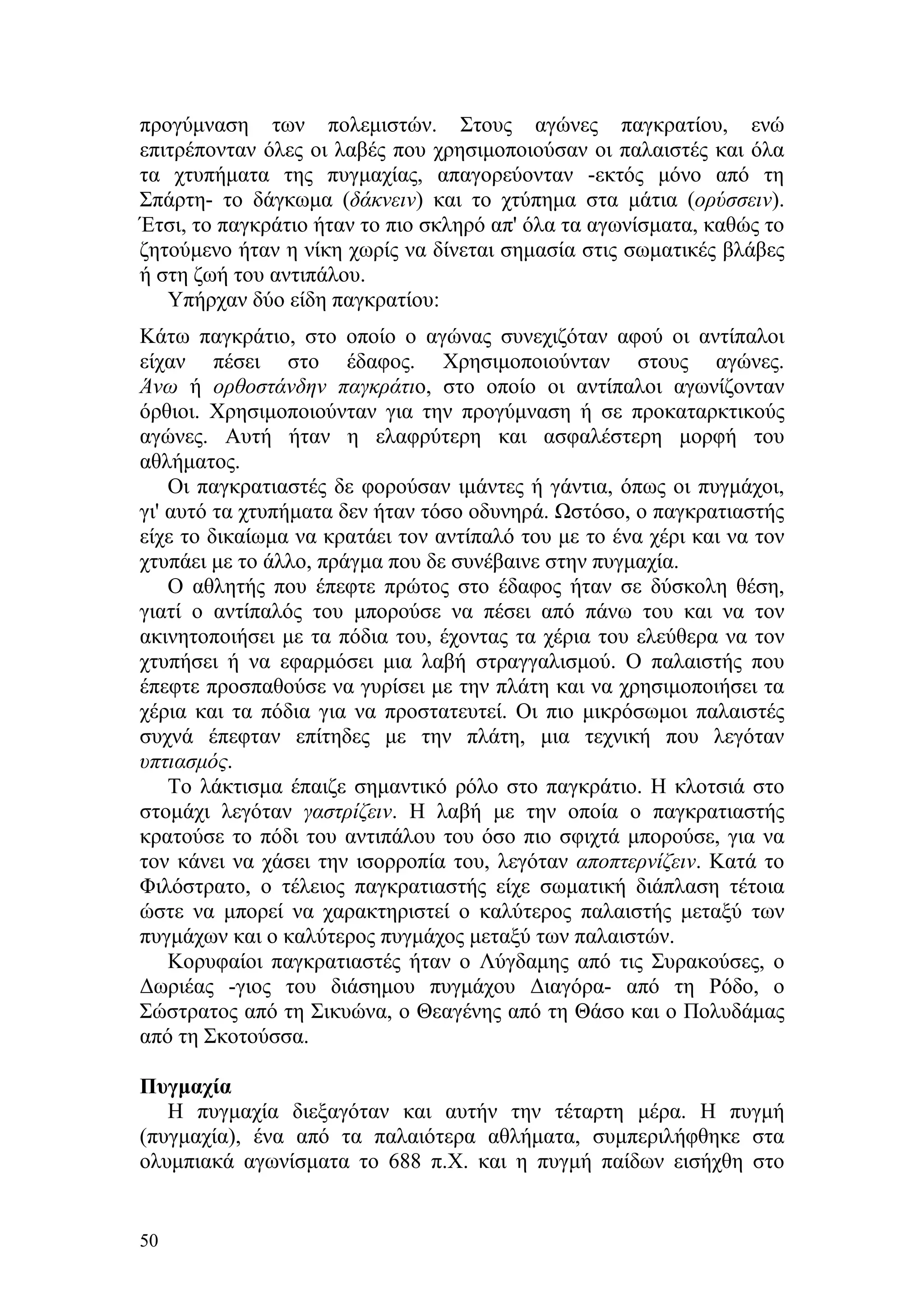 προγύμναση των πολεμιστών. Στους αγώνες παγκρατίου, ενώ
επιτρέπονταν όλες οι λαβές που χρησιμοποιούσαν οι παλαιστές και όλα
τα χτυπήματα της πυγμαχίας, απαγορεύονταν -εκτός μόνο από τη
Σπάρτη- το δάγκωμα (δάκνειν) και το χτύπημα στα μάτια (ορύσσειν).
Έτσι, το παγκράτιο ήταν το πιο σκληρό απ' όλα τα αγωνίσματα, καθώς το
ζητούμενο ήταν η νίκη χωρίς να δίνεται σημασία στις σωματικές βλάβες
ή στη ζωή του αντιπάλου.
   Υπήρχαν δύο είδη παγκρατίου:
Κάτω παγκράτιο, στο οποίο ο αγώνας συνεχιζόταν αφού οι αντίπαλοι
είχαν πέσει στο έδαφος. Χρησιμοποιούνταν στους αγώνες.
Άνω ή ορθοστάνδην παγκράτιο, στο οποίο οι αντίπαλοι αγωνίζονταν
όρθιοι. Χρησιμοποιούνταν για την προγύμναση ή σε προκαταρκτικούς
αγώνες. Αυτή ήταν η ελαφρύτερη και ασφαλέστερη μορφή του
αθλήματος.
    Οι παγκρατιαστές δε φορούσαν ιμάντες ή γάντια, όπως οι πυγμάχοι,
γι' αυτό τα χτυπήματα δεν ήταν τόσο οδυνηρά. Ωστόσο, ο παγκρατιαστής
είχε το δικαίωμα να κρατάει τον αντίπαλό του με το ένα χέρι και να τον
χτυπάει με το άλλο, πράγμα που δε συνέβαινε στην πυγμαχία.
    Ο αθλητής που έπεφτε πρώτος στο έδαφος ήταν σε δύσκολη θέση,
γιατί ο αντίπαλός του μπορούσε να πέσει από πάνω του και να τον
ακινητοποιήσει με τα πόδια του, έχοντας τα χέρια του ελεύθερα να τον
χτυπήσει ή να εφαρμόσει μια λαβή στραγγαλισμού. Ο παλαιστής που
έπεφτε προσπαθούσε να γυρίσει με την πλάτη και να χρησιμοποιήσει τα
χέρια και τα πόδια για να προστατευτεί. Οι πιο μικρόσωμοι παλαιστές
συχνά έπεφταν επίτηδες με την πλάτη, μια τεχνική που λεγόταν
υπτιασμός.
    Το λάκτισμα έπαιζε σημαντικό ρόλο στο παγκράτιο. Η κλοτσιά στο
στομάχι λεγόταν γαστρίζειν. Η λαβή με την οποία ο παγκρατιαστής
κρατούσε το πόδι του αντιπάλου του όσο πιο σφιχτά μπορούσε, για να
τον κάνει να χάσει την ισορροπία του, λεγόταν αποπτερνίζειν. Κατά το
Φιλόστρατο, ο τέλειος παγκρατιαστής είχε σωματική διάπλαση τέτοια
ώστε να μπορεί να χαρακτηριστεί ο καλύτερος παλαιστής μεταξύ των
πυγμάχων και ο καλύτερος πυγμάχος μεταξύ των παλαιστών.
    Κορυφαίοι παγκρατιαστές ήταν ο Λύγδαμης από τις Συρακούσες, ο
Δωριέας -γιος του διάσημου πυγμάχου Διαγόρα- από τη Ρόδο, ο
Σώστρατος από τη Σικυώνα, ο Θεαγένης από τη Θάσο και ο Πολυδάμας
από τη Σκοτούσσα.

Πυγμαχία
   Η πυγμαχία διεξαγόταν και αυτήν την τέταρτη μέρα. Η πυγμή
(πυγμαχία), ένα από τα παλαιότερα αθλήματα, συμπεριλήφθηκε στα
ολυμπιακά αγωνίσματα το 688 π.Χ. και η πυγμή παίδων εισήχθη στο


50
 