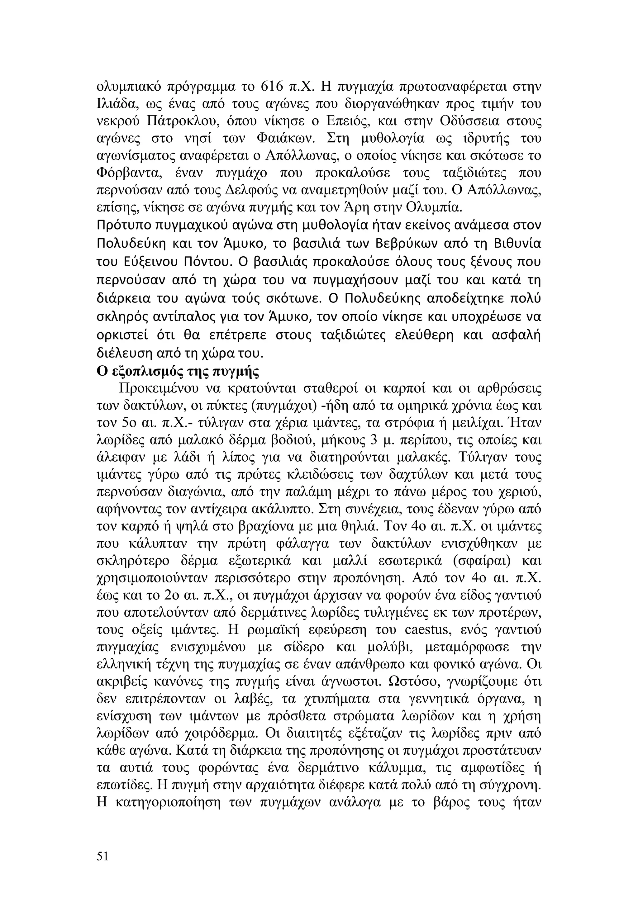 ολυμπιακό πρόγραμμα το 616 π.Χ. Η πυγμαχία πρωτοαναφέρεται στην
Ιλιάδα, ως ένας από τους αγώνες που διοργανώθηκαν προς τιμήν του
νεκρού Πάτροκλου, όπου νίκησε ο Επειός, και στην Οδύσσεια στους
αγώνες στο νησί των Φαιάκων. Στη μυθολογία ως ιδρυτής του
αγωνίσματος αναφέρεται ο Απόλλωνας, ο οποίος νίκησε και σκότωσε το
Φόρβαντα, έναν πυγμάχο που προκαλούσε τους ταξιδιώτες που
περνούσαν από τους Δελφούς να αναμετρηθούν μαζί του. Ο Απόλλωνας,
επίσης, νίκησε σε αγώνα πυγμής και τον Άρη στην Ολυμπία.
Πρότυπο πυγμαχικού αγώνα στη μυθολογία ήταν εκείνος ανάμεσα στον
Πολυδεύκη και τον Άμυκο, το βασιλιά των Βεβρύκων από τη Βιθυνία
του Εύξεινου Πόντου. Ο βασιλιάς προκαλούσε όλους τους ξένους που
περνούσαν από τη χώρα του να πυγμαχήσουν μαζί του και κατά τη
διάρκεια του αγώνα τούς σκότωνε. Ο Πολυδεύκης αποδείχτηκε πολύ
σκληρός αντίπαλος για τον Άμυκο, τον οποίο νίκησε και υποχρέωσε να
ορκιστεί ότι θα επέτρεπε στους ταξιδιώτες ελεύθερη και ασφαλή
διέλευση από τη χώρα του.
Ο εξοπλισμός της πυγμής
    Προκειμένου να κρατούνται σταθεροί οι καρποί και οι αρθρώσεις
των δακτύλων, οι πύκτες (πυγμάχοι) -ήδη από τα ομηρικά χρόνια έως και
τον 5ο αι. π.Χ.- τύλιγαν στα χέρια ιμάντες, τα στρόφια ή μειλίχαι. Ήταν
λωρίδες από μαλακό δέρμα βοδιού, μήκους 3 μ. περίπου, τις οποίες και
άλειφαν με λάδι ή λίπος για να διατηρούνται μαλακές. Τύλιγαν τους
ιμάντες γύρω από τις πρώτες κλειδώσεις των δαχτύλων και μετά τους
περνούσαν διαγώνια, από την παλάμη μέχρι το πάνω μέρος του χεριού,
αφήνοντας τον αντίχειρα ακάλυπτο. Στη συνέχεια, τους έδεναν γύρω από
τον καρπό ή ψηλά στο βραχίονα με μια θηλιά. Τον 4ο αι. π.Χ. οι ιμάντες
που κάλυπταν την πρώτη φάλαγγα των δακτύλων ενισχύθηκαν με
σκληρότερο δέρμα εξωτερικά και μαλλί εσωτερικά (σφαίραι) και
χρησιμοποιούνταν περισσότερο στην προπόνηση. Από τον 4ο αι. π.Χ.
έως και το 2ο αι. π.Χ., οι πυγμάχοι άρχισαν να φορούν ένα είδος γαντιού
που αποτελούνταν από δερμάτινες λωρίδες τυλιγμένες εκ των προτέρων,
τους οξείς ιμάντες. Η ρωμαϊκή εφεύρεση του caestus, ενός γαντιού
πυγμαχίας ενισχυμένου με σίδερο και μολύβι, μεταμόρφωσε την
ελληνική τέχνη της πυγμαχίας σε έναν απάνθρωπο και φονικό αγώνα. Οι
ακριβείς κανόνες της πυγμής είναι άγνωστοι. Ωστόσο, γνωρίζουμε ότι
δεν επιτρέπονταν οι λαβές, τα χτυπήματα στα γεννητικά όργανα, η
ενίσχυση των ιμάντων με πρόσθετα στρώματα λωρίδων και η χρήση
λωρίδων από χοιρόδερμα. Οι διαιτητές εξέταζαν τις λωρίδες πριν από
κάθε αγώνα. Κατά τη διάρκεια της προπόνησης οι πυγμάχοι προστάτευαν
τα αυτιά τους φορώντας ένα δερμάτινο κάλυμμα, τις αμφωτίδες ή
επωτίδες. Η πυγμή στην αρχαιότητα διέφερε κατά πολύ από τη σύγχρονη.
Η κατηγοριοποίηση των πυγμάχων ανάλογα με το βάρος τους ήταν


51
 