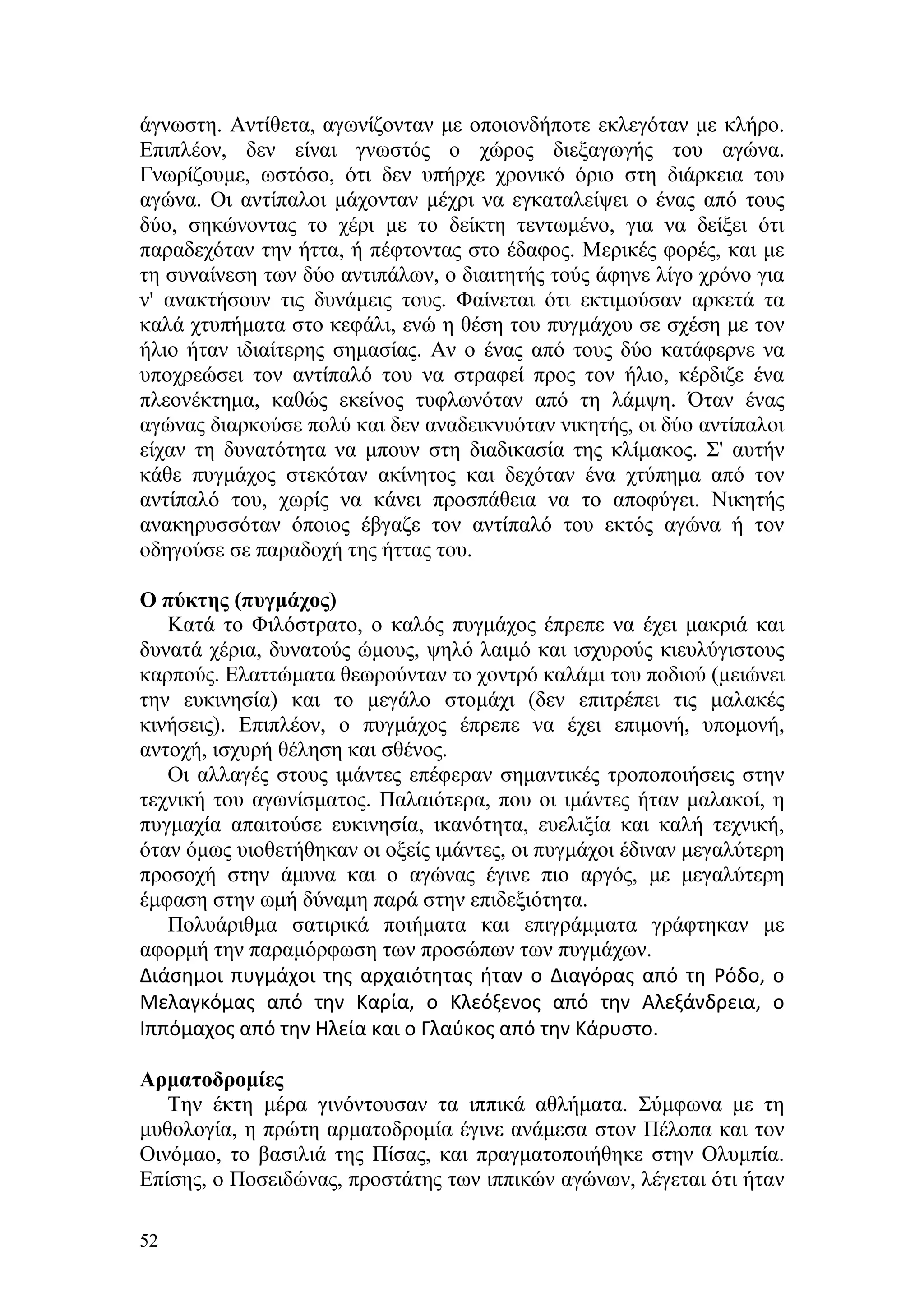 άγνωστη. Αντίθετα, αγωνίζονταν με οποιονδήποτε εκλεγόταν με κλήρο.
Επιπλέον, δεν είναι γνωστός ο χώρος διεξαγωγής του αγώνα.
Γνωρίζουμε, ωστόσο, ότι δεν υπήρχε χρονικό όριο στη διάρκεια του
αγώνα. Οι αντίπαλοι μάχονταν μέχρι να εγκαταλείψει ο ένας από τους
δύο, σηκώνοντας το χέρι με το δείκτη τεντωμένο, για να δείξει ότι
παραδεχόταν την ήττα, ή πέφτοντας στο έδαφος. Μερικές φορές, και με
τη συναίνεση των δύο αντιπάλων, ο διαιτητής τούς άφηνε λίγο χρόνο για
ν' ανακτήσουν τις δυνάμεις τους. Φαίνεται ότι εκτιμούσαν αρκετά τα
καλά χτυπήματα στο κεφάλι, ενώ η θέση του πυγμάχου σε σχέση με τον
ήλιο ήταν ιδιαίτερης σημασίας. Αν ο ένας από τους δύο κατάφερνε να
υποχρεώσει τον αντίπαλό του να στραφεί προς τον ήλιο, κέρδιζε ένα
πλεονέκτημα, καθώς εκείνος τυφλωνόταν από τη λάμψη. Όταν ένας
αγώνας διαρκούσε πολύ και δεν αναδεικνυόταν νικητής, οι δύο αντίπαλοι
είχαν τη δυνατότητα να μπουν στη διαδικασία της κλίμακος. Σ' αυτήν
κάθε πυγμάχος στεκόταν ακίνητος και δεχόταν ένα χτύπημα από τον
αντίπαλό του, χωρίς να κάνει προσπάθεια να το αποφύγει. Νικητής
ανακηρυσσόταν όποιος έβγαζε τον αντίπαλό του εκτός αγώνα ή τον
οδηγούσε σε παραδοχή της ήττας του.

Ο πύκτης (πυγμάχος)
   Κατά το Φιλόστρατο, ο καλός πυγμάχος έπρεπε να έχει μακριά και
δυνατά χέρια, δυνατούς ώμους, ψηλό λαιμό και ισχυρούς κιευλύγιστους
καρπούς. Ελαττώματα θεωρούνταν το χοντρό καλάμι του ποδιού (μειώνει
την ευκινησία) και το μεγάλο στομάχι (δεν επιτρέπει τις μαλακές
κινήσεις). Επιπλέον, ο πυγμάχος έπρεπε να έχει επιμονή, υπομονή,
αντοχή, ισχυρή θέληση και σθένος.
   Οι αλλαγές στους ιμάντες επέφεραν σημαντικές τροποποιήσεις στην
τεχνική του αγωνίσματος. Παλαιότερα, που οι ιμάντες ήταν μαλακοί, η
πυγμαχία απαιτούσε ευκινησία, ικανότητα, ευελιξία και καλή τεχνική,
όταν όμως υιοθετήθηκαν οι οξείς ιμάντες, οι πυγμάχοι έδιναν μεγαλύτερη
προσοχή στην άμυνα και ο αγώνας έγινε πιο αργός, με μεγαλύτερη
έμφαση στην ωμή δύναμη παρά στην επιδεξιότητα.
   Πολυάριθμα σατιρικά ποιήματα και επιγράμματα γράφτηκαν με
αφορμή την παραμόρφωση των προσώπων των πυγμάχων.
Διάσημοι πυγμάχοι της αρχαιότητας ήταν ο Διαγόρας από τη Ρόδο, ο
Μελαγκόμας από την Καρία, ο Κλεόξενος από την Αλεξάνδρεια, ο
Ιππόμαχος από την Ηλεία και ο Γλαύκος από την Κάρυστο.

Αρματοδρομίες
   Την έκτη μέρα γινόντουσαν τα ιππικά αθλήματα. Σύμφωνα με τη
μυθολογία, η πρώτη αρματοδρομία έγινε ανάμεσα στον Πέλοπα και τον
Οινόμαο, το βασιλιά της Πίσας, και πραγματοποιήθηκε στην Ολυμπία.
Επίσης, ο Ποσειδώνας, προστάτης των ιππικών αγώνων, λέγεται ότι ήταν

52
 