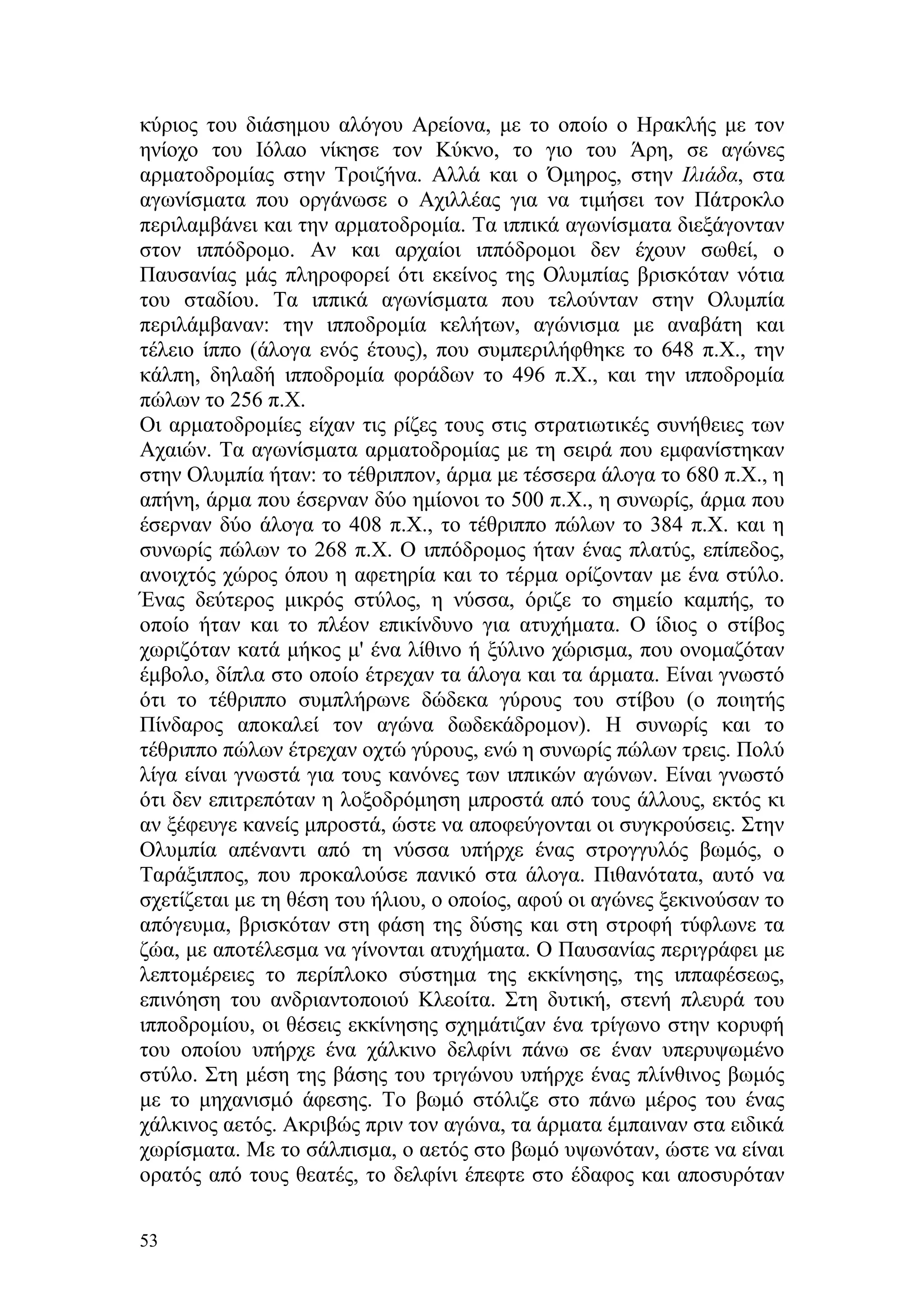 κύριος του διάσημου αλόγου Αρείονα, με το οποίο ο Ηρακλής με τον
ηνίοχο του Ιόλαο νίκησε τον Κύκνο, το γιο του Άρη, σε αγώνες
αρματοδρομίας στην Τροιζήνα. Αλλά και ο Όμηρος, στην Ιλιάδα, στα
αγωνίσματα που οργάνωσε ο Αχιλλέας για να τιμήσει τον Πάτροκλο
περιλαμβάνει και την αρματοδρομία. Τα ιππικά αγωνίσματα διεξάγονταν
στον ιππόδρομο. Αν και αρχαίοι ιππόδρομοι δεν έχουν σωθεί, ο
Παυσανίας μάς πληροφορεί ότι εκείνος της Ολυμπίας βρισκόταν νότια
του σταδίου. Τα ιππικά αγωνίσματα που τελούνταν στην Ολυμπία
περιλάμβαναν: την ιπποδρομία κελήτων, αγώνισμα με αναβάτη και
τέλειο ίππο (άλογα ενός έτους), που συμπεριλήφθηκε το 648 π.Χ., την
κάλπη, δηλαδή ιπποδρομία φοράδων το 496 π.Χ., και την ιπποδρομία
πώλων το 256 π.Χ.
Οι αρματοδρομίες είχαν τις ρίζες τους στις στρατιωτικές συνήθειες των
Αχαιών. Τα αγωνίσματα αρματοδρομίας με τη σειρά που εμφανίστηκαν
στην Ολυμπία ήταν: το τέθριππον, άρμα με τέσσερα άλογα το 680 π.Χ., η
απήνη, άρμα που έσερναν δύο ημίονοι το 500 π.Χ., η συνωρίς, άρμα που
έσερναν δύο άλογα το 408 π.Χ., το τέθριππο πώλων το 384 π.Χ. και η
συνωρίς πώλων το 268 π.Χ. Ο ιππόδρομος ήταν ένας πλατύς, επίπεδος,
ανοιχτός χώρος όπου η αφετηρία και το τέρμα ορίζονταν με ένα στύλο.
Ένας δεύτερος μικρός στύλος, η νύσσα, όριζε το σημείο καμπής, το
οποίο ήταν και το πλέον επικίνδυνο για ατυχήματα. Ο ίδιος ο στίβος
χωριζόταν κατά μήκος μ' ένα λίθινο ή ξύλινο χώρισμα, που ονομαζόταν
έμβολο, δίπλα στο οποίο έτρεχαν τα άλογα και τα άρματα. Είναι γνωστό
ότι το τέθριππο συμπλήρωνε δώδεκα γύρους του στίβου (ο ποιητής
Πίνδαρος αποκαλεί τον αγώνα δωδεκάδρομον). Η συνωρίς και το
τέθριππο πώλων έτρεχαν οχτώ γύρους, ενώ η συνωρίς πώλων τρεις. Πολύ
λίγα είναι γνωστά για τους κανόνες των ιππικών αγώνων. Είναι γνωστό
ότι δεν επιτρεπόταν η λοξοδρόμηση μπροστά από τους άλλους, εκτός κι
αν ξέφευγε κανείς μπροστά, ώστε να αποφεύγονται οι συγκρούσεις. Στην
Ολυμπία απέναντι από τη νύσσα υπήρχε ένας στρογγυλός βωμός, ο
Ταράξιππος, που προκαλούσε πανικό στα άλογα. Πιθανότατα, αυτό να
σχετίζεται με τη θέση του ήλιου, ο οποίος, αφού οι αγώνες ξεκινούσαν το
απόγευμα, βρισκόταν στη φάση της δύσης και στη στροφή τύφλωνε τα
ζώα, με αποτέλεσμα να γίνονται ατυχήματα. Ο Παυσανίας περιγράφει με
λεπτομέρειες το περίπλοκο σύστημα της εκκίνησης, της ιππαφέσεως,
επινόηση του ανδριαντοποιού Κλεοίτα. Στη δυτική, στενή πλευρά του
ιπποδρομίου, οι θέσεις εκκίνησης σχημάτιζαν ένα τρίγωνο στην κορυφή
του οποίου υπήρχε ένα χάλκινο δελφίνι πάνω σε έναν υπερυψωμένο
στύλο. Στη μέση της βάσης του τριγώνου υπήρχε ένας πλίνθινος βωμός
με το μηχανισμό άφεσης. Το βωμό στόλιζε στο πάνω μέρος του ένας
χάλκινος αετός. Ακριβώς πριν τον αγώνα, τα άρματα έμπαιναν στα ειδικά
χωρίσματα. Με το σάλπισμα, ο αετός στο βωμό υψωνόταν, ώστε να είναι
ορατός από τους θεατές, το δελφίνι έπεφτε στο έδαφος και αποσυρόταν

53
 