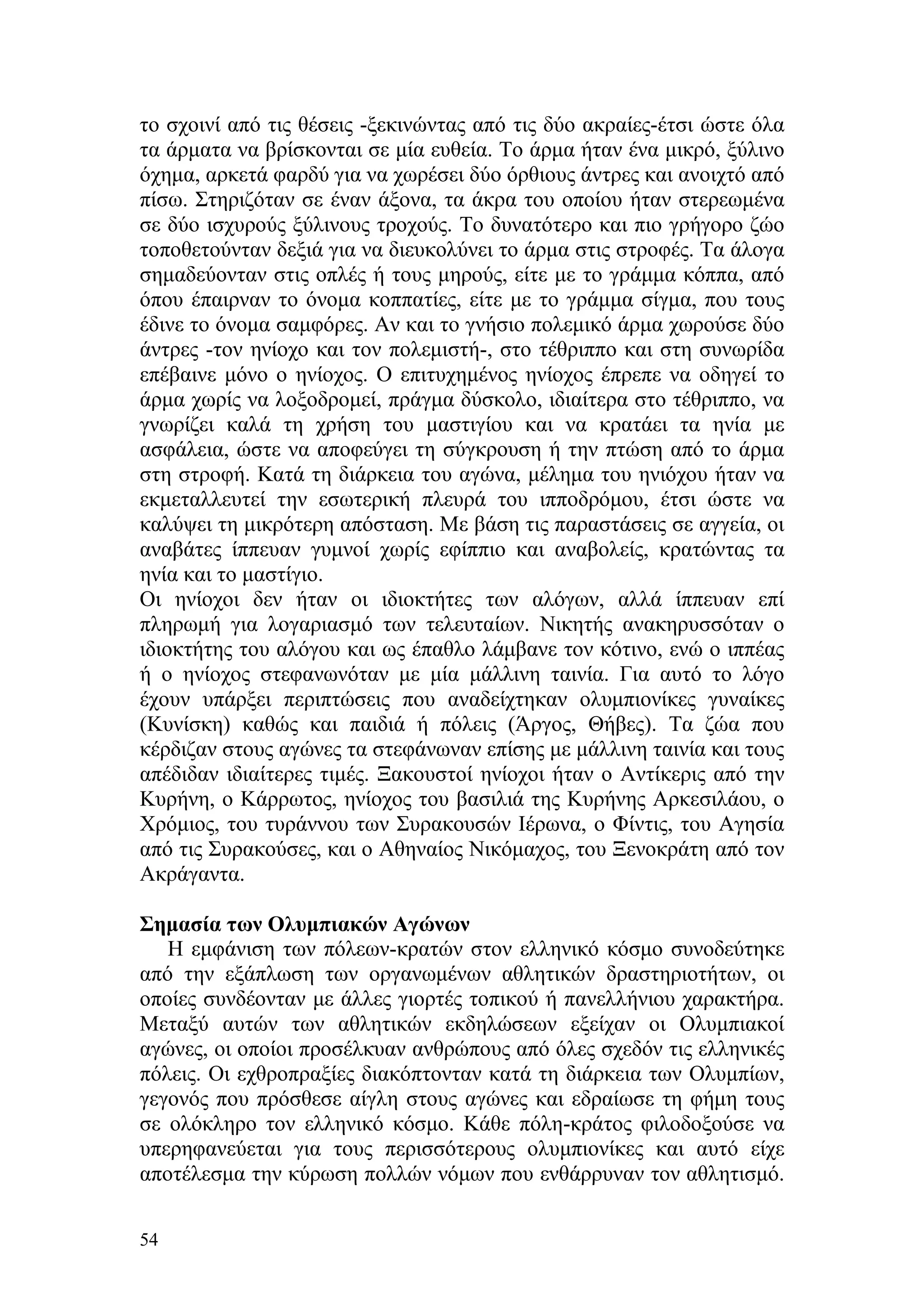 το σχοινί από τις θέσεις -ξεκινώντας από τις δύο ακραίες-έτσι ώστε όλα
τα άρματα να βρίσκονται σε μία ευθεία. Το άρμα ήταν ένα μικρό, ξύλινο
όχημα, αρκετά φαρδύ για να χωρέσει δύο όρθιους άντρες και ανοιχτό από
πίσω. Στηριζόταν σε έναν άξονα, τα άκρα του οποίου ήταν στερεωμένα
σε δύο ισχυρούς ξύλινους τροχούς. Το δυνατότερο και πιο γρήγορο ζώο
τοποθετούνταν δεξιά για να διευκολύνει το άρμα στις στροφές. Τα άλογα
σημαδεύονταν στις οπλές ή τους μηρούς, είτε με το γράμμα κόππα, από
όπου έπαιρναν το όνομα κοππατίες, είτε με το γράμμα σίγμα, που τους
έδινε το όνομα σαμφόρες. Αν και το γνήσιο πολεμικό άρμα χωρούσε δύο
άντρες -τον ηνίοχο και τον πολεμιστή-, στο τέθριππο και στη συνωρίδα
επέβαινε μόνο ο ηνίοχος. Ο επιτυχημένος ηνίοχος έπρεπε να οδηγεί το
άρμα χωρίς να λοξοδρομεί, πράγμα δύσκολο, ιδιαίτερα στο τέθριππο, να
γνωρίζει καλά τη χρήση του μαστιγίου και να κρατάει τα ηνία με
ασφάλεια, ώστε να αποφεύγει τη σύγκρουση ή την πτώση από το άρμα
στη στροφή. Κατά τη διάρκεια του αγώνα, μέλημα του ηνιόχου ήταν να
εκμεταλλευτεί την εσωτερική πλευρά του ιπποδρόμου, έτσι ώστε να
καλύψει τη μικρότερη απόσταση. Με βάση τις παραστάσεις σε αγγεία, οι
αναβάτες ίππευαν γυμνοί χωρίς εφίππιο και αναβολείς, κρατώντας τα
ηνία και το μαστίγιο.
Οι ηνίοχοι δεν ήταν οι ιδιοκτήτες των αλόγων, αλλά ίππευαν επί
πληρωμή για λογαριασμό των τελευταίων. Νικητής ανακηρυσσόταν ο
ιδιοκτήτης του αλόγου και ως έπαθλο λάμβανε τον κότινο, ενώ ο ιππέας
ή ο ηνίοχος στεφανωνόταν με μία μάλλινη ταινία. Για αυτό το λόγο
έχουν υπάρξει περιπτώσεις που αναδείχτηκαν ολυμπιονίκες γυναίκες
(Κυνίσκη) καθώς και παιδιά ή πόλεις (Άργος, Θήβες). Tα ζώα που
κέρδιζαν στους αγώνες τα στεφάνωναν επίσης με μάλλινη ταινία και τους
απέδιδαν ιδιαίτερες τιμές. Ξακουστοί ηνίοχοι ήταν ο Αντίκερις από την
Κυρήνη, ο Κάρρωτος, ηνίοχος του βασιλιά της Κυρήνης Αρκεσιλάου, ο
Χρόμιος, του τυράννου των Συρακουσών Ιέρωνα, ο Φίντις, του Αγησία
από τις Συρακούσες, και ο Αθηναίος Νικόμαχος, του Ξενοκράτη από τον
Ακράγαντα.

Σημασία των Ολυμπιακών Αγώνων
   Η εμφάνιση των πόλεων-κρατών στον ελληνικό κόσμο συνοδεύτηκε
από την εξάπλωση των οργανωμένων αθλητικών δραστηριοτήτων, οι
οποίες συνδέονταν με άλλες γιορτές τοπικού ή πανελλήνιου χαρακτήρα.
Μεταξύ αυτών των αθλητικών εκδηλώσεων εξείχαν οι Ολυμπιακοί
αγώνες, οι οποίοι προσέλκυαν ανθρώπους από όλες σχεδόν τις ελληνικές
πόλεις. Οι εχθροπραξίες διακόπτονταν κατά τη διάρκεια των Ολυμπίων,
γεγονός που πρόσθεσε αίγλη στους αγώνες και εδραίωσε τη φήμη τους
σε ολόκληρο τον ελληνικό κόσμο. Κάθε πόλη-κράτος φιλοδοξούσε να
υπερηφανεύεται για τους περισσότερους ολυμπιονίκες και αυτό είχε
αποτέλεσμα την κύρωση πολλών νόμων που ενθάρρυναν τον αθλητισμό.

54
 