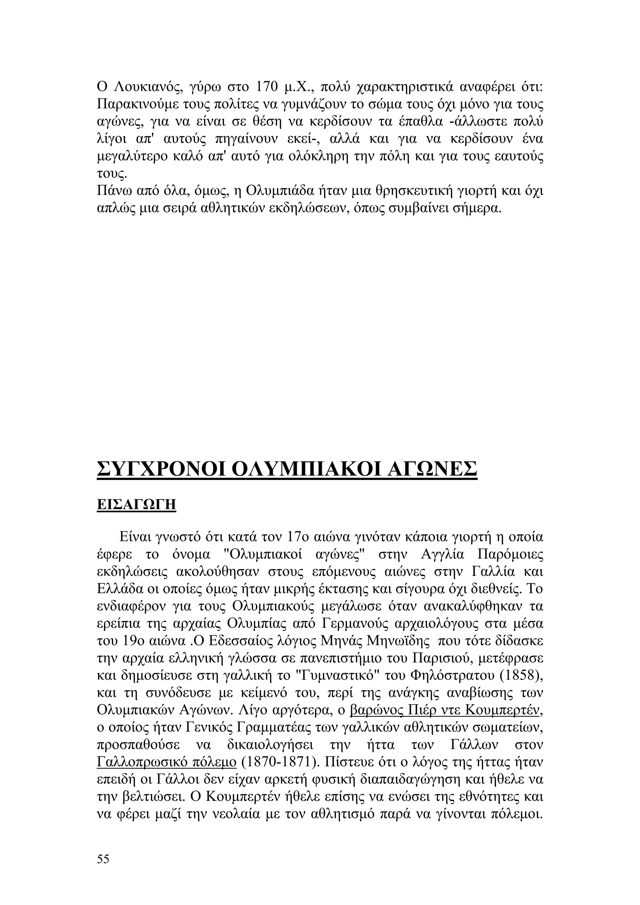 Ο Λουκιανός, γύρω στο 170 μ.Χ., πολύ χαρακτηριστικά αναφέρει ότι:
Παρακινούμε τους πολίτες να γυμνάζουν το σώμα τους όχι μόνο για τους
αγώνες, για να είναι σε θέση να κερδίσουν τα έπαθλα -άλλωστε πολύ
λίγοι απ' αυτούς πηγαίνουν εκεί-, αλλά και για να κερδίσουν ένα
μεγαλύτερο καλό απ' αυτό για ολόκληρη την πόλη και για τους εαυτούς
τους.
Πάνω από όλα, όμως, η Ολυμπιάδα ήταν μια θρησκευτική γιορτή και όχι
απλώς μια σειρά αθλητικών εκδηλώσεων, όπως συμβαίνει σήμερα.




ΣΥΓΧΡΟΝΟΙ ΟΛΥΜΠΙΑΚΟΙ ΑΓΩΝΕΣ
ΕΙΣΑΓΩΓΗ

    Είναι γνωστό ότι κατά τον 17o αιώνα γινόταν κάποια γιορτή η οποία
έφερε το όνομα "Ολυμπιακοί αγώνες" στην Αγγλία Παρόμοιες
εκδηλώσεις ακολούθησαν στους επόμενους αιώνες στην Γαλλία και
Ελλάδα οι οποίες όμως ήταν μικρής έκτασης και σίγουρα όχι διεθνείς. Το
ενδιαφέρον για τους Ολυμπιακούς μεγάλωσε όταν ανακαλύφθηκαν τα
ερείπια της αρχαίας Ολυμπίας από Γερμανούς αρχαιολόγους στα μέσα
του 19ο αιώνα .Ο Εδεσσαίος λόγιος Μηνάς Μηνωϊδης που τότε δίδασκε
την αρχαία ελληνική γλώσσα σε πανεπιστήμιο του Παρισιού, μετέφρασε
και δημοσίευσε στη γαλλική το "Γυμναστικό" του Φηλόστρατου (1858),
και τη συνόδευσε με κείμενό του, περί της ανάγκης αναβίωσης των
Ολυμπιακών Αγώνων. Λίγο αργότερα, ο βαρώνος Πιέρ ντε Κουμπερτέν,
ο οποίος ήταν Γενικός Γραμματέας των γαλλικών αθλητικών σωματείων,
προσπαθούσε να δικαιολογήσει την ήττα των Γάλλων στον
Γαλλοπρωσικό πόλεμο (1870-1871). Πίστευε ότι ο λόγος της ήττας ήταν
επειδή οι Γάλλοι δεν είχαν αρκετή φυσική διαπαιδαγώγηση και ήθελε να
την βελτιώσει. Ο Κουμπερτέν ήθελε επίσης να ενώσει της εθνότητες και
να φέρει μαζί την νεολαία με τον αθλητισμό παρά να γίνονται πόλεμοι.

55
 