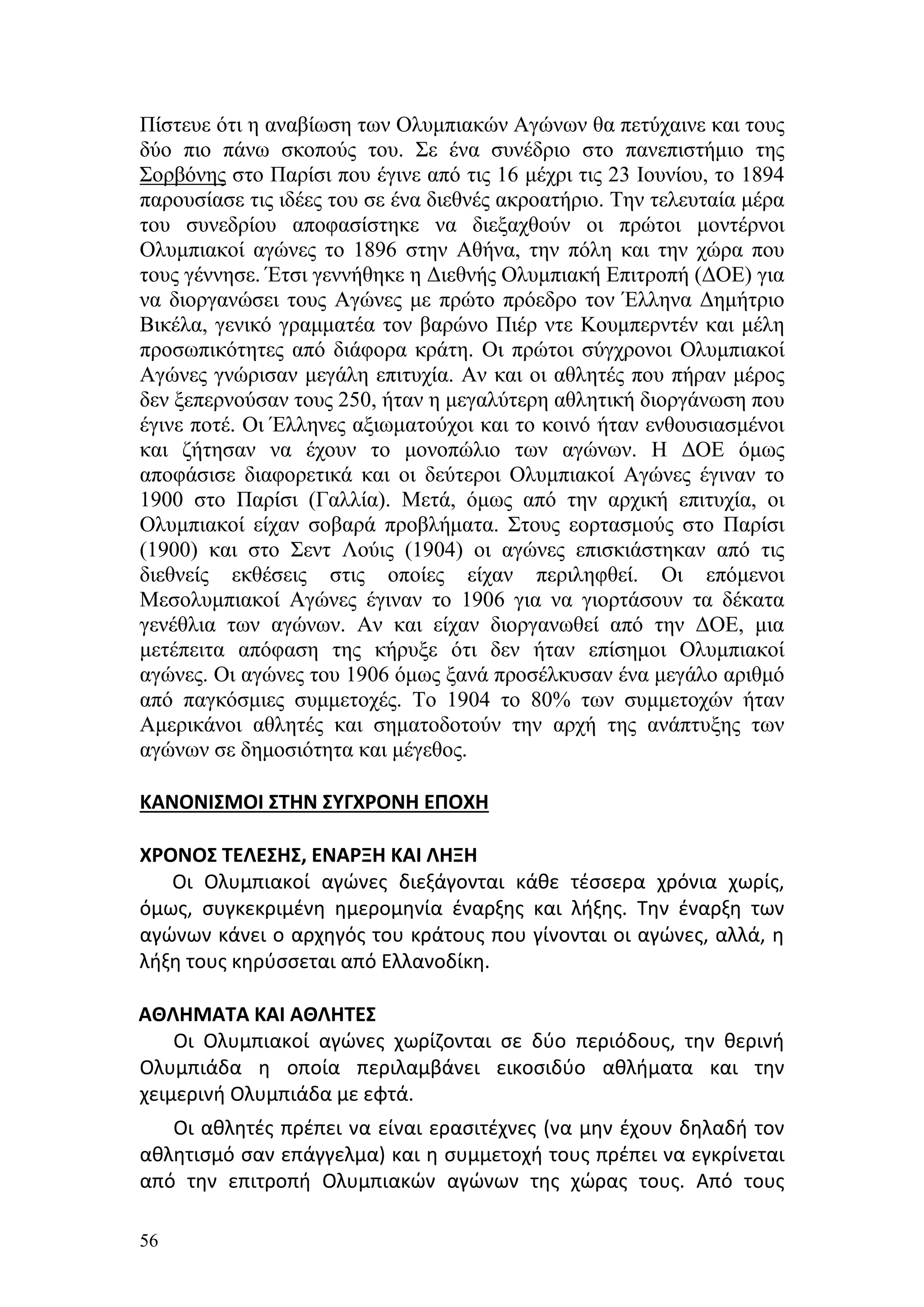 Πίστευε ότι η αναβίωση των Ολυμπιακών Αγώνων θα πετύχαινε και τους
δύο πιο πάνω σκοπούς του. Σε ένα συνέδριο στο πανεπιστήμιο της
Σορβόνης στο Παρίσι που έγινε από τις 16 μέχρι τις 23 Ιουνίου, το 1894
παρουσίασε τις ιδέες του σε ένα διεθνές ακροατήριο. Την τελευταία μέρα
του συνεδρίου αποφασίστηκε να διεξαχθούν οι πρώτοι μοντέρνοι
Ολυμπιακοί αγώνες το 1896 στην Αθήνα, την πόλη και την χώρα που
τους γέννησε. Έτσι γεννήθηκε η Διεθνής Ολυμπιακή Επιτροπή (ΔΟΕ) για
να διοργανώσει τους Αγώνες με πρώτο πρόεδρο τον Έλληνα Δημήτριο
Βικέλα, γενικό γραμματέα τον βαρώνο Πιέρ ντε Κουμπερντέν και μέλη
προσωπικότητες από διάφορα κράτη. Οι πρώτοι σύγχρονοι Ολυμπιακοί
Αγώνες γνώρισαν μεγάλη επιτυχία. Αν και οι αθλητές που πήραν μέρος
δεν ξεπερνούσαν τους 250, ήταν η μεγαλύτερη αθλητική διοργάνωση που
έγινε ποτέ. Οι Έλληνες αξιωματούχοι και το κοινό ήταν ενθουσιασμένοι
και ζήτησαν να έχουν το μονοπώλιο των αγώνων. Η ΔΟΕ όμως
αποφάσισε διαφορετικά και οι δεύτεροι Ολυμπιακοί Αγώνες έγιναν το
1900 στο Παρίσι (Γαλλία). Μετά, όμως από την αρχική επιτυχία, οι
Ολυμπιακοί είχαν σοβαρά προβλήματα. Στους εορτασμούς στο Παρίσι
(1900) και στο Σεντ Λούις (1904) οι αγώνες επισκιάστηκαν από τις
διεθνείς εκθέσεις στις οποίες είχαν περιληφθεί. Οι επόμενοι
Μεσολυμπιακοί Αγώνες έγιναν το 1906 για να γιορτάσουν τα δέκατα
γενέθλια των αγώνων. Αν και είχαν διοργανωθεί από την ΔΟΕ, μια
μετέπειτα απόφαση της κήρυξε ότι δεν ήταν επίσημοι Ολυμπιακοί
αγώνες. Οι αγώνες του 1906 όμως ξανά προσέλκυσαν ένα μεγάλο αριθμό
από παγκόσμιες συμμετοχές. Το 1904 το 80% των συμμετοχών ήταν
Αμερικάνοι αθλητές και σηματοδοτούν την αρχή της ανάπτυξης των
αγώνων σε δημοσιότητα και μέγεθος.

ΚΑΝΟΝΙΣΜΟΙ ΣΤΗΝ ΣΥΓΧΡΟΝΗ ΕΠΟΧΗ

ΧΡΟΝΟΣ ΤΕΛΕΣΗΣ, ΕΝΑΡΞΗ ΚΑΙ ΛΗΞΗ
   Οι Ολυμπιακοί αγώνες διεξάγονται κάθε τέσσερα χρόνια χωρίς,
όμως, συγκεκριμένη ημερομηνία έναρξης και λήξης. Την έναρξη των
αγώνων κάνει ο αρχηγός του κράτους που γίνονται οι αγώνες, αλλά, η
λήξη τους κηρύσσεται από Ελλανοδίκη.

ΑΘΛΗΜΑΤΑ ΚΑΙ ΑΘΛΗΤΕΣ
    Οι Ολυμπιακοί αγώνες χωρίζονται σε δύο περιόδους, την θερινή
Ολυμπιάδα η οποία περιλαμβάνει εικοσιδύο αθλήματα και την
χειμερινή Ολυμπιάδα με εφτά.
   Οι αθλητές πρέπει να είναι ερασιτέχνες (να μην έχουν δηλαδή τον
αθλητισμό σαν επάγγελμα) και η συμμετοχή τους πρέπει να εγκρίνεται
από την επιτροπή Ολυμπιακών αγώνων της χώρας τους. Από τους

56
 