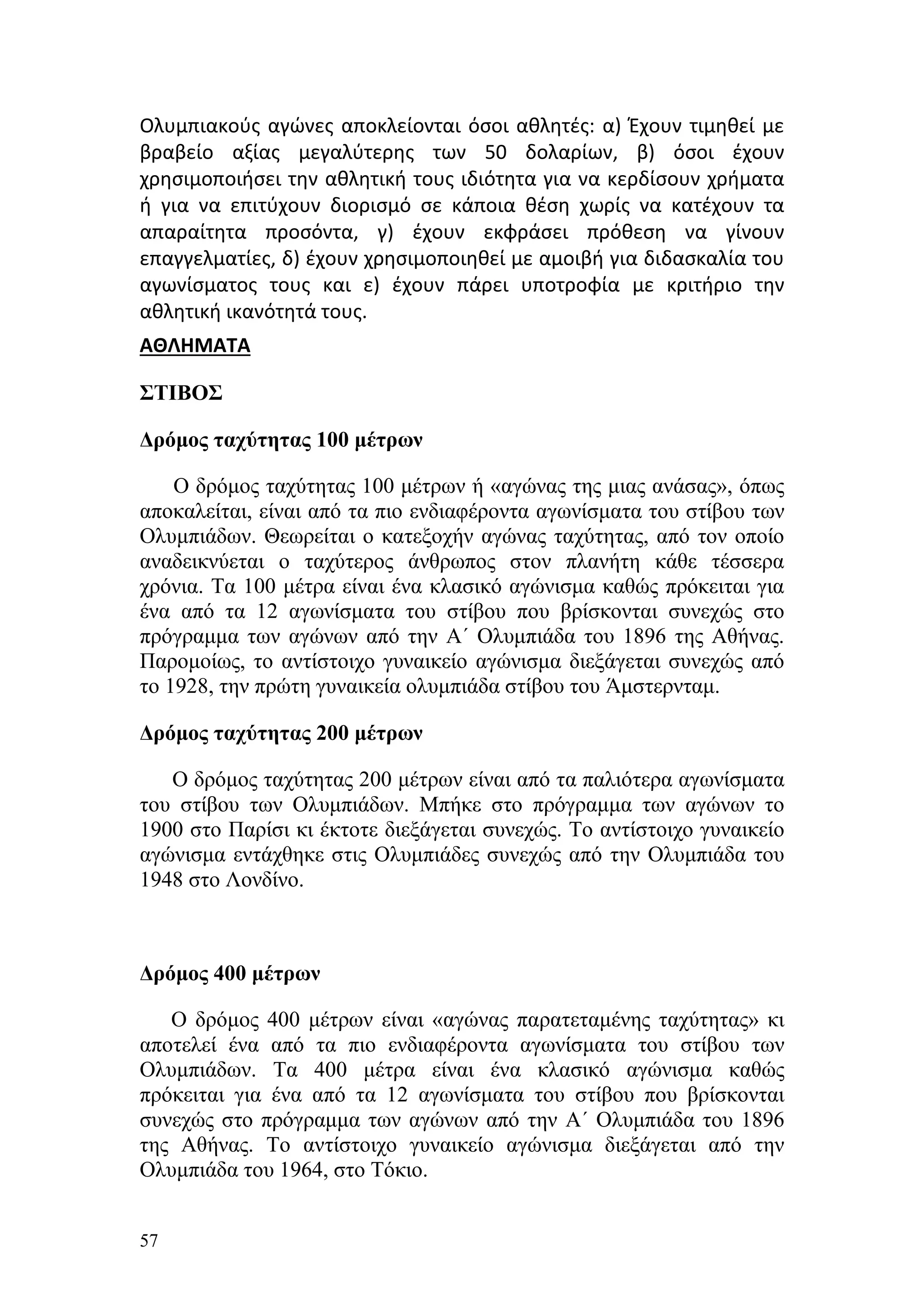 Ολυμπιακούς αγώνες αποκλείονται όσοι αθλητές: α) Έχουν τιμηθεί με
βραβείο αξίας μεγαλύτερης των 50 δολαρίων, β) όσοι έχουν
χρησιμοποιήσει την αθλητική τους ιδιότητα για να κερδίσουν χρήματα
ή για να επιτύχουν διορισμό σε κάποια θέση χωρίς να κατέχουν τα
απαραίτητα προσόντα, γ) έχουν εκφράσει πρόθεση να γίνουν
επαγγελματίες, δ) έχουν χρησιμοποιηθεί με αμοιβή για διδασκαλία του
αγωνίσματος τους και ε) έχουν πάρει υποτροφία με κριτήριο την
αθλητική ικανότητά τους.
ΑΘΛΗΜΑΤΑ

ΣΤΙΒΟΣ

Δρόμος ταχύτητας 100 μέτρων

    Ο δρόμος ταχύτητας 100 μέτρων ή «αγώνας της μιας ανάσας», όπως
αποκαλείται, είναι από τα πιο ενδιαφέροντα αγωνίσματα του στίβου των
Ολυμπιάδων. Θεωρείται ο κατεξοχήν αγώνας ταχύτητας, από τον οποίο
αναδεικνύεται ο ταχύτερος άνθρωπος στον πλανήτη κάθε τέσσερα
χρόνια. Τα 100 μέτρα είναι ένα κλασικό αγώνισμα καθώς πρόκειται για
ένα από τα 12 αγωνίσματα του στίβου που βρίσκονται συνεχώς στο
πρόγραμμα των αγώνων από την Α΄ Ολυμπιάδα του 1896 της Αθήνας.
Παρομοίως, το αντίστοιχο γυναικείο αγώνισμα διεξάγεται συνεχώς από
το 1928, την πρώτη γυναικεία ολυμπιάδα στίβου του Άμστερνταμ.

Δρόμος ταχύτητας 200 μέτρων

   Ο δρόμος ταχύτητας 200 μέτρων είναι από τα παλιότερα αγωνίσματα
του στίβου των Ολυμπιάδων. Μπήκε στο πρόγραμμα των αγώνων το
1900 στο Παρίσι κι έκτοτε διεξάγεται συνεχώς. Το αντίστοιχο γυναικείο
αγώνισμα εντάχθηκε στις Ολυμπιάδες συνεχώς από την Ολυμπιάδα του
1948 στο Λονδίνο.



Δρόμος 400 μέτρων

   Ο δρόμος 400 μέτρων είναι «αγώνας παρατεταμένης ταχύτητας» κι
αποτελεί ένα από τα πιο ενδιαφέροντα αγωνίσματα του στίβου των
Ολυμπιάδων. Τα 400 μέτρα είναι ένα κλασικό αγώνισμα καθώς
πρόκειται για ένα από τα 12 αγωνίσματα του στίβου που βρίσκονται
συνεχώς στο πρόγραμμα των αγώνων από την Α΄ Ολυμπιάδα του 1896
της Αθήνας. Το αντίστοιχο γυναικείο αγώνισμα διεξάγεται από την
Ολυμπιάδα του 1964, στο Τόκιο.


57
 