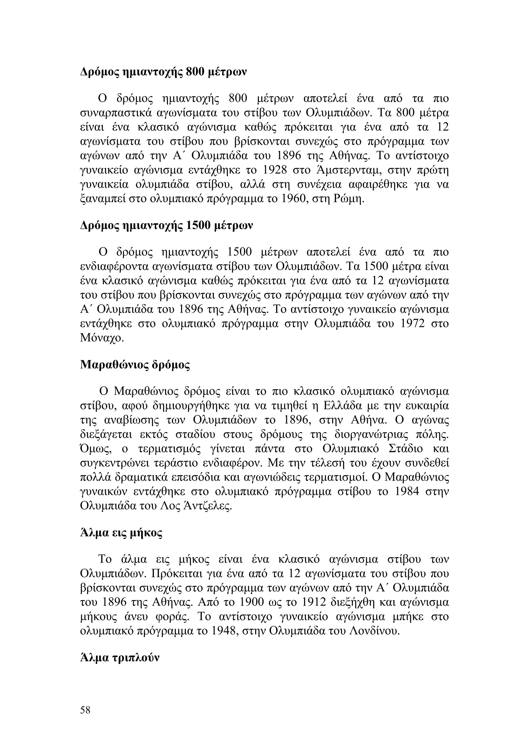 Δρόμος ημιαντοχής 800 μέτρων

    Ο δρόμος ημιαντοχής 800 μέτρων αποτελεί ένα από τα πιο
συναρπαστικά αγωνίσματα του στίβου των Ολυμπιάδων. Τα 800 μέτρα
είναι ένα κλασικό αγώνισμα καθώς πρόκειται για ένα από τα 12
αγωνίσματα του στίβου που βρίσκονται συνεχώς στο πρόγραμμα των
αγώνων από την Α΄ Ολυμπιάδα του 1896 της Αθήνας. Το αντίστοιχο
γυναικείο αγώνισμα εντάχθηκε το 1928 στο Άμστερνταμ, στην πρώτη
γυναικεία ολυμπιάδα στίβου, αλλά στη συνέχεια αφαιρέθηκε για να
ξαναμπεί στο ολυμπιακό πρόγραμμα το 1960, στη Ρώμη.

Δρόμος ημιαντοχής 1500 μέτρων

    Ο δρόμος ημιαντοχής 1500 μέτρων αποτελεί ένα από τα πιο
ενδιαφέροντα αγωνίσματα στίβου των Ολυμπιάδων. Τα 1500 μέτρα είναι
ένα κλασικό αγώνισμα καθώς πρόκειται για ένα από τα 12 αγωνίσματα
του στίβου που βρίσκονται συνεχώς στο πρόγραμμα των αγώνων από την
Α΄ Ολυμπιάδα του 1896 της Αθήνας. Το αντίστοιχο γυναικείο αγώνισμα
εντάχθηκε στο ολυμπιακό πρόγραμμα στην Ολυμπιάδα του 1972 στο
Μόναχο.

Μαραθώνιος δρόμος

    Ο Μαραθώνιος δρόμος είναι το πιο κλασικό ολυμπιακό αγώνισμα
στίβου, αφού δημιουργήθηκε για να τιμηθεί η Ελλάδα με την ευκαιρία
της αναβίωσης των Ολυμπιάδων το 1896, στην Αθήνα. Ο αγώνας
διεξάγεται εκτός σταδίου στους δρόμους της διοργανώτριας πόλης.
Όμως, ο τερματισμός γίνεται πάντα στο Ολυμπιακό Στάδιο και
συγκεντρώνει τεράστιο ενδιαφέρον. Με την τέλεσή του έχουν συνδεθεί
πολλά δραματικά επεισόδια και αγωνιώδεις τερματισμοί. Ο Μαραθώνιος
γυναικών εντάχθηκε στο ολυμπιακό πρόγραμμα στίβου το 1984 στην
Ολυμπιάδα του Λος Άντζελες.

Άλμα εις μήκος

   Το άλμα εις μήκος είναι ένα κλασικό αγώνισμα στίβου των
Ολυμπιάδων. Πρόκειται για ένα από τα 12 αγωνίσματα του στίβου που
βρίσκονται συνεχώς στο πρόγραμμα των αγώνων από την Α΄ Ολυμπιάδα
του 1896 της Αθήνας. Από το 1900 ως το 1912 διεξήχθη και αγώνισμα
μήκους άνευ φοράς. Το αντίστοιχο γυναικείο αγώνισμα μπήκε στο
ολυμπιακό πρόγραμμα το 1948, στην Ολυμπιάδα του Λονδίνου.

Άλμα τριπλούν



58
 
