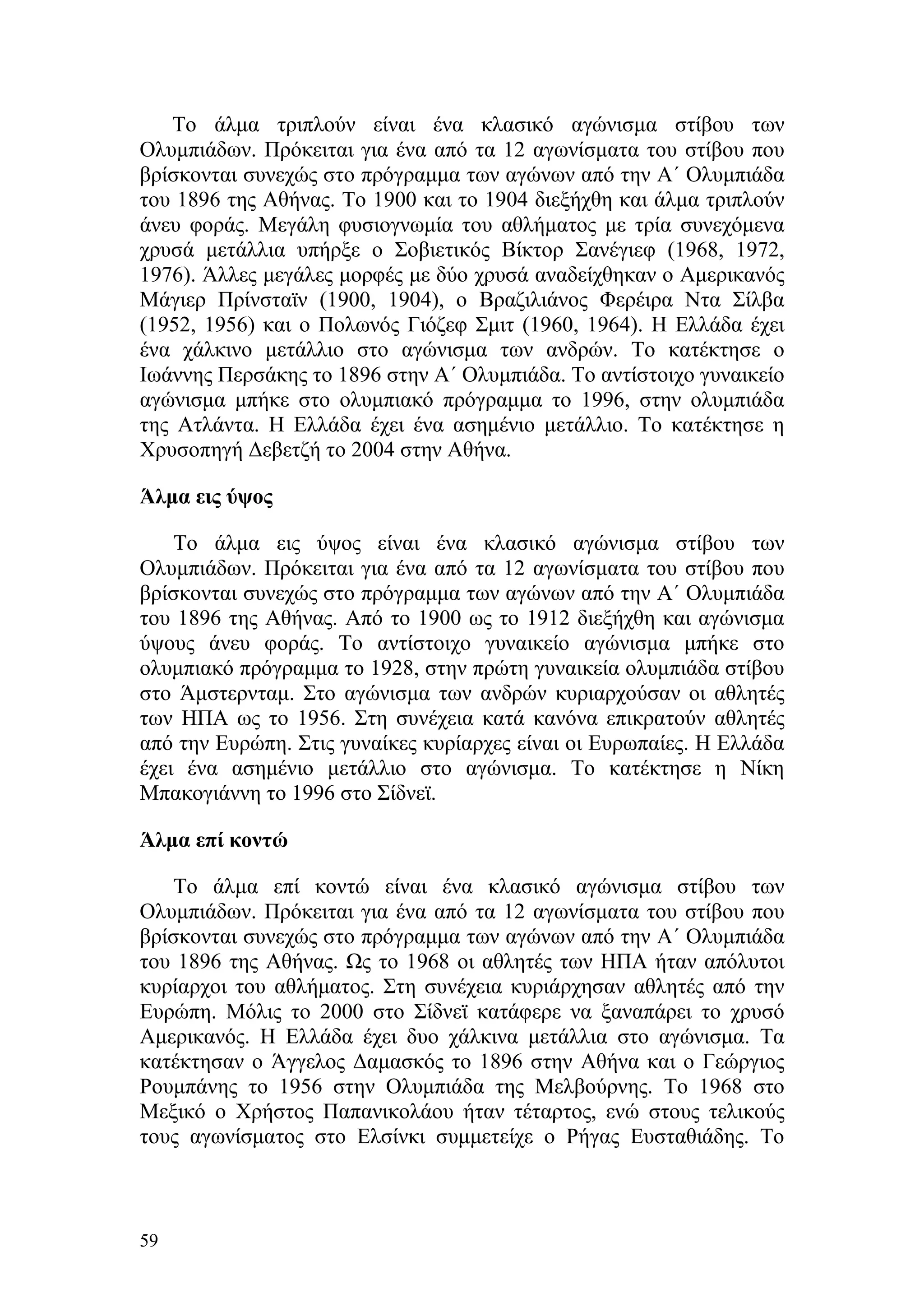 Το άλμα τριπλούν είναι ένα κλασικό αγώνισμα στίβου των
Ολυμπιάδων. Πρόκειται για ένα από τα 12 αγωνίσματα του στίβου που
βρίσκονται συνεχώς στο πρόγραμμα των αγώνων από την Α΄ Ολυμπιάδα
του 1896 της Αθήνας. Το 1900 και το 1904 διεξήχθη και άλμα τριπλούν
άνευ φοράς. Μεγάλη φυσιογνωμία του αθλήματος με τρία συνεχόμενα
χρυσά μετάλλια υπήρξε ο Σοβιετικός Βίκτορ Σανέγιεφ (1968, 1972,
1976). Άλλες μεγάλες μορφές με δύο χρυσά αναδείχθηκαν ο Αμερικανός
Μάγιερ Πρίνσταϊν (1900, 1904), ο Βραζιλιάνος Φερέιρα Ντα Σίλβα
(1952, 1956) και ο Πολωνός Γιόζεφ Σμιτ (1960, 1964). Η Ελλάδα έχει
ένα χάλκινο μετάλλιο στο αγώνισμα των ανδρών. Το κατέκτησε ο
Ιωάννης Περσάκης το 1896 στην Α΄ Ολυμπιάδα. Το αντίστοιχο γυναικείο
αγώνισμα μπήκε στο ολυμπιακό πρόγραμμα το 1996, στην ολυμπιάδα
της Ατλάντα. Η Ελλάδα έχει ένα ασημένιο μετάλλιο. Το κατέκτησε η
Χρυσοπηγή Δεβετζή το 2004 στην Αθήνα.

Άλμα εις ύψος

    Το άλμα εις ύψος είναι ένα κλασικό αγώνισμα στίβου των
Ολυμπιάδων. Πρόκειται για ένα από τα 12 αγωνίσματα του στίβου που
βρίσκονται συνεχώς στο πρόγραμμα των αγώνων από την Α΄ Ολυμπιάδα
του 1896 της Αθήνας. Από το 1900 ως το 1912 διεξήχθη και αγώνισμα
ύψους άνευ φοράς. Το αντίστοιχο γυναικείο αγώνισμα μπήκε στο
ολυμπιακό πρόγραμμα το 1928, στην πρώτη γυναικεία ολυμπιάδα στίβου
στο Άμστερνταμ. Στο αγώνισμα των ανδρών κυριαρχούσαν οι αθλητές
των ΗΠΑ ως το 1956. Στη συνέχεια κατά κανόνα επικρατούν αθλητές
από την Ευρώπη. Στις γυναίκες κυρίαρχες είναι οι Ευρωπαίες. Η Ελλάδα
έχει ένα ασημένιο μετάλλιο στο αγώνισμα. Το κατέκτησε η Νίκη
Μπακογιάννη το 1996 στο Σίδνεϊ.

Άλμα επί κοντώ

    Το άλμα επί κοντώ είναι ένα κλασικό αγώνισμα στίβου των
Ολυμπιάδων. Πρόκειται για ένα από τα 12 αγωνίσματα του στίβου που
βρίσκονται συνεχώς στο πρόγραμμα των αγώνων από την Α΄ Ολυμπιάδα
του 1896 της Αθήνας. Ως το 1968 οι αθλητές των ΗΠΑ ήταν απόλυτοι
κυρίαρχοι του αθλήματος. Στη συνέχεια κυριάρχησαν αθλητές από την
Ευρώπη. Μόλις το 2000 στο Σίδνεϊ κατάφερε να ξαναπάρει το χρυσό
Αμερικανός. Η Ελλάδα έχει δυο χάλκινα μετάλλια στο αγώνισμα. Τα
κατέκτησαν ο Άγγελος Δαμασκός το 1896 στην Αθήνα και ο Γεώργιος
Ρουμπάνης το 1956 στην Ολυμπιάδα της Μελβούρνης. Το 1968 στο
Μεξικό ο Χρήστος Παπανικολάου ήταν τέταρτος, ενώ στους τελικούς
τους αγωνίσματος στο Ελσίνκι συμμετείχε ο Ρήγας Ευσταθιάδης. Το



59
 