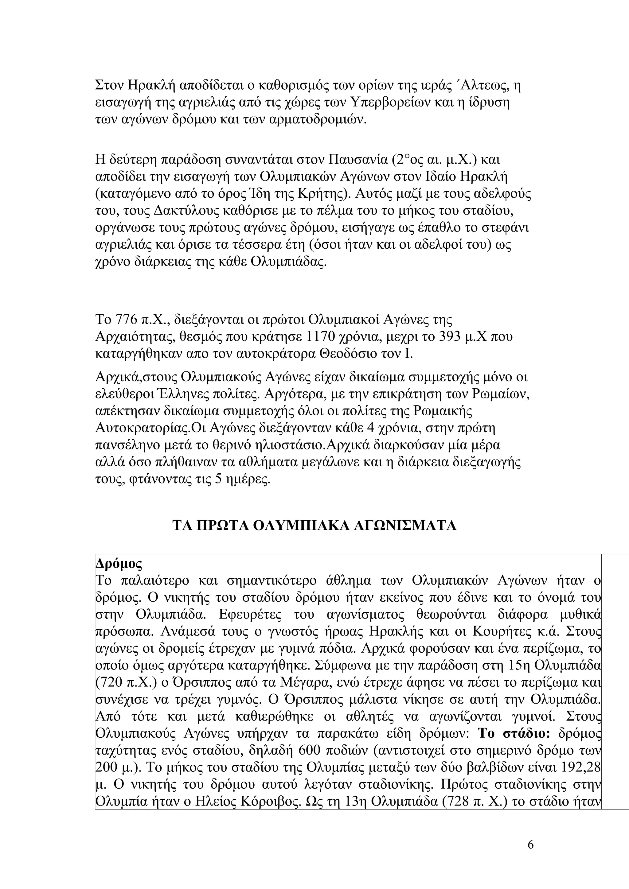 Στον Ηρακλή αποδίδεται ο καθορισμός των ορίων της ιεράς ΄Αλτεως, η
εισαγωγή της αγριελιάς από τις χώρες των Υπερβορείων και η ίδρυση
των αγώνων δρόμου και των αρματοδρομιών.

Η δεύτερη παράδοση συναντάται στον Παυσανία (2°ος αι. μ.Χ.) και
αποδίδει την εισαγωγή των Ολυμπιακών Αγώνων στον Ιδαίο Ηρακλή
(καταγόμενο από το όρος Ίδη της Κρήτης). Αυτός μαζί με τους αδελφούς
του, τους Δακτύλους καθόρισε με το πέλμα του το μήκος του σταδίου,
οργάνωσε τους πρώτους αγώνες δρόμου, εισήγαγε ως έπαθλο το στεφάνι
αγριελιάς και όρισε τα τέσσερα έτη (όσοι ήταν και οι αδελφοί του) ως
χρόνο διάρκειας της κάθε Ολυμπιάδας.


Το 776 π.Χ., διεξάγονται οι πρώτοι Ολυμπιακοί Αγώνες της
Αρχαιότητας, θεσμός που κράτησε 1170 χρόνια, μεχρι το 393 μ.Χ που
καταργήθηκαν απο τον αυτοκράτορα Θεοδόσιο τον Ι.
Αρχικά,στους Ολυμπιακούς Αγώνες είχαν δικαίωμα συμμετοχής μόνο οι
ελεύθεροι Έλληνες πολίτες. Αργότερα, με την επικράτηση των Ρωμαίων,
απέκτησαν δικαίωμα συμμετοχής όλοι οι πολίτες της Ρωμαικής
Αυτοκρατορίας.Οι Αγώνες διεξάγονταν κάθε 4 χρόνια, στην πρώτη
πανσέληνο μετά το θερινό ηλιοστάσιο.Αρχικά διαρκούσαν μία μέρα
αλλά όσο πλήθαιναν τα αθλήματα μεγάλωνε και η διάρκεια διεξαγωγής
τους, φτάνοντας τις 5 ημέρες.


            ΤΑ ΠΡΩΤΑ ΟΛΥΜΠΙΑΚΑ ΑΓΩΝΙΣΜΑΤΑ

Δρόμος
Το παλαιότερο και σημαντικότερο άθλημα των Ολυμπιακών Αγώνων ήταν ο
δρόμος. Ο νικητής του σταδίου δρόμου ήταν εκείνος που έδινε και το όνομά του
στην Ολυμπιάδα. Εφευρέτες του αγωνίσματος θεωρούνται διάφορα μυθικά
πρόσωπα. Ανάμεσά τους ο γνωστός ήρωας Ηρακλής και οι Κουρήτες κ.ά. Στους
αγώνες οι δρομείς έτρεχαν με γυμνά πόδια. Αρχικά φορούσαν και ένα περίζωμα, το
οποίο όμως αργότερα καταργήθηκε. Σύμφωνα με την παράδοση στη 15η Ολυμπιάδα
(720 π.Χ.) ο Όρσιππος από τα Μέγαρα, ενώ έτρεχε άφησε να πέσει το περίζωμα και
συνέχισε να τρέχει γυμνός. Ο Όρσιππος μάλιστα νίκησε σε αυτή την Ολυμπιάδα.
Από τότε και μετά καθιερώθηκε οι αθλητές να αγωνίζονται γυμνοί. Στους
Ολυμπιακούς Αγώνες υπήρχαν τα παρακάτω είδη δρόμων: Το στάδιο: δρόμος
ταχύτητας ενός σταδίου, δηλαδή 600 ποδιών (αντιστοιχεί στο σημερινό δρόμο των
200 μ.). Το μήκος του σταδίου της Ολυμπίας μεταξύ των δύο βαλβίδων είναι 192,28
μ. Ο νικητής του δρόμου αυτού λεγόταν σταδιονίκης. Πρώτος σταδιονίκης στην
Ολυμπία ήταν ο Ηλείος Κόροιβος. Ως τη 13η Ολυμπιάδα (728 π. Χ.) το στάδιο ήταν

                                                                     6
 