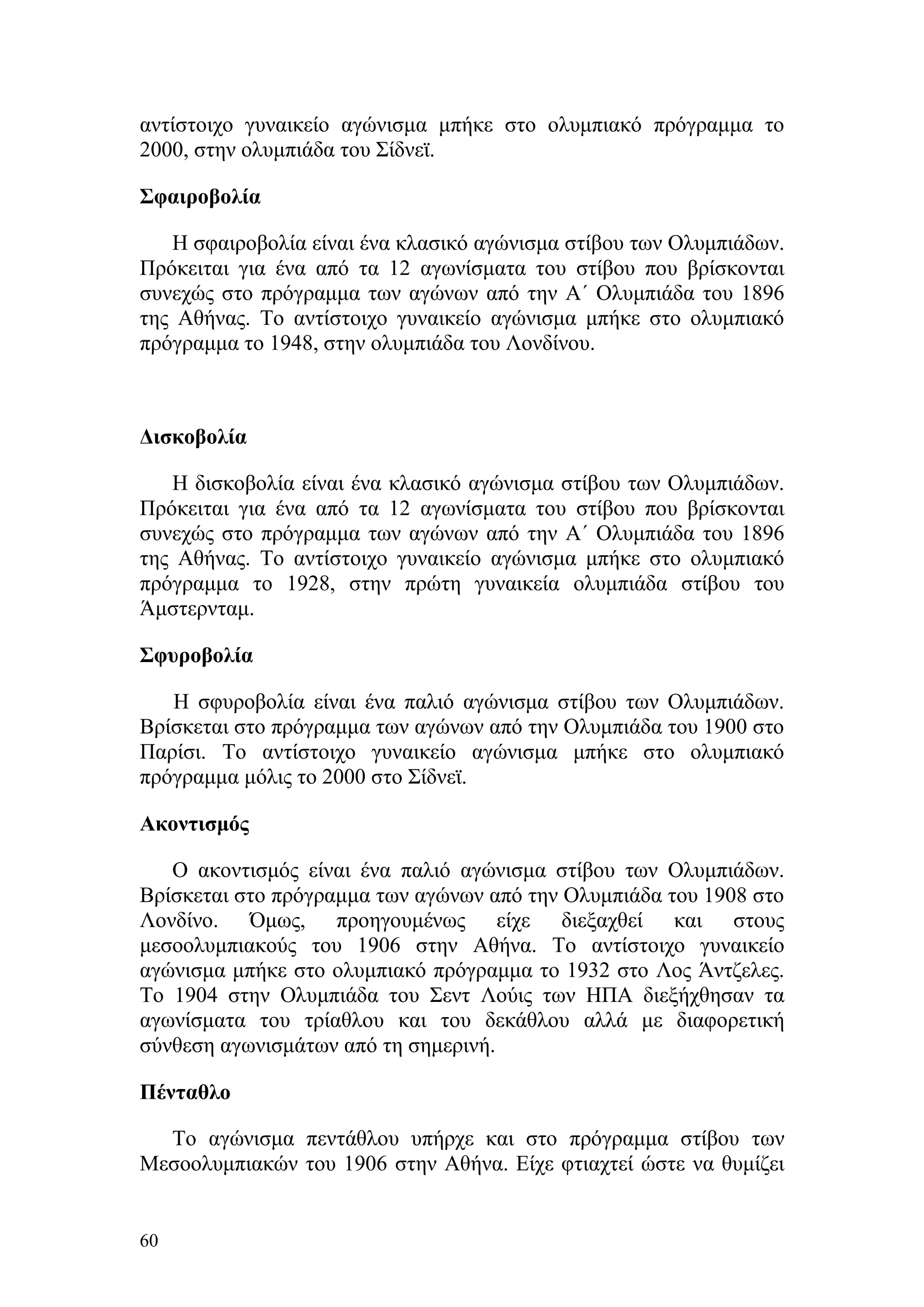 αντίστοιχο γυναικείο αγώνισμα μπήκε στο ολυμπιακό πρόγραμμα το
2000, στην ολυμπιάδα του Σίδνεϊ.

Σφαιροβολία

   Η σφαιροβολία είναι ένα κλασικό αγώνισμα στίβου των Ολυμπιάδων.
Πρόκειται για ένα από τα 12 αγωνίσματα του στίβου που βρίσκονται
συνεχώς στο πρόγραμμα των αγώνων από την Α΄ Ολυμπιάδα του 1896
της Αθήνας. Το αντίστοιχο γυναικείο αγώνισμα μπήκε στο ολυμπιακό
πρόγραμμα το 1948, στην ολυμπιάδα του Λονδίνου.



Δισκοβολία

   H δισκοβολία είναι ένα κλασικό αγώνισμα στίβου των Ολυμπιάδων.
Πρόκειται για ένα από τα 12 αγωνίσματα του στίβου που βρίσκονται
συνεχώς στο πρόγραμμα των αγώνων από την Α΄ Ολυμπιάδα του 1896
της Αθήνας. Το αντίστοιχο γυναικείο αγώνισμα μπήκε στο ολυμπιακό
πρόγραμμα το 1928, στην πρώτη γυναικεία ολυμπιάδα στίβου του
Άμστερνταμ.

Σφυροβολία

   H σφυροβολία είναι ένα παλιό αγώνισμα στίβου των Ολυμπιάδων.
Βρίσκεται στο πρόγραμμα των αγώνων από την Ολυμπιάδα του 1900 στο
Παρίσι. Το αντίστοιχο γυναικείο αγώνισμα μπήκε στο ολυμπιακό
πρόγραμμα μόλις το 2000 στο Σίδνεϊ.

Ακοντισμός

   Ο ακοντισμός είναι ένα παλιό αγώνισμα στίβου των Ολυμπιάδων.
Βρίσκεται στο πρόγραμμα των αγώνων από την Ολυμπιάδα του 1908 στο
Λονδίνο. Όμως, προηγουμένως είχε διεξαχθεί και στους
μεσοολυμπιακούς του 1906 στην Αθήνα. Το αντίστοιχο γυναικείο
αγώνισμα μπήκε στο ολυμπιακό πρόγραμμα το 1932 στο Λος Άντζελες.
Το 1904 στην Ολυμπιάδα του Σεντ Λούις των ΗΠΑ διεξήχθησαν τα
αγωνίσματα του τρίαθλου και του δεκάθλου αλλά με διαφορετική
σύνθεση αγωνισμάτων από τη σημερινή.

Πένταθλο

  Το αγώνισμα πεντάθλου υπήρχε και στο πρόγραμμα στίβου των
Μεσοολυμπιακών του 1906 στην Αθήνα. Είχε φτιαχτεί ώστε να θυμίζει


60
 