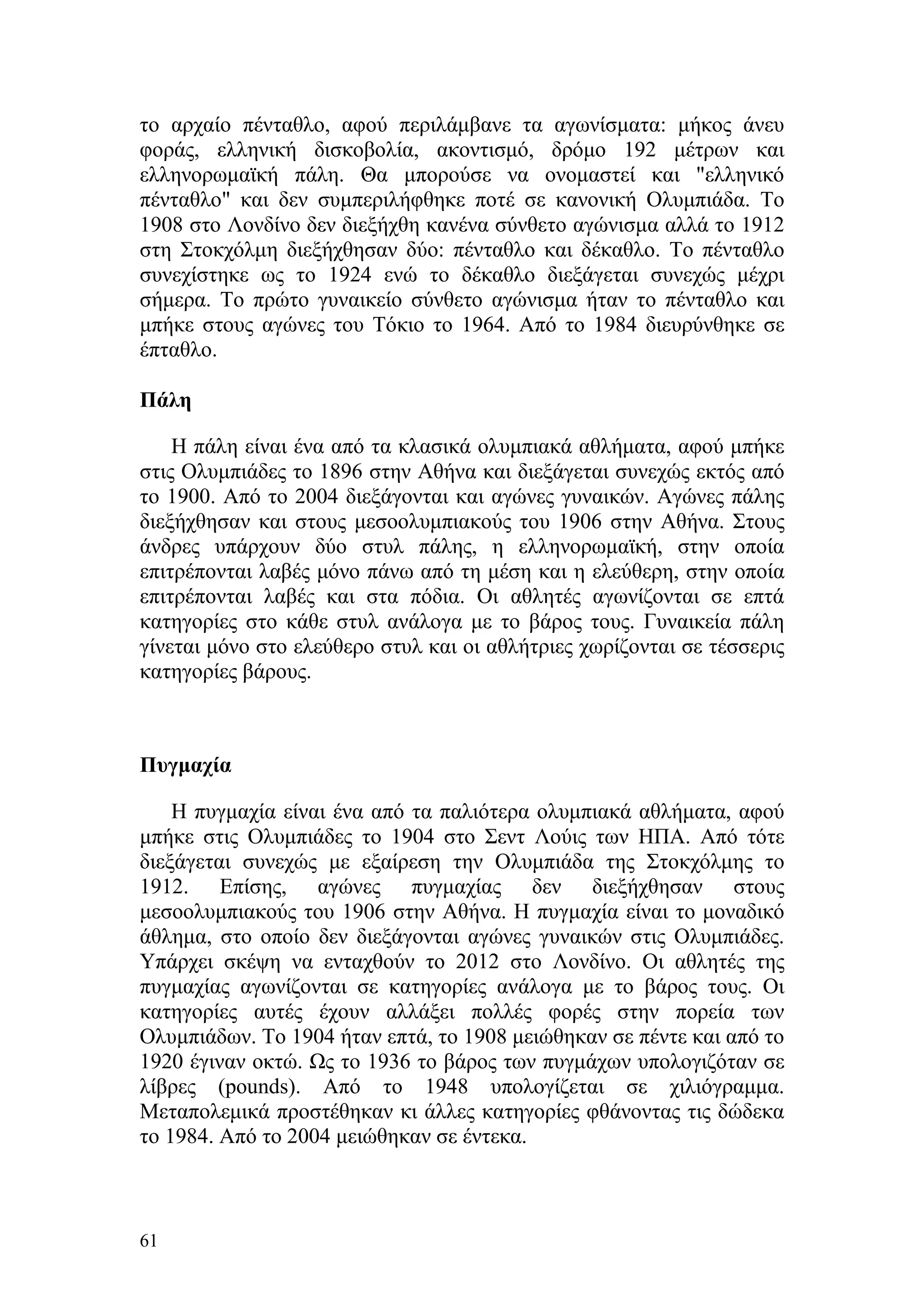 το αρχαίο πένταθλο, αφού περιλάμβανε τα αγωνίσματα: μήκος άνευ
φοράς, ελληνική δισκοβολία, ακοντισμό, δρόμο 192 μέτρων και
ελληνορωμαϊκή πάλη. Θα μπορούσε να ονομαστεί και "ελληνικό
πένταθλο" και δεν συμπεριλήφθηκε ποτέ σε κανονική Ολυμπιάδα. Το
1908 στο Λονδίνο δεν διεξήχθη κανένα σύνθετο αγώνισμα αλλά το 1912
στη Στοκχόλμη διεξήχθησαν δύο: πένταθλο και δέκαθλο. Το πένταθλο
συνεχίστηκε ως το 1924 ενώ το δέκαθλο διεξάγεται συνεχώς μέχρι
σήμερα. Το πρώτο γυναικείο σύνθετο αγώνισμα ήταν το πένταθλο και
μπήκε στους αγώνες του Τόκιο το 1964. Από το 1984 διευρύνθηκε σε
έπταθλο.

Πάλη

    Η πάλη είναι ένα από τα κλασικά ολυμπιακά αθλήματα, αφού μπήκε
στις Ολυμπιάδες το 1896 στην Αθήνα και διεξάγεται συνεχώς εκτός από
το 1900. Από το 2004 διεξάγονται και αγώνες γυναικών. Αγώνες πάλης
διεξήχθησαν και στους μεσοολυμπιακούς του 1906 στην Αθήνα. Στους
άνδρες υπάρχουν δύο στυλ πάλης, η ελληνορωμαϊκή, στην οποία
επιτρέπονται λαβές μόνο πάνω από τη μέση και η ελεύθερη, στην οποία
επιτρέπονται λαβές και στα πόδια. Οι αθλητές αγωνίζονται σε επτά
κατηγορίες στο κάθε στυλ ανάλογα με το βάρος τους. Γυναικεία πάλη
γίνεται μόνο στο ελεύθερο στυλ και οι αθλήτριες χωρίζονται σε τέσσερις
κατηγορίες βάρους.



Πυγμαχία

    Η πυγμαχία είναι ένα από τα παλιότερα ολυμπιακά αθλήματα, αφού
μπήκε στις Ολυμπιάδες το 1904 στο Σεντ Λούις των ΗΠΑ. Από τότε
διεξάγεται συνεχώς με εξαίρεση την Ολυμπιάδα της Στοκχόλμης το
1912. Επίσης, αγώνες πυγμαχίας δεν διεξήχθησαν στους
μεσοολυμπιακούς του 1906 στην Αθήνα. Η πυγμαχία είναι το μοναδικό
άθλημα, στο οποίο δεν διεξάγονται αγώνες γυναικών στις Ολυμπιάδες.
Υπάρχει σκέψη να ενταχθούν το 2012 στο Λονδίνο. Οι αθλητές της
πυγμαχίας αγωνίζονται σε κατηγορίες ανάλογα με το βάρος τους. Οι
κατηγορίες αυτές έχουν αλλάξει πολλές φορές στην πορεία των
Ολυμπιάδων. Το 1904 ήταν επτά, το 1908 μειώθηκαν σε πέντε και από το
1920 έγιναν οκτώ. Ως το 1936 το βάρος των πυγμάχων υπολογιζόταν σε
λίβρες (pounds). Από το 1948 υπολογίζεται σε χιλιόγραμμα.
Μεταπολεμικά προστέθηκαν κι άλλες κατηγορίες φθάνοντας τις δώδεκα
το 1984. Από το 2004 μειώθηκαν σε έντεκα.



61
 