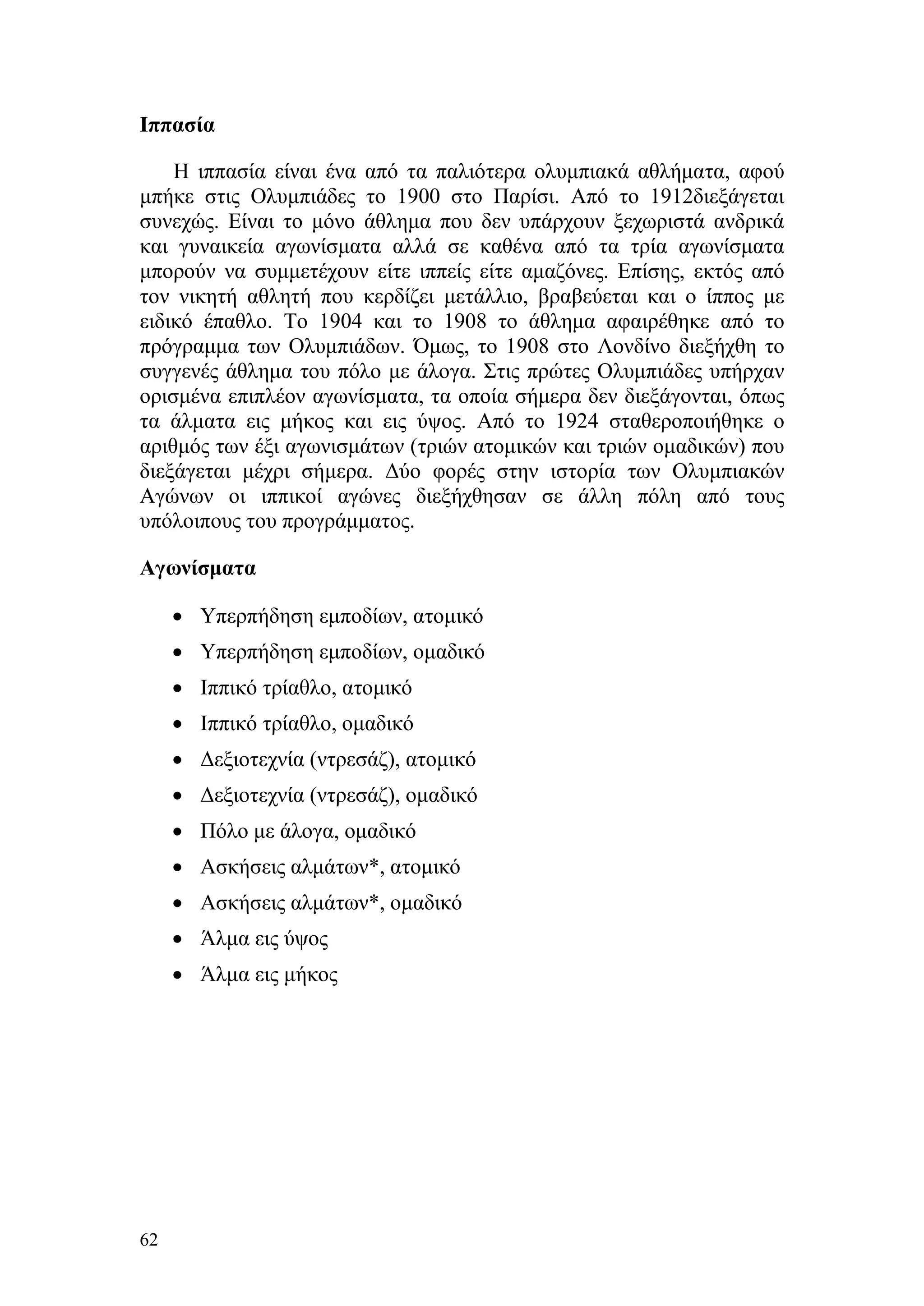 Ιππασία

    Η ιππασία είναι ένα από τα παλιότερα ολυμπιακά αθλήματα, αφού
μπήκε στις Ολυμπιάδες το 1900 στο Παρίσι. Από το 1912διεξάγεται
συνεχώς. Είναι το μόνο άθλημα που δεν υπάρχουν ξεχωριστά ανδρικά
και γυναικεία αγωνίσματα αλλά σε καθένα από τα τρία αγωνίσματα
μπορούν να συμμετέχουν είτε ιππείς είτε αμαζόνες. Επίσης, εκτός από
τον νικητή αθλητή που κερδίζει μετάλλιο, βραβεύεται και ο ίππος με
ειδικό έπαθλο. Το 1904 και το 1908 το άθλημα αφαιρέθηκε από το
πρόγραμμα των Ολυμπιάδων. Όμως, το 1908 στο Λονδίνο διεξήχθη το
συγγενές άθλημα του πόλο με άλογα. Στις πρώτες Ολυμπιάδες υπήρχαν
ορισμένα επιπλέον αγωνίσματα, τα οποία σήμερα δεν διεξάγονται, όπως
τα άλματα εις μήκος και εις ύψος. Από το 1924 σταθεροποιήθηκε ο
αριθμός των έξι αγωνισμάτων (τριών ατομικών και τριών ομαδικών) που
διεξάγεται μέχρι σήμερα. Δύο φορές στην ιστορία των Ολυμπιακών
Αγώνων οι ιππικοί αγώνες διεξήχθησαν σε άλλη πόλη από τους
υπόλοιπους του προγράμματος.

Αγωνίσματα

     • Υπερπήδηση εμποδίων, ατομικό
     • Υπερπήδηση εμποδίων, ομαδικό
     • Ιππικό τρίαθλο, ατομικό
     • Ιππικό τρίαθλο, ομαδικό
     • Δεξιοτεχνία (ντρεσάζ), ατομικό
     • Δεξιοτεχνία (ντρεσάζ), ομαδικό
     • Πόλο με άλογα, ομαδικό
     • Ασκήσεις αλμάτων*, ατομικό
     • Ασκήσεις αλμάτων*, ομαδικό
     • Άλμα εις ύψος
     • Άλμα εις μήκος




62
 