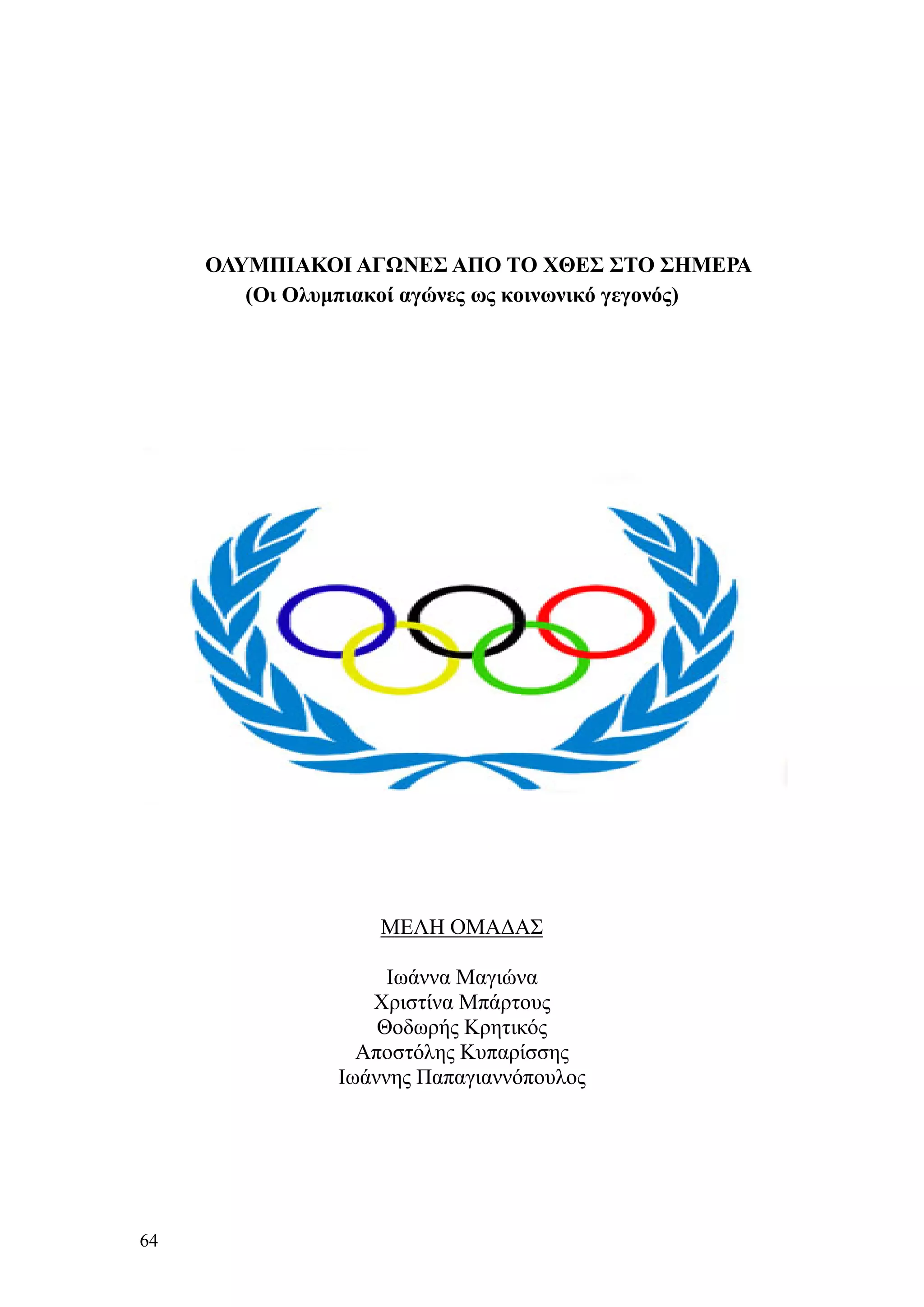 ΟΛΥΜΠΙΑΚΟΙ ΑΓΩΝΕΣ ΑΠΟ ΤΟ ΧΘΕΣ ΣΤΟ ΣΗΜΕΡΑ
        (Οι Ολυμπιακοί αγώνες ως κοινωνικό γεγονός)




                    ΜΕΛΗ ΟΜΑΔΑΣ

                     Ιωάννα Μαγιώνα
                   Χριστίνα Μπάρτους
                    Θοδωρής Κρητικός
                  Αποστόλης Κυπαρίσσης
                Ιωάννης Παπαγιαννόπουλος




64
 