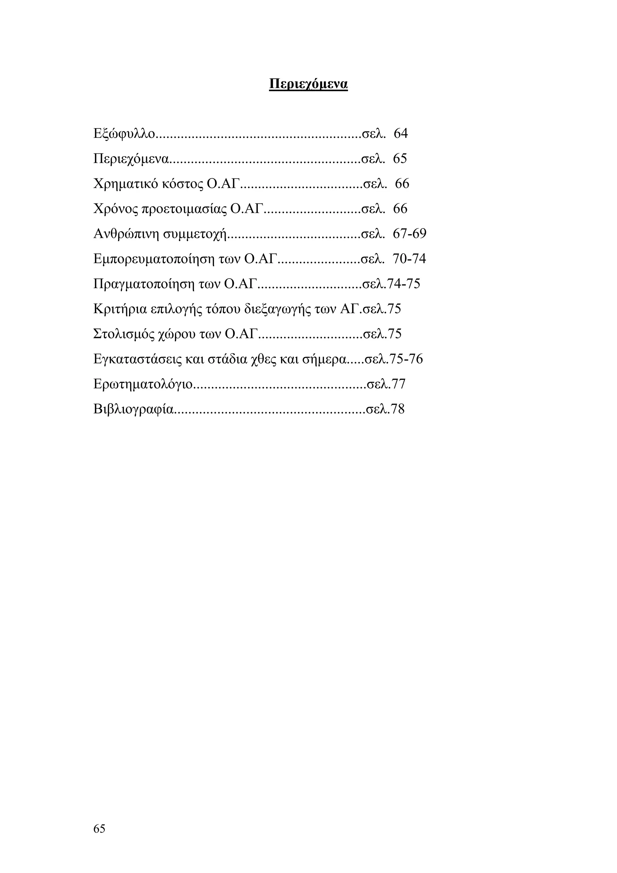 Περιεχόμενα


Εξώφυλλο.........................................................σελ. 64
Περιεχόμενα.....................................................σελ. 65
Χρηματικό κόστος Ο.ΑΓ..................................σελ. 66
Χρόνος προετοιμασίας Ο.ΑΓ...........................σελ. 66
Ανθρώπινη συμμετοχή.....................................σελ. 67-69
Εμπορευματοποίηση των Ο.ΑΓ.......................σελ. 70-74
Πραγματοποίηση των Ο.ΑΓ.............................σελ.74-75
Κριτήρια επιλογής τόπου διεξαγωγής των ΑΓ.σελ.75
Στολισμός χώρου των Ο.ΑΓ.............................σελ.75
Εγκαταστάσεις και στάδια χθες και σήμερα.....σελ.75-76
Ερωτηματολόγιο................................................σελ.77
Βιβλιογραφία.....................................................σελ.78




65
 
