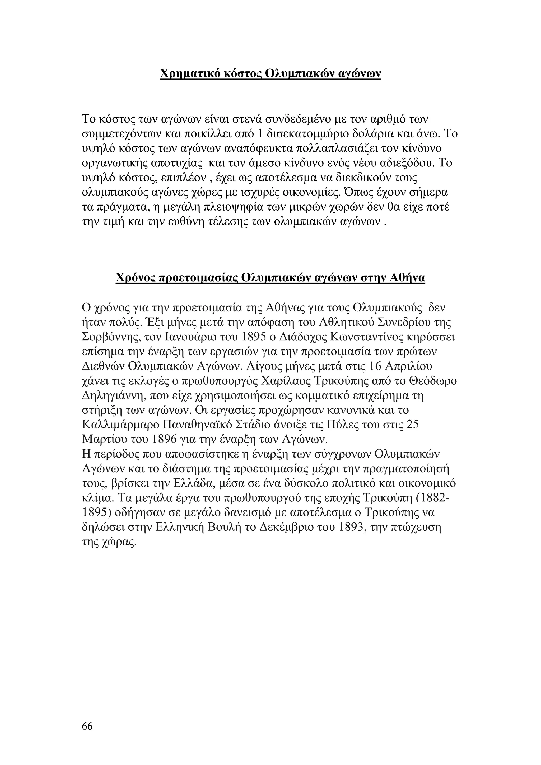 Χρηματικό κόστος Ολυμπιακών αγώνων


Το κόστος των αγώνων είναι στενά συνδεδεμένο με τον αριθμό των
συμμετεχόντων και ποικίλλει από 1 δισεκατομμύριο δολάρια και άνω. Το
υψηλό κόστος των αγώνων αναπόφευκτα πολλαπλασιάζει τον κίνδυνο
οργανωτικής αποτυχίας και τον άμεσο κίνδυνο ενός νέου αδιεξόδου. Το
υψηλό κόστος, επιπλέον , έχει ως αποτέλεσμα να διεκδικούν τους
ολυμπιακούς αγώνες χώρες με ισχυρές οικονομίες. Όπως έχουν σήμερα
τα πράγματα, η μεγάλη πλειοψηφία των μικρών χωρών δεν θα είχε ποτέ
την τιμή και την ευθύνη τέλεσης των ολυμπιακών αγώνων .



      Χρόνος προετοιμασίας Ολυμπιακών αγώνων στην Αθήνα

Ο χρόνος για την προετοιμασία της Αθήνας για τους Ολυμπιακούς δεν
ήταν πολύς. Έξι μήνες μετά την απόφαση του Αθλητικού Συνεδρίου της
Σορβόννης, τον Ιανουάριο του 1895 ο Διάδοχος Κωνσταντίνος κηρύσσει
επίσημα την έναρξη των εργασιών για την προετοιμασία των πρώτων
Διεθνών Ολυμπιακών Αγώνων. Λίγους μήνες μετά στις 16 Απριλίου
χάνει τις εκλογές ο πρωθυπουργός Χαρίλαος Τρικούπης από το Θεόδωρο
Δηληγιάννη, που είχε χρησιμοποιήσει ως κομματικό επιχείρημα τη
στήριξη των αγώνων. Οι εργασίες προχώρησαν κανονικά και το
Καλλιμάρμαρο Παναθηναϊκό Στάδιο άνοιξε τις Πύλες του στις 25
Μαρτίου του 1896 για την έναρξη των Αγώνων.
Η περίοδος που αποφασίστηκε η έναρξη των σύγχρονων Ολυμπιακών
Αγώνων και το διάστημα της προετοιμασίας μέχρι την πραγματοποίησή
τους, βρίσκει την Ελλάδα, μέσα σε ένα δύσκολο πολιτικό και οικονομικό
κλίμα. Τα μεγάλα έργα του πρωθυπουργού της εποχής Τρικούπη (1882-
1895) οδήγησαν σε μεγάλο δανεισμό με αποτέλεσμα ο Τρικούπης να
δηλώσει στην Ελληνική Βουλή το Δεκέμβριο του 1893, την πτώχευση
της χώρας.




66
 
