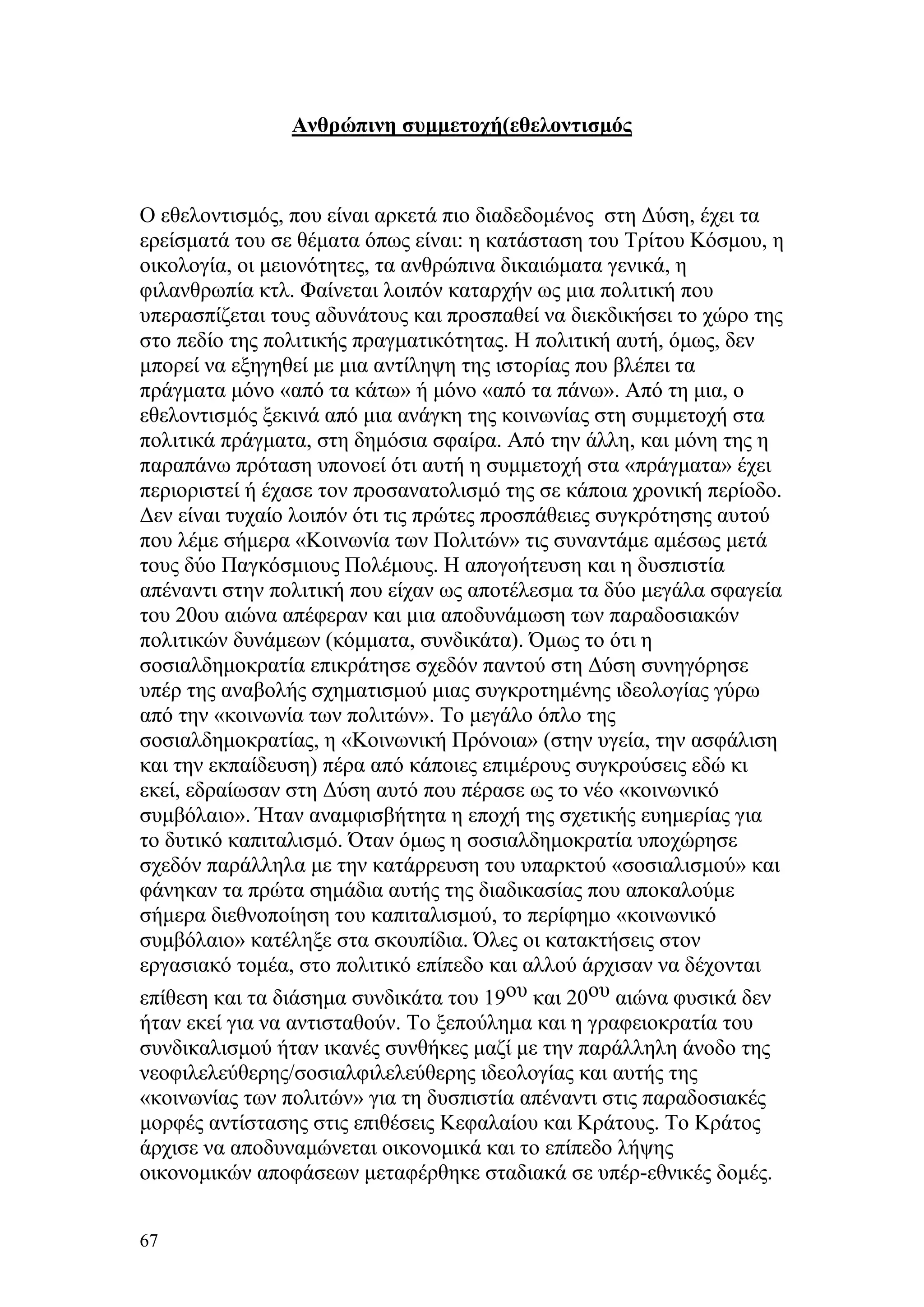 Ανθρώπινη συμμετοχή(εθελοντισμός



Ο εθελοντισμός, που είναι αρκετά πιο διαδεδομένος στη Δύση, έχει τα
ερείσματά του σε θέματα όπως είναι: η κατάσταση του Τρίτου Κόσμου, η
οικολογία, οι μειονότητες, τα ανθρώπινα δικαιώματα γενικά, η
φιλανθρωπία κτλ. Φαίνεται λοιπόν καταρχήν ως μια πολιτική που
υπερασπίζεται τους αδυνάτους και προσπαθεί να διεκδικήσει το χώρο της
στο πεδίο της πολιτικής πραγματικότητας. Η πολιτική αυτή, όμως, δεν
μπορεί να εξηγηθεί με μια αντίληψη της ιστορίας που βλέπει τα
πράγματα μόνο «από τα κάτω» ή μόνο «από τα πάνω». Από τη μια, ο
εθελοντισμός ξεκινά από μια ανάγκη της κοινωνίας στη συμμετοχή στα
πολιτικά πράγματα, στη δημόσια σφαίρα. Από την άλλη, και μόνη της η
παραπάνω πρόταση υπονοεί ότι αυτή η συμμετοχή στα «πράγματα» έχει
περιοριστεί ή έχασε τον προσανατολισμό της σε κάποια χρονική περίοδο.
Δεν είναι τυχαίο λοιπόν ότι τις πρώτες προσπάθειες συγκρότησης αυτού
που λέμε σήμερα «Κοινωνία των Πολιτών» τις συναντάμε αμέσως μετά
τους δύο Παγκόσμιους Πολέμους. Η απογοήτευση και η δυσπιστία
απέναντι στην πολιτική που είχαν ως αποτέλεσμα τα δύο μεγάλα σφαγεία
του 20ου αιώνα απέφεραν και μια αποδυνάμωση των παραδοσιακών
πολιτικών δυνάμεων (κόμματα, συνδικάτα). Όμως το ότι η
σοσιαλδημοκρατία επικράτησε σχεδόν παντού στη Δύση συνηγόρησε
υπέρ της αναβολής σχηματισμού μιας συγκροτημένης ιδεολογίας γύρω
από την «κοινωνία των πολιτών». Το μεγάλο όπλο της
σοσιαλδημοκρατίας, η «Κοινωνική Πρόνοια» (στην υγεία, την ασφάλιση
και την εκπαίδευση) πέρα από κάποιες επιμέρους συγκρούσεις εδώ κι
εκεί, εδραίωσαν στη Δύση αυτό που πέρασε ως το νέο «κοινωνικό
συμβόλαιο». Ήταν αναμφισβήτητα η εποχή της σχετικής ευημερίας για
το δυτικό καπιταλισμό. Όταν όμως η σοσιαλδημοκρατία υποχώρησε
σχεδόν παράλληλα με την κατάρρευση του υπαρκτού «σοσιαλισμού» και
φάνηκαν τα πρώτα σημάδια αυτής της διαδικασίας που αποκαλούμε
σήμερα διεθνοποίηση του καπιταλισμού, το περίφημο «κοινωνικό
συμβόλαιο» κατέληξε στα σκουπίδια. Όλες οι κατακτήσεις στον
εργασιακό τομέα, στο πολιτικό επίπεδο και αλλού άρχισαν να δέχονται
επίθεση και τα διάσημα συνδικάτα του 19ου και 20ου αιώνα φυσικά δεν
ήταν εκεί για να αντισταθούν. Το ξεπούλημα και η γραφειοκρατία του
συνδικαλισμού ήταν ικανές συνθήκες μαζί με την παράλληλη άνοδο της
νεοφιλελεύθερης/σοσιαλφιλελεύθερης ιδεολογίας και αυτής της
«κοινωνίας των πολιτών» για τη δυσπιστία απέναντι στις παραδοσιακές
μορφές αντίστασης στις επιθέσεις Κεφαλαίου και Κράτους. Το Κράτος
άρχισε να αποδυναμώνεται οικονομικά και το επίπεδο λήψης
οικονομικών αποφάσεων μεταφέρθηκε σταδιακά σε υπέρ-εθνικές δομές.


67
 