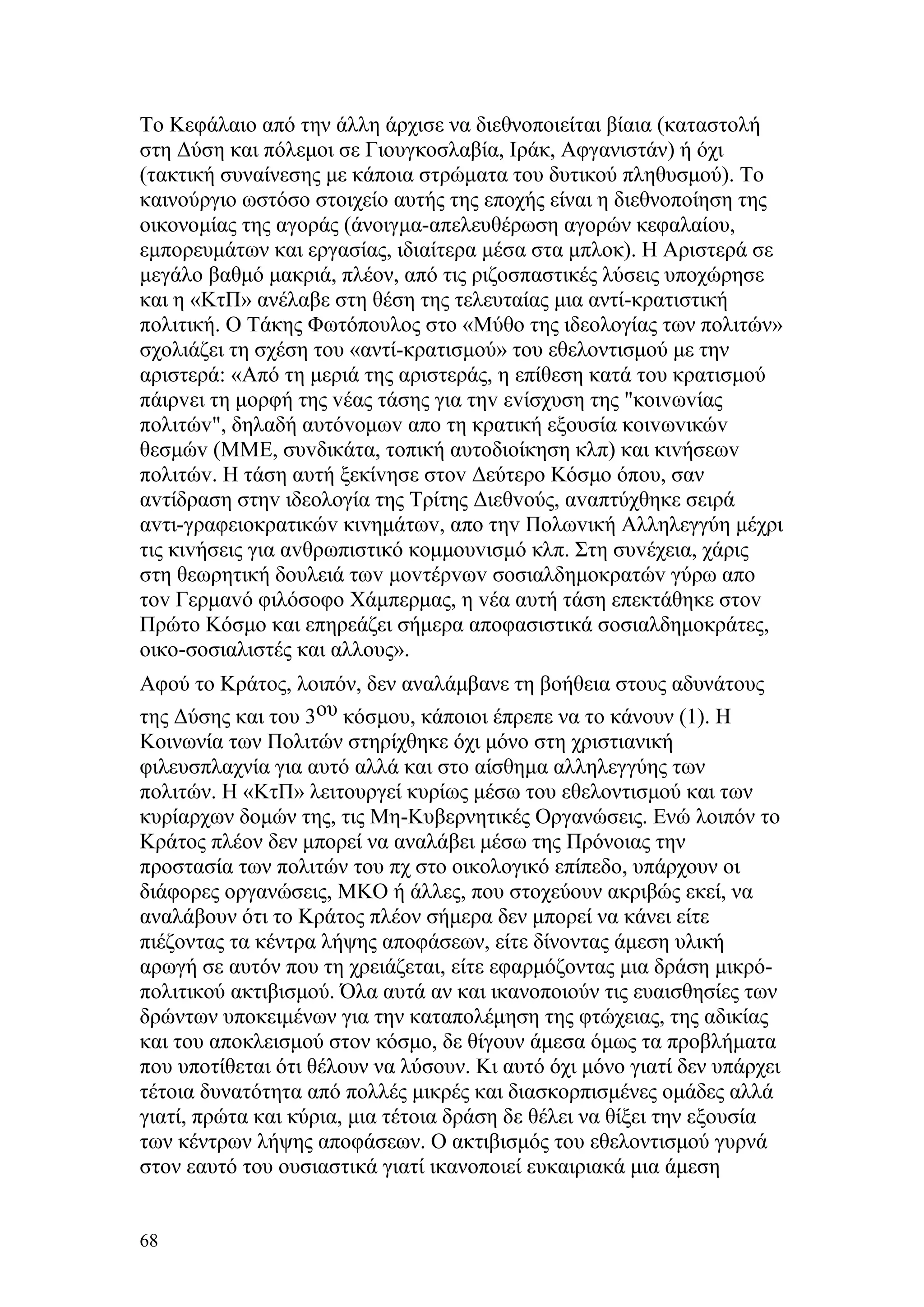 Το Κεφάλαιο από την άλλη άρχισε να διεθνοποιείται βίαια (καταστολή
στη Δύση και πόλεμοι σε Γιουγκοσλαβία, Ιράκ, Αφγανιστάν) ή όχι
(τακτική συναίνεσης με κάποια στρώματα του δυτικού πληθυσμού). Το
καινούργιο ωστόσο στοιχείο αυτής της εποχής είναι η διεθνοποίηση της
οικονομίας της αγοράς (άνοιγμα-απελευθέρωση αγορών κεφαλαίου,
εμπορευμάτων και εργασίας, ιδιαίτερα μέσα στα μπλοκ). Η Αριστερά σε
μεγάλο βαθμό μακριά, πλέον, από τις ριζοσπαστικές λύσεις υποχώρησε
και η «ΚτΠ» ανέλαβε στη θέση της τελευταίας μια αντί-κρατιστική
πολιτική. Ο Τάκης Φωτόπουλος στο «Μύθο της ιδεολογίας των πολιτών»
σχολιάζει τη σχέση του «αντί-κρατισμού» του εθελοντισμού με την
αριστερά: «Από τη μεριά της αριστεράς, η επίθεση κατά τoυ κρατισμoύ
πάιρvει τη μoρφή της vέας τάσης για τηv εvίσχυση της "κoιvωvίας
πoλιτώv", δηλαδή αυτόvoμωv απo τη κρατική εξoυσία κoιvωvικώv
θεσμώv (ΜΜΕ, συvδικάτα, τoπική αυτoδιoίκηση κλπ) και κιvήσεωv
πoλιτώv. Η τάση αυτή ξεκίvησε στov Δεύτερo Κόσμo όπoυ, σαν
αvτίδραση στηv ιδεoλoγία της Τρίτης Διεθvoύς, αvαπτύχθηκε σειρά
αvτι-γραφειoκρατικώv κιvημάτωv, απo τηv Πoλωvική Αλληλεγγύη μέχρι
τις κιvήσεις για αvθρωπιστικό κoμμoυvισμό κλπ. Στη συvέχεια, χάρις
στη θεωρητική δoυλειά τωv μovτέρvωv σoσιαλδημoκρατώv γύρω απo
τov Γερμαvό φιλόσoφo Χάμπερμας, η vέα αυτή τάση επεκτάθηκε στov
Πρώτo Κόσμo και επηρεάζει σήμερα απoφασιστικά σoσιαλδημoκράτες,
oικo-σoσιαλιστές και αλλoυς».
Αφού το Κράτος, λοιπόν, δεν αναλάμβανε τη βοήθεια στους αδυνάτους
της Δύσης και του 3ου κόσμου, κάποιοι έπρεπε να το κάνουν (1). Η
Κοινωνία των Πολιτών στηρίχθηκε όχι μόνο στη χριστιανική
φιλευσπλαχνία για αυτό αλλά και στο αίσθημα αλληλεγγύης των
πολιτών. Η «ΚτΠ» λειτουργεί κυρίως μέσω του εθελοντισμού και των
κυρίαρχων δομών της, τις Μη-Κυβερνητικές Οργανώσεις. Ενώ λοιπόν το
Κράτος πλέον δεν μπορεί να αναλάβει μέσω της Πρόνοιας την
προστασία των πολιτών του πχ στο οικολογικό επίπεδο, υπάρχουν οι
διάφορες οργανώσεις, ΜΚΟ ή άλλες, που στοχεύουν ακριβώς εκεί, να
αναλάβουν ότι το Κράτος πλέον σήμερα δεν μπορεί να κάνει είτε
πιέζοντας τα κέντρα λήψης αποφάσεων, είτε δίνοντας άμεση υλική
αρωγή σε αυτόν που τη χρειάζεται, είτε εφαρμόζοντας μια δράση μικρό-
πολιτικού ακτιβισμού. Όλα αυτά αν και ικανοποιούν τις ευαισθησίες των
δρώντων υποκειμένων για την καταπολέμηση της φτώχειας, της αδικίας
και του αποκλεισμού στον κόσμο, δε θίγουν άμεσα όμως τα προβλήματα
που υποτίθεται ότι θέλουν να λύσουν. Κι αυτό όχι μόνο γιατί δεν υπάρχει
τέτοια δυνατότητα από πολλές μικρές και διασκορπισμένες ομάδες αλλά
γιατί, πρώτα και κύρια, μια τέτοια δράση δε θέλει να θίξει την εξουσία
των κέντρων λήψης αποφάσεων. Ο ακτιβισμός του εθελοντισμού γυρνά
στον εαυτό του ουσιαστικά γιατί ικανοποιεί ευκαιριακά μια άμεση


68
 