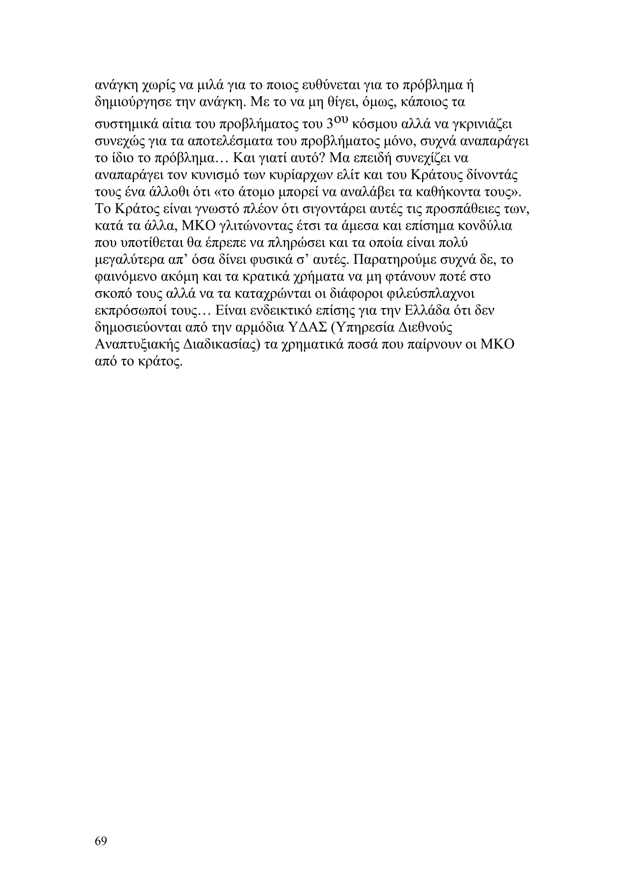 ανάγκη χωρίς να μιλά για το ποιος ευθύνεται για το πρόβλημα ή
δημιούργησε την ανάγκη. Με το να μη θίγει, όμως, κάποιος τα
συστημικά αίτια του προβλήματος του 3ου κόσμου αλλά να γκρινιάζει
συνεχώς για τα αποτελέσματα του προβλήματος μόνο, συχνά αναπαράγει
το ίδιο το πρόβλημα… Και γιατί αυτό? Μα επειδή συνεχίζει να
αναπαράγει τον κυνισμό των κυρίαρχων ελίτ και του Κράτους δίνοντάς
τους ένα άλλοθι ότι «το άτομο μπορεί να αναλάβει τα καθήκοντα τους».
Το Κράτος είναι γνωστό πλέον ότι σιγοντάρει αυτές τις προσπάθειες των,
κατά τα άλλα, ΜΚΟ γλιτώνοντας έτσι τα άμεσα και επίσημα κονδύλια
που υποτίθεται θα έπρεπε να πληρώσει και τα οποία είναι πολύ
μεγαλύτερα απ’ όσα δίνει φυσικά σ’ αυτές. Παρατηρούμε συχνά δε, το
φαινόμενο ακόμη και τα κρατικά χρήματα να μη φτάνουν ποτέ στο
σκοπό τους αλλά να τα καταχρώνται οι διάφοροι φιλεύσπλαχνοι
εκπρόσωποί τους… Είναι ενδεικτικό επίσης για την Ελλάδα ότι δεν
δημοσιεύονται από την αρμόδια ΥΔΑΣ (Υπηρεσία Διεθνούς
Αναπτυξιακής Διαδικασίας) τα χρηματικά ποσά που παίρνουν οι ΜΚΟ
από το κράτος.




69
 