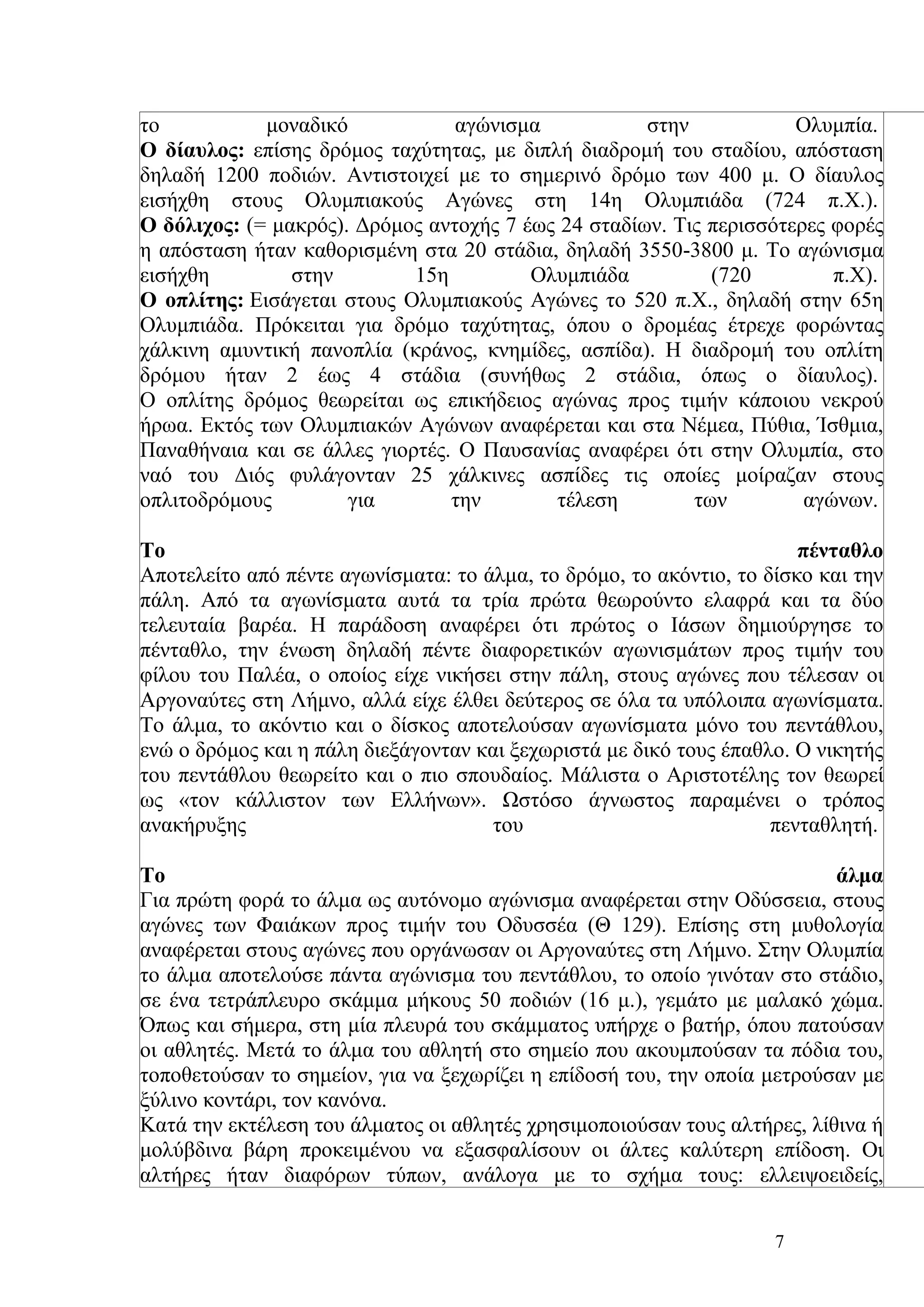 το           μοναδικό            αγώνισμα            στην            Ολυμπία.
Ο δίαυλος: επίσης δρόμος ταχύτητας, με διπλή διαδρομή του σταδίου, απόσταση
δηλαδή 1200 ποδιών. Αντιστοιχεί με το σημερινό δρόμο των 400 μ. Ο δίαυλος
εισήχθη στους Ολυμπιακούς Αγώνες στη 14η Ολυμπιάδα (724 π.Χ.).
Ο δόλιχος: (= μακρός). Δρόμος αντοχής 7 έως 24 σταδίων. Τις περισσότερες φορές
η απόσταση ήταν καθορισμένη στα 20 στάδια, δηλαδή 3550-3800 μ. Το αγώνισμα
εισήχθη         στην        15η          Ολυμπιάδα          (720         π.Χ).
Ο οπλίτης: Εισάγεται στους Ολυμπιακούς Αγώνες το 520 π.Χ., δηλαδή στην 65η
Ολυμπιάδα. Πρόκειται για δρόμο ταχύτητας, όπου ο δρομέας έτρεχε φορώντας
χάλκινη αμυντική πανοπλία (κράνος, κνημίδες, ασπίδα). Η διαδρομή του οπλίτη
δρόμου ήταν 2 έως 4 στάδια (συνήθως 2 στάδια, όπως ο δίαυλος).
Ο οπλίτης δρόμος θεωρείται ως επικήδειος αγώνας προς τιμήν κάποιου νεκρού
ήρωα. Εκτός των Ολυμπιακών Αγώνων αναφέρεται και στα Νέμεα, Πύθια, Ίσθμια,
Παναθήναια και σε άλλες γιορτές. Ο Παυσανίας αναφέρει ότι στην Ολυμπία, στο
ναό του Διός φυλάγονταν 25 χάλκινες ασπίδες τις οποίες μοίραζαν στους
οπλιτοδρόμους         για       την        τέλεση         των         αγώνων.

Το                                                                     πένταθλο
Αποτελείτο από πέντε αγωνίσματα: το άλμα, το δρόμο, το ακόντιο, το δίσκο και την
πάλη. Από τα αγωνίσματα αυτά τα τρία πρώτα θεωρούντο ελαφρά και τα δύο
τελευταία βαρέα. Η παράδοση αναφέρει ότι πρώτος ο Ιάσων δημιούργησε το
πένταθλο, την ένωση δηλαδή πέντε διαφορετικών αγωνισμάτων προς τιμήν του
φίλου του Παλέα, ο οποίος είχε νικήσει στην πάλη, στους αγώνες που τέλεσαν οι
Αργοναύτες στη Λήμνο, αλλά είχε έλθει δεύτερος σε όλα τα υπόλοιπα αγωνίσματα.
Το άλμα, το ακόντιο και ο δίσκος αποτελούσαν αγωνίσματα μόνο του πεντάθλου,
ενώ ο δρόμος και η πάλη διεξάγονταν και ξεχωριστά με δικό τους έπαθλο. Ο νικητής
του πεντάθλου θεωρείτο και ο πιο σπουδαίος. Μάλιστα ο Αριστοτέλης τον θεωρεί
ως «τον κάλλιστον των Ελλήνων». Ωστόσο άγνωστος παραμένει ο τρόπος
ανακήρυξης                           του                            πενταθλητή.

Το                                                                        άλμα
Για πρώτη φορά το άλμα ως αυτόνομο αγώνισμα αναφέρεται στην Οδύσσεια, στους
αγώνες των Φαιάκων προς τιμήν του Οδυσσέα (Θ 129). Επίσης στη μυθολογία
αναφέρεται στους αγώνες που οργάνωσαν οι Αργοναύτες στη Λήμνο. Στην Ολυμπία
το άλμα αποτελούσε πάντα αγώνισμα του πεντάθλου, το οποίο γινόταν στο στάδιο,
σε ένα τετράπλευρο σκάμμα μήκους 50 ποδιών (16 μ.), γεμάτο με μαλακό χώμα.
Όπως και σήμερα, στη μία πλευρά του σκάμματος υπήρχε ο βατήρ, όπου πατούσαν
οι αθλητές. Μετά το άλμα του αθλητή στο σημείο που ακουμπούσαν τα πόδια του,
τοποθετούσαν το σημείον, για να ξεχωρίζει η επίδοσή του, την οποία μετρούσαν με
ξύλινο κοντάρι, τον κανόνα.
Κατά την εκτέλεση του άλματος οι αθλητές χρησιμοποιούσαν τους αλτήρες, λίθινα ή
μολύβδινα βάρη προκειμένου να εξασφαλίσουν οι άλτες καλύτερη επίδοση. Οι
αλτήρες ήταν διαφόρων τύπων, ανάλογα με το σχήμα τους: ελλειψοειδείς,


                                                                    7
 
