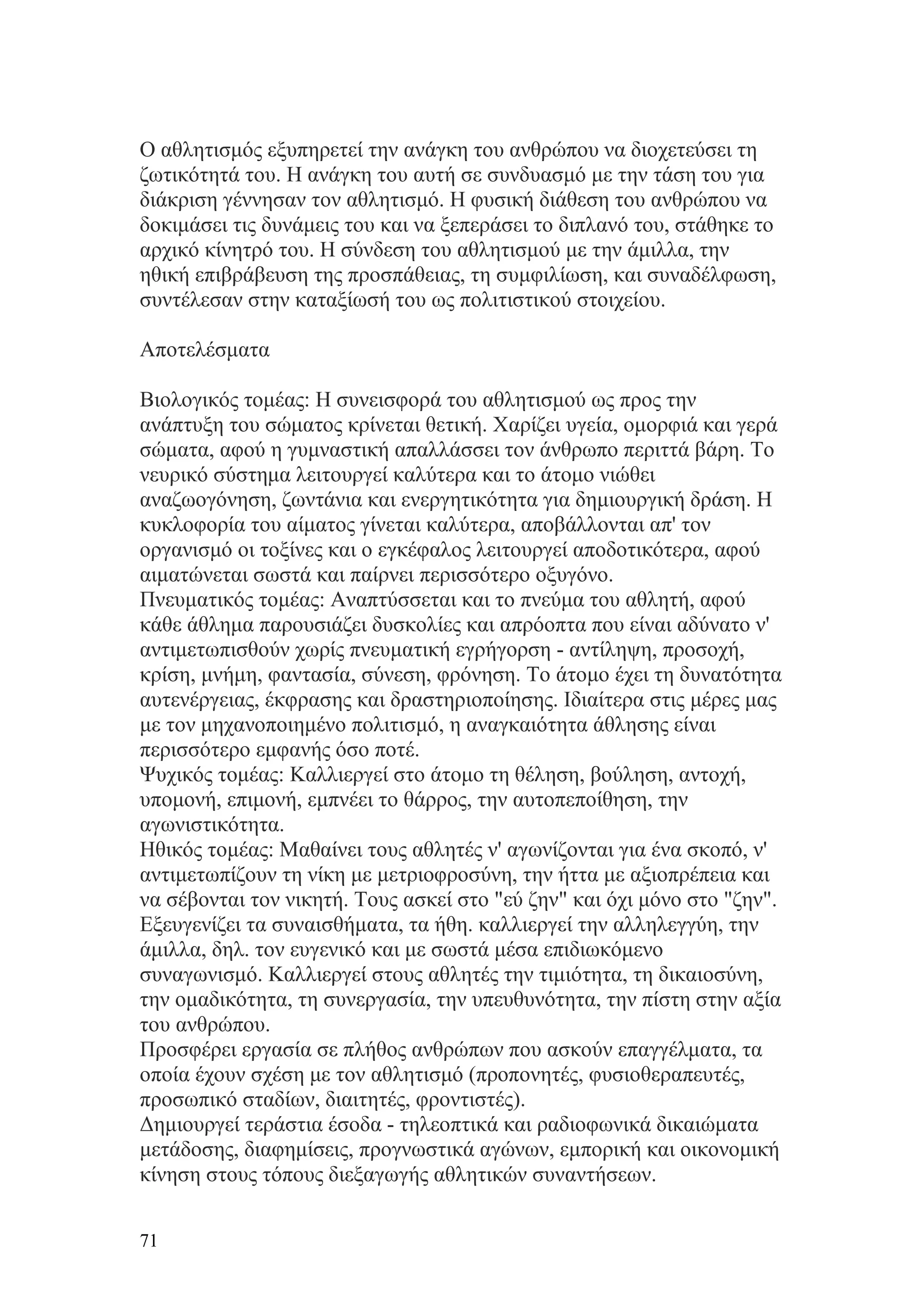 Ο αθλητισμός εξυπηρετεί την ανάγκη του ανθρώπου να διοχετεύσει τη
ζωτικότητά του. Η ανάγκη του αυτή σε συνδυασμό με την τάση του για
διάκριση γέννησαν τον αθλητισμό. Η φυσική διάθεση του ανθρώπου να
δοκιμάσει τις δυνάμεις του και να ξεπεράσει το διπλανό του, στάθηκε το
αρχικό κίνητρό του. Η σύνδεση του αθλητισμού με την άμιλλα, την
ηθική επιβράβευση της προσπάθειας, τη συμφιλίωση, και συναδέλφωση,
συντέλεσαν στην καταξίωσή του ως πολιτιστικού στοιχείου.

Αποτελέσματα

Βιολογικός τομέας: Η συνεισφορά του αθλητισμού ως προς την
ανάπτυξη του σώματος κρίνεται θετική. Χαρίζει υγεία, ομορφιά και γερά
σώματα, αφού η γυμναστική απαλλάσσει τον άνθρωπο περιττά βάρη. Το
νευρικό σύστημα λειτουργεί καλύτερα και το άτομο νιώθει
αναζωογόνηση, ζωντάνια και ενεργητικότητα για δημιουργική δράση. Η
κυκλοφορία του αίματος γίνεται καλύτερα, αποβάλλονται απ' τον
οργανισμό οι τοξίνες και ο εγκέφαλος λειτουργεί αποδοτικότερα, αφού
αιματώνεται σωστά και παίρνει περισσότερο οξυγόνο.
Πνευματικός τομέας: Αναπτύσσεται και το πνεύμα του αθλητή, αφού
κάθε άθλημα παρουσιάζει δυσκολίες και απρόοπτα που είναι αδύνατο ν'
αντιμετωπισθούν χωρίς πνευματική εγρήγορση - αντίληψη, προσοχή,
κρίση, μνήμη, φαντασία, σύνεση, φρόνηση. Το άτομο έχει τη δυνατότητα
αυτενέργειας, έκφρασης και δραστηριοποίησης. Ιδιαίτερα στις μέρες μας
με τον μηχανοποιημένο πολιτισμό, η αναγκαιότητα άθλησης είναι
περισσότερο εμφανής όσο ποτέ.
Ψυχικός τομέας: Καλλιεργεί στο άτομο τη θέληση, βούληση, αντοχή,
υπομονή, επιμονή, εμπνέει το θάρρος, την αυτοπεποίθηση, την
αγωνιστικότητα.
Ηθικός τομέας: Μαθαίνει τους αθλητές ν' αγωνίζονται για ένα σκοπό, ν'
αντιμετωπίζουν τη νίκη με μετριοφροσύνη, την ήττα με αξιοπρέπεια και
να σέβονται τον νικητή. Τους ασκεί στο "εύ ζην" και όχι μόνο στο "ζην".
Εξευγενίζει τα συναισθήματα, τα ήθη. καλλιεργεί την αλληλεγγύη, την
άμιλλα, δηλ. τον ευγενικό και με σωστά μέσα επιδιωκόμενο
συναγωνισμό. Καλλιεργεί στους αθλητές την τιμιότητα, τη δικαιοσύνη,
την ομαδικότητα, τη συνεργασία, την υπευθυνότητα, την πίστη στην αξία
του ανθρώπου.
Προσφέρει εργασία σε πλήθος ανθρώπων που ασκούν επαγγέλματα, τα
οποία έχουν σχέση με τον αθλητισμό (προπονητές, φυσιοθεραπευτές,
προσωπικό σταδίων, διαιτητές, φροντιστές).
Δημιουργεί τεράστια έσοδα - τηλεοπτικά και ραδιοφωνικά δικαιώματα
μετάδοσης, διαφημίσεις, προγνωστικά αγώνων, εμπορική και οικονομική
κίνηση στους τόπους διεξαγωγής αθλητικών συναντήσεων.


71
 