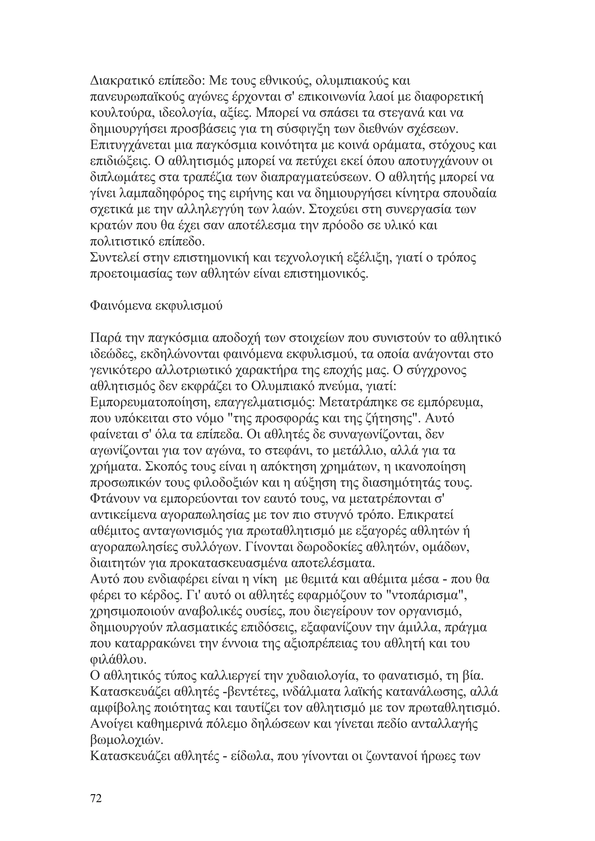 Διακρατικό επίπεδο: Με τους εθνικούς, ολυμπιακούς και
πανευρωπαϊκούς αγώνες έρχονται σ' επικοινωνία λαοί με διαφορετική
κουλτούρα, ιδεολογία, αξίες. Μπορεί να σπάσει τα στεγανά και να
δημιουργήσει προσβάσεις για τη σύσφιγξη των διεθνών σχέσεων.
Επιτυγχάνεται μια παγκόσμια κοινότητα με κοινά οράματα, στόχους και
επιδιώξεις. Ο αθλητισμός μπορεί να πετύχει εκεί όπου αποτυγχάνουν οι
διπλωμάτες στα τραπέζια των διαπραγματεύσεων. Ο αθλητής μπορεί να
γίνει λαμπαδηφόρος της ειρήνης και να δημιουργήσει κίνητρα σπουδαία
σχετικά με την αλληλεγγύη των λαών. Στοχεύει στη συνεργασία των
κρατών που θα έχει σαν αποτέλεσμα την πρόοδο σε υλικό και
πολιτιστικό επίπεδο.
Συντελεί στην επιστημονική και τεχνολογική εξέλιξη, γιατί ο τρόπος
προετοιμασίας των αθλητών είναι επιστημονικός.

Φαινόμενα εκφυλισμού

Παρά την παγκόσμια αποδοχή των στοιχείων που συνιστούν το αθλητικό
ιδεώδες, εκδηλώνονται φαινόμενα εκφυλισμού, τα οποία ανάγονται στο
γενικότερο αλλοτριωτικό χαρακτήρα της εποχής μας. Ο σύγχρονος
αθλητισμός δεν εκφράζει το Ολυμπιακό πνεύμα, γιατί:
Εμπορευματοποίηση, επαγγελματισμός: Μετατράπηκε σε εμπόρευμα,
που υπόκειται στο νόμο "της προσφοράς και της ζήτησης". Αυτό
φαίνεται σ' όλα τα επίπεδα. Οι αθλητές δε συναγωνίζονται, δεν
αγωνίζονται για τον αγώνα, το στεφάνι, το μετάλλιο, αλλά για τα
χρήματα. Σκοπός τους είναι η απόκτηση χρημάτων, η ικανοποίηση
προσωπικών τους φιλοδοξιών και η αύξηση της διασημότητάς τους.
Φτάνουν να εμπορεύονται τον εαυτό τους, να μετατρέπονται σ'
αντικείμενα αγοραπωλησίας με τον πιο στυγνό τρόπο. Επικρατεί
αθέμιτος ανταγωνισμός για πρωταθλητισμό με εξαγορές αθλητών ή
αγοραπωλησίες συλλόγων. Γίνονται δωροδοκίες αθλητών, ομάδων,
διαιτητών για προκατασκευασμένα αποτελέσματα.
Αυτό που ενδιαφέρει είναι η νίκη με θεμιτά και αθέμιτα μέσα - που θα
φέρει το κέρδος. Γι' αυτό οι αθλητές εφαρμόζουν το "ντοπάρισμα",
χρησιμοποιούν αναβολικές ουσίες, που διεγείρουν τον οργανισμό,
δημιουργούν πλασματικές επιδόσεις, εξαφανίζουν την άμιλλα, πράγμα
που καταρρακώνει την έννοια της αξιοπρέπειας του αθλητή και του
φιλάθλου.
Ο αθλητικός τύπος καλλιεργεί την χυδαιολογία, το φανατισμό, τη βία.
Κατασκευάζει αθλητές -βεντέτες, ινδάλματα λαϊκής κατανάλωσης, αλλά
αμφίβολης ποιότητας και ταυτίζει τον αθλητισμό με τον πρωταθλητισμό.
Ανοίγει καθημερινά πόλεμο δηλώσεων και γίνεται πεδίο ανταλλαγής
βωμολοχιών.
Κατασκευάζει αθλητές - είδωλα, που γίνονται οι ζωντανοί ήρωες των


72
 