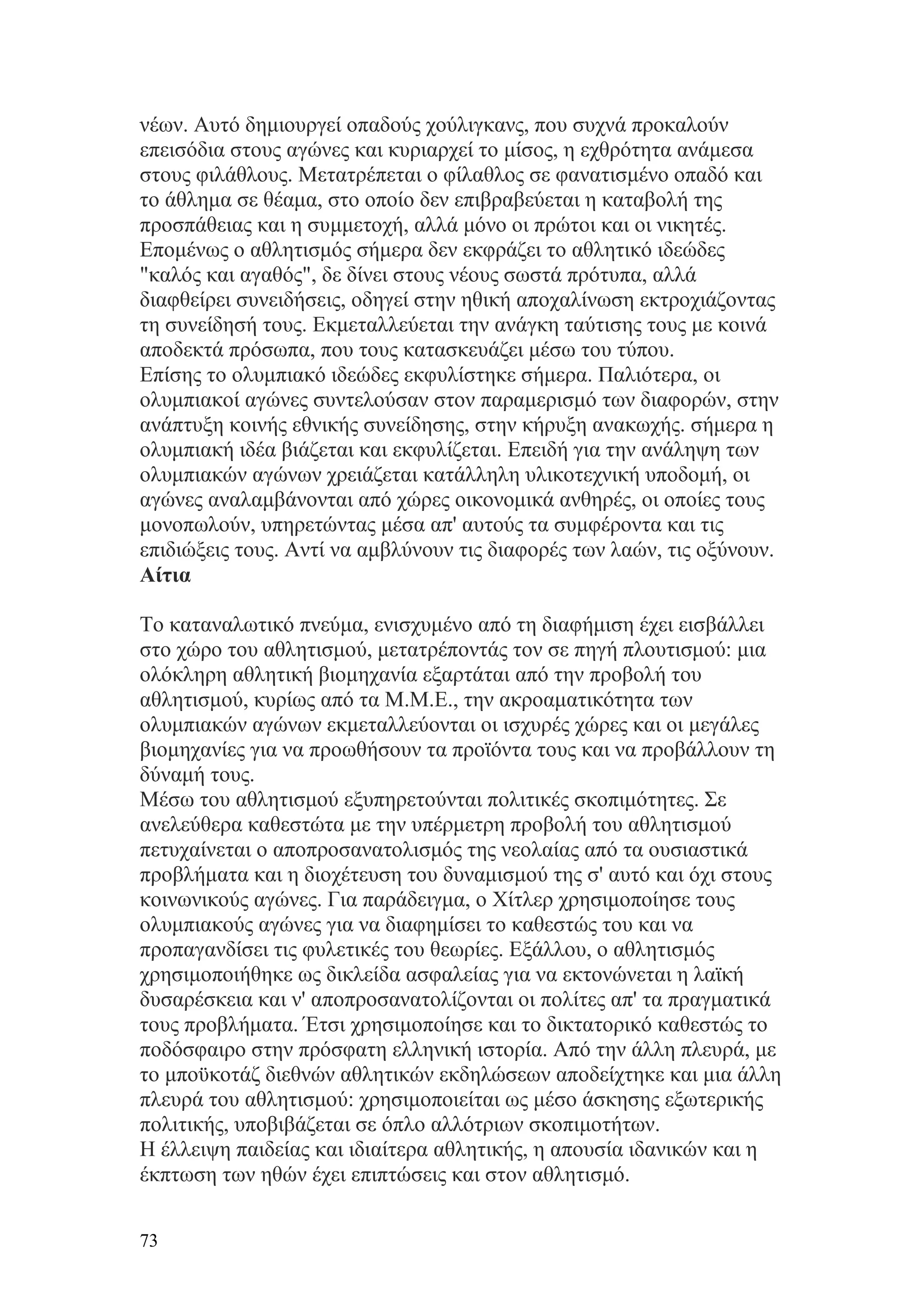 νέων. Αυτό δημιουργεί οπαδούς χούλιγκανς, που συχνά προκαλούν
επεισόδια στους αγώνες και κυριαρχεί το μίσος, η εχθρότητα ανάμεσα
στους φιλάθλους. Μετατρέπεται ο φίλαθλος σε φανατισμένο οπαδό και
το άθλημα σε θέαμα, στο οποίο δεν επιβραβεύεται η καταβολή της
προσπάθειας και η συμμετοχή, αλλά μόνο οι πρώτοι και οι νικητές.
Επομένως ο αθλητισμός σήμερα δεν εκφράζει το αθλητικό ιδεώδες
"καλός και αγαθός", δε δίνει στους νέους σωστά πρότυπα, αλλά
διαφθείρει συνειδήσεις, οδηγεί στην ηθική αποχαλίνωση εκτροχιάζοντας
τη συνείδησή τους. Εκμεταλλεύεται την ανάγκη ταύτισης τους με κοινά
αποδεκτά πρόσωπα, που τους κατασκευάζει μέσω του τύπου.
Επίσης το ολυμπιακό ιδεώδες εκφυλίστηκε σήμερα. Παλιότερα, οι
ολυμπιακοί αγώνες συντελούσαν στον παραμερισμό των διαφορών, στην
ανάπτυξη κοινής εθνικής συνείδησης, στην κήρυξη ανακωχής. σήμερα η
ολυμπιακή ιδέα βιάζεται και εκφυλίζεται. Επειδή για την ανάληψη των
ολυμπιακών αγώνων χρειάζεται κατάλληλη υλικοτεχνική υποδομή, οι
αγώνες αναλαμβάνονται από χώρες οικονομικά ανθηρές, οι οποίες τους
μονοπωλούν, υπηρετώντας μέσα απ' αυτούς τα συμφέροντα και τις
επιδιώξεις τους. Αντί να αμβλύνουν τις διαφορές των λαών, τις οξύνουν.
Αίτια

Το καταναλωτικό πνεύμα, ενισχυμένο από τη διαφήμιση έχει εισβάλλει
στο χώρο του αθλητισμού, μετατρέποντάς τον σε πηγή πλουτισμού: μια
ολόκληρη αθλητική βιομηχανία εξαρτάται από την προβολή του
αθλητισμού, κυρίως από τα Μ.Μ.Ε., την ακροαματικότητα των
ολυμπιακών αγώνων εκμεταλλεύονται οι ισχυρές χώρες και οι μεγάλες
βιομηχανίες για να προωθήσουν τα προϊόντα τους και να προβάλλουν τη
δύναμή τους.
Μέσω του αθλητισμού εξυπηρετούνται πολιτικές σκοπιμότητες. Σε
ανελεύθερα καθεστώτα με την υπέρμετρη προβολή του αθλητισμού
πετυχαίνεται ο αποπροσανατολισμός της νεολαίας από τα ουσιαστικά
προβλήματα και η διοχέτευση του δυναμισμού της σ' αυτό και όχι στους
κοινωνικούς αγώνες. Για παράδειγμα, ο Χίτλερ χρησιμοποίησε τους
ολυμπιακούς αγώνες για να διαφημίσει το καθεστώς του και να
προπαγανδίσει τις φυλετικές του θεωρίες. Εξάλλου, ο αθλητισμός
χρησιμοποιήθηκε ως δικλείδα ασφαλείας για να εκτονώνεται η λαϊκή
δυσαρέσκεια και ν' αποπροσανατολίζονται οι πολίτες απ' τα πραγματικά
τους προβλήματα. Έτσι χρησιμοποίησε και το δικτατορικό καθεστώς το
ποδόσφαιρο στην πρόσφατη ελληνική ιστορία. Από την άλλη πλευρά, με
το μποϋκοτάζ διεθνών αθλητικών εκδηλώσεων αποδείχτηκε και μια άλλη
πλευρά του αθλητισμού: χρησιμοποιείται ως μέσο άσκησης εξωτερικής
πολιτικής, υποβιβάζεται σε όπλο αλλότριων σκοπιμοτήτων.
Η έλλειψη παιδείας και ιδιαίτερα αθλητικής, η απουσία ιδανικών και η
έκπτωση των ηθών έχει επιπτώσεις και στον αθλητισμό.


73
 