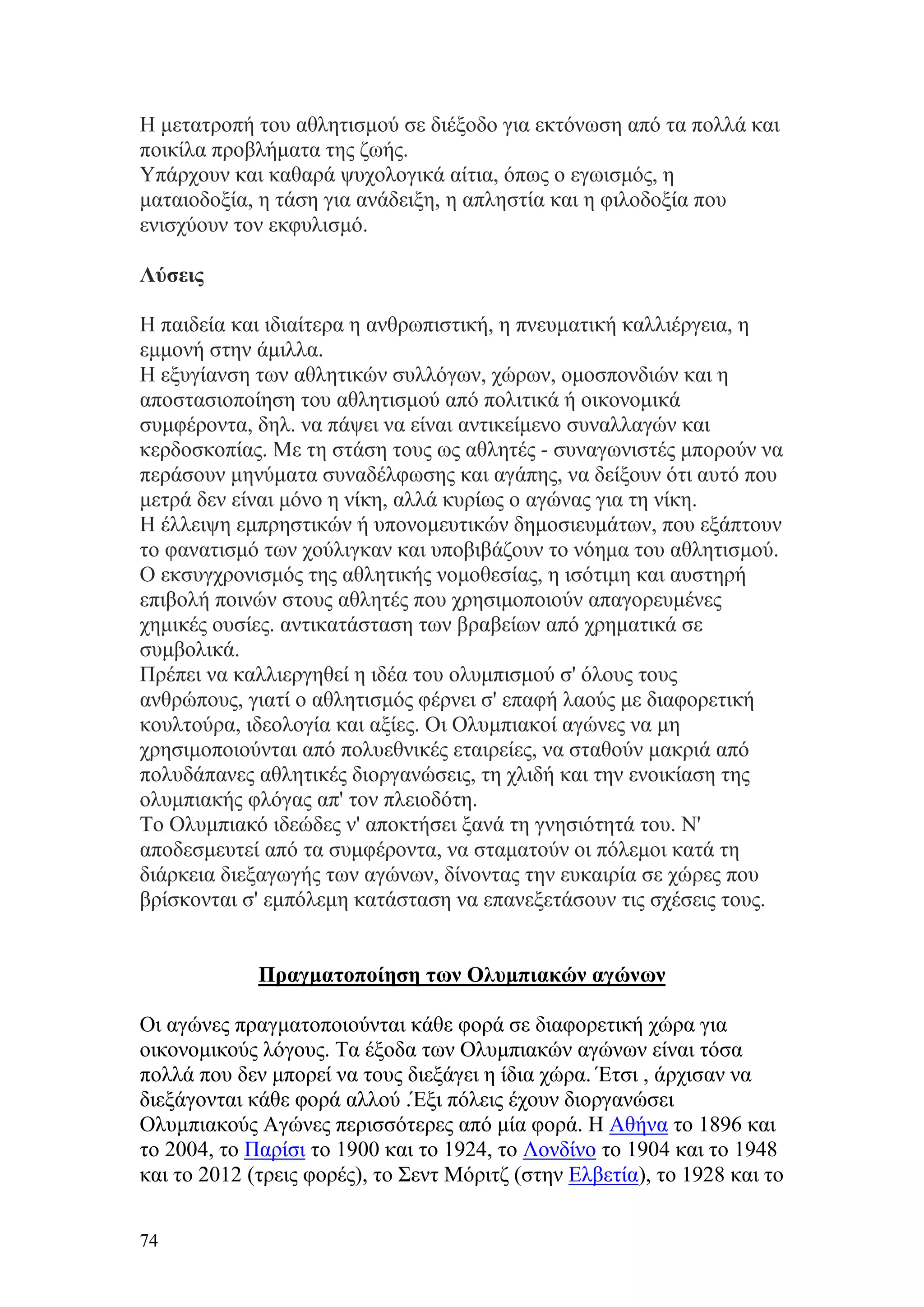 Η μετατροπή του αθλητισμού σε διέξοδο για εκτόνωση από τα πολλά και
ποικίλα προβλήματα της ζωής.
Υπάρχουν και καθαρά ψυχολογικά αίτια, όπως ο εγωισμός, η
ματαιοδοξία, η τάση για ανάδειξη, η απληστία και η φιλοδοξία που
ενισχύουν τον εκφυλισμό.

Λύσεις

Η παιδεία και ιδιαίτερα η ανθρωπιστική, η πνευματική καλλιέργεια, η
εμμονή στην άμιλλα.
Η εξυγίανση των αθλητικών συλλόγων, χώρων, ομοσπονδιών και η
αποστασιοποίηση του αθλητισμού από πολιτικά ή οικονομικά
συμφέροντα, δηλ. να πάψει να είναι αντικείμενο συναλλαγών και
κερδοσκοπίας. Με τη στάση τους ως αθλητές - συναγωνιστές μπορούν να
περάσουν μηνύματα συναδέλφωσης και αγάπης, να δείξουν ότι αυτό που
μετρά δεν είναι μόνο η νίκη, αλλά κυρίως ο αγώνας για τη νίκη.
Η έλλειψη εμπρηστικών ή υπονομευτικών δημοσιευμάτων, που εξάπτουν
το φανατισμό των χούλιγκαν και υποβιβάζουν το νόημα του αθλητισμού.
Ο εκσυγχρονισμός της αθλητικής νομοθεσίας, η ισότιμη και αυστηρή
επιβολή ποινών στους αθλητές που χρησιμοποιούν απαγορευμένες
χημικές ουσίες. αντικατάσταση των βραβείων από χρηματικά σε
συμβολικά.
Πρέπει να καλλιεργηθεί η ιδέα του ολυμπισμού σ' όλους τους
ανθρώπους, γιατί ο αθλητισμός φέρνει σ' επαφή λαούς με διαφορετική
κουλτούρα, ιδεολογία και αξίες. Οι Ολυμπιακοί αγώνες να μη
χρησιμοποιούνται από πολυεθνικές εταιρείες, να σταθούν μακριά από
πολυδάπανες αθλητικές διοργανώσεις, τη χλιδή και την ενοικίαση της
ολυμπιακής φλόγας απ' τον πλειοδότη.
Το Ολυμπιακό ιδεώδες ν' αποκτήσει ξανά τη γνησιότητά του. Ν'
αποδεσμευτεί από τα συμφέροντα, να σταματούν οι πόλεμοι κατά τη
διάρκεια διεξαγωγής των αγώνων, δίνοντας την ευκαιρία σε χώρες που
βρίσκονται σ' εμπόλεμη κατάσταση να επανεξετάσουν τις σχέσεις τους.


             Πραγματοποίηση των Ολυμπιακών αγώνων

Οι αγώνες πραγματοποιούνται κάθε φορά σε διαφορετική χώρα για
οικονομικούς λόγους. Τα έξοδα των Ολυμπιακών αγώνων είναι τόσα
πολλά που δεν μπορεί να τους διεξάγει η ίδια χώρα. Έτσι , άρχισαν να
διεξάγονται κάθε φορά αλλού .Έξι πόλεις έχουν διοργανώσει
Ολυμπιακούς Αγώνες περισσότερες από μία φορά. Η Αθήνα το 1896 και
το 2004, το Παρίσι το 1900 και το 1924, το Λονδίνο το 1904 και το 1948
και το 2012 (τρεις φορές), το Σεντ Μόριτζ (στην Ελβετία), το 1928 και το

74
 