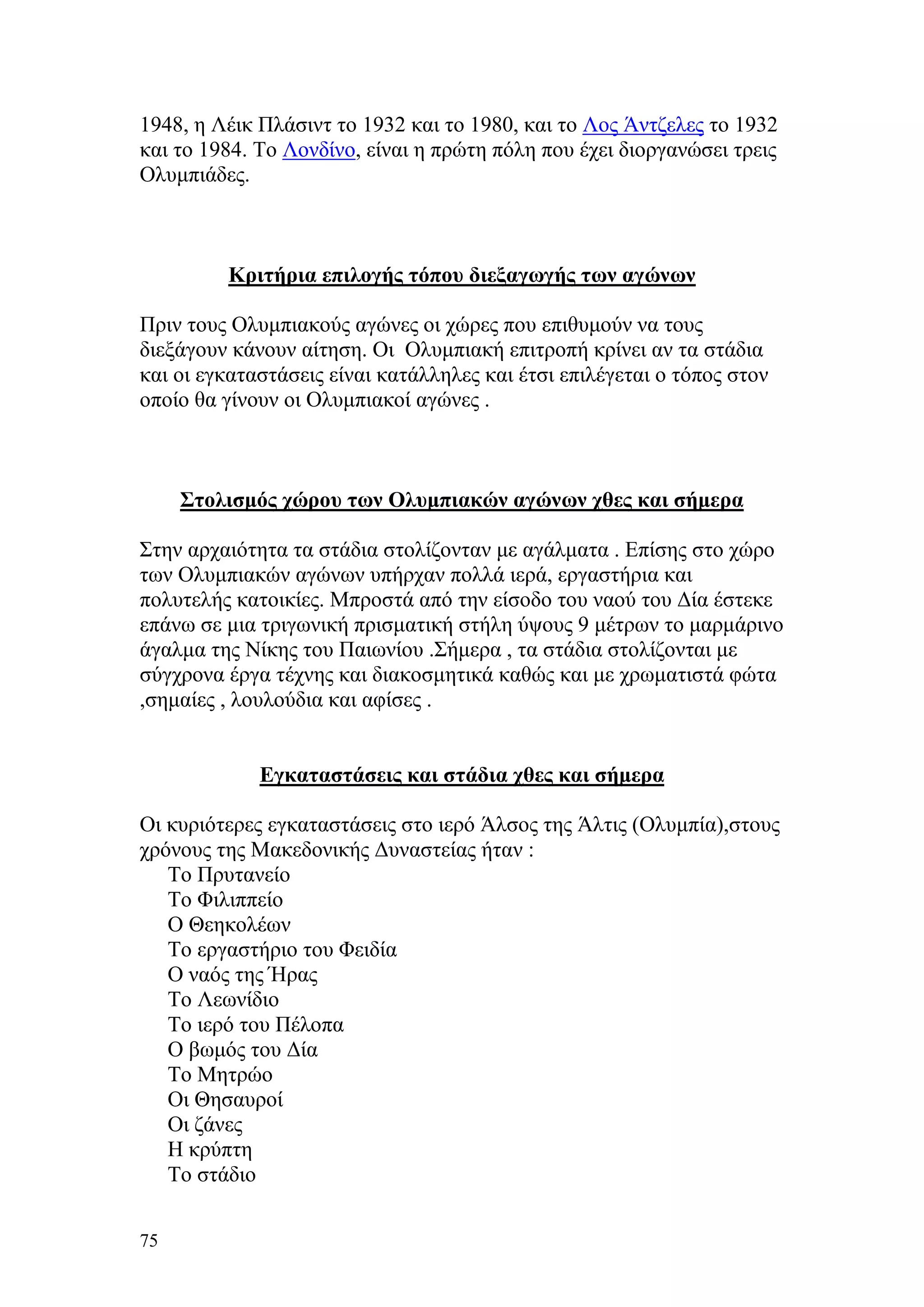 1948, η Λέικ Πλάσιντ το 1932 και το 1980, και το Λος Άντζελες το 1932
και το 1984. Το Λονδίνο, είναι η πρώτη πόλη που έχει διοργανώσει τρεις
Ολυμπιάδες.



         Κριτήρια επιλογής τόπου διεξαγωγής των αγώνων

Πριν τους Ολυμπιακούς αγώνες οι χώρες που επιθυμούν να τους
διεξάγουν κάνουν αίτηση. Οι Ολυμπιακή επιτροπή κρίνει αν τα στάδια
και οι εγκαταστάσεις είναι κατάλληλες και έτσι επιλέγεται ο τόπος στον
οποίο θα γίνουν οι Ολυμπιακοί αγώνες .



     Στολισμός χώρου των Ολυμπιακών αγώνων χθες και σήμερα

Στην αρχαιότητα τα στάδια στολίζονταν με αγάλματα . Επίσης στο χώρο
των Ολυμπιακών αγώνων υπήρχαν πολλά ιερά, εργαστήρια και
πολυτελής κατοικίες. Μπροστά από την είσοδο του ναού του Δία έστεκε
επάνω σε μια τριγωνική πρισματική στήλη ύψους 9 μέτρων το μαρμάρινο
άγαλμα της Νίκης του Παιωνίου .Σήμερα , τα στάδια στολίζονται με
σύγχρονα έργα τέχνης και διακοσμητικά καθώς και με χρωματιστά φώτα
,σημαίες , λουλούδια και αφίσες .


             Εγκαταστάσεις και στάδια χθες και σήμερα

Οι κυριότερες εγκαταστάσεις στο ιερό Άλσος της Άλτις (Ολυμπία),στους
χρόνους της Μακεδονικής Δυναστείας ήταν :
   Το Πρυτανείο
   Το Φιλιππείο
   Ο Θεηκολέων
   Το εργαστήριο του Φειδία
   Ο ναός της Ήρας
   Το Λεωνίδιο
   Το ιερό του Πέλοπα
   Ο βωμός του Δία
   Το Μητρώο
   Οι Θησαυροί
   Οι ζάνες
   Η κρύπτη
   Το στάδιο

75
 