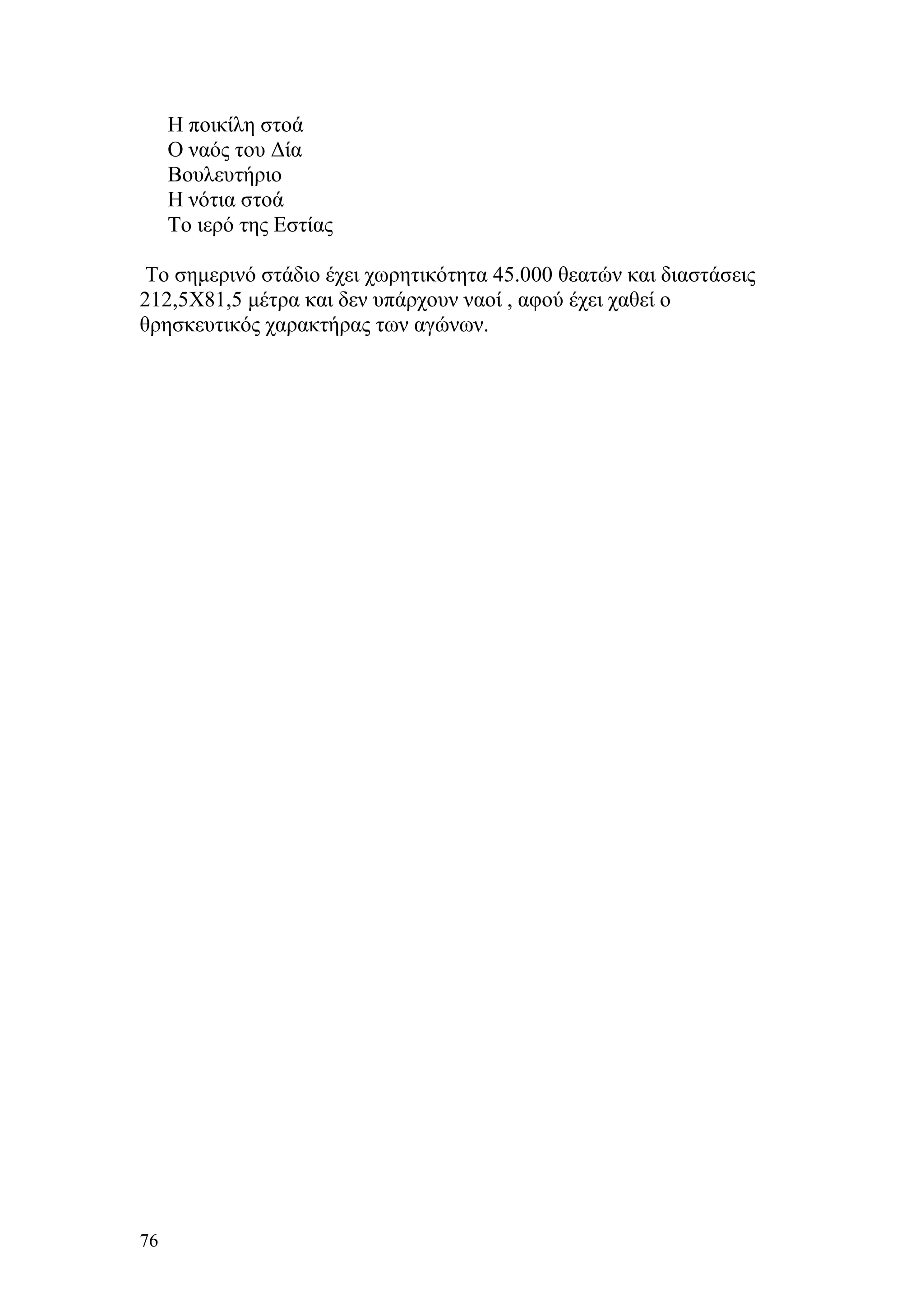 Η ποικίλη στοά
     Ο ναός του Δία
     Βουλευτήριο
     Η νότια στοά
     Το ιερό της Εστίας

 Το σημερινό στάδιο έχει χωρητικότητα 45.000 θεατών και διαστάσεις
212,5Χ81,5 μέτρα και δεν υπάρχουν ναοί , αφού έχει χαθεί ο
θρησκευτικός χαρακτήρας των αγώνων.




76
 