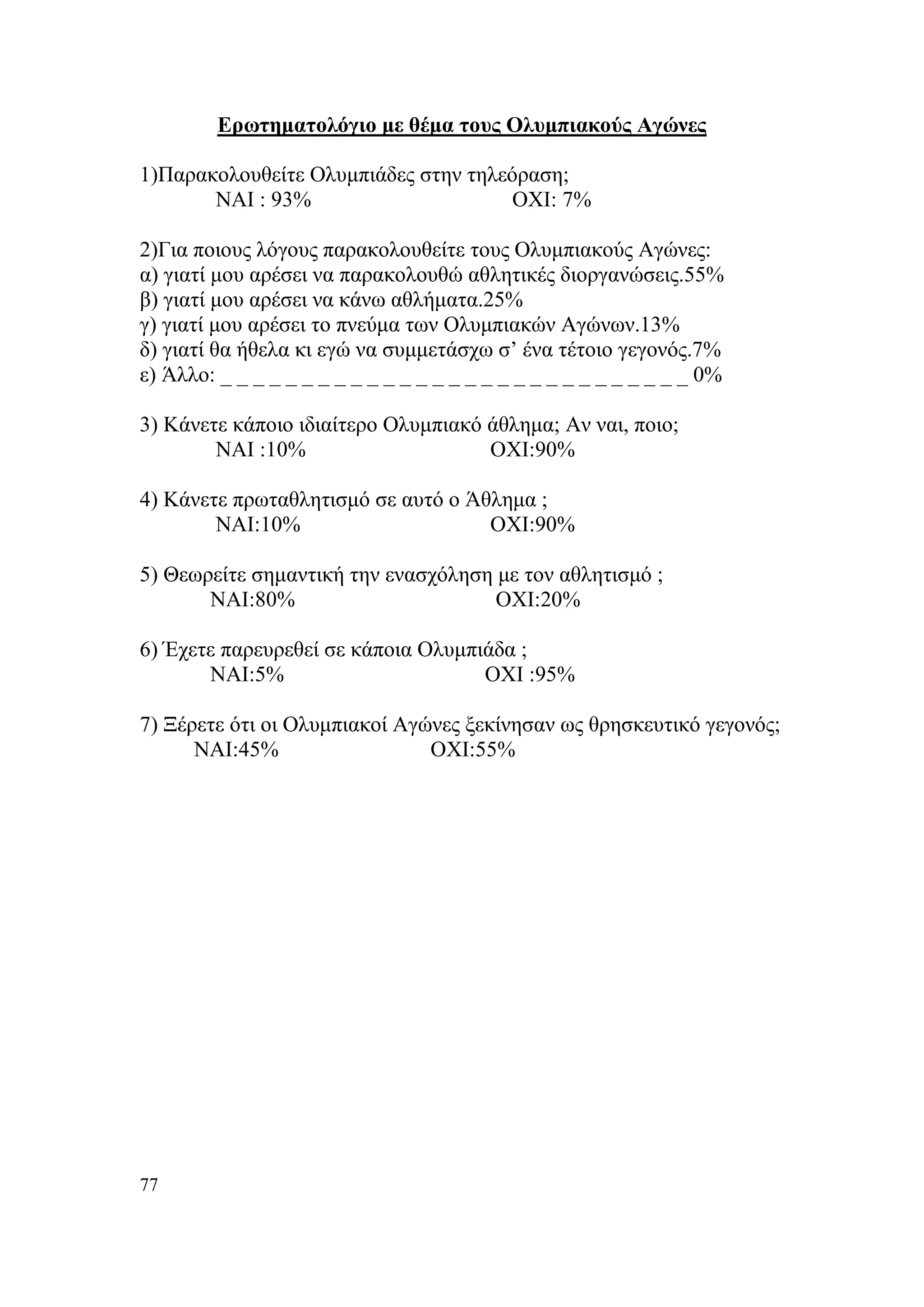 Ερωτηματολόγιο με θέμα τους Ολυμπιακούς Αγώνες

1)Παρακολουθείτε Ολυμπιάδες στην τηλεόραση;
       ΝΑΙ : 93%                     ΟΧΙ: 7%

2)Για ποιους λόγους παρακολουθείτε τους Ολυμπιακούς Αγώνες:
α) γιατί μου αρέσει να παρακολουθώ αθλητικές διοργανώσεις.55%
β) γιατί μου αρέσει να κάνω αθλήματα.25%
γ) γιατί μου αρέσει το πνεύμα των Ολυμπιακών Αγώνων.13%
δ) γιατί θα ήθελα κι εγώ να συμμετάσχω σ’ ένα τέτοιο γεγονός.7%
ε) Άλλο: _ _ _ _ _ _ _ _ _ _ _ _ _ _ _ _ _ _ _ _ _ _ _ _ _ _ _ _ _ 0%

3) Κάνετε κάποιο ιδιαίτερο Ολυμπιακό άθλημα; Αν ναι, ποιο;
        ΝΑΙ :10%                     ΟΧΙ:90%

4) Κάνετε πρωταθλητισμό σε αυτό ο Άθλημα ;
        ΝΑΙ:10%                     ΟΧΙ:90%

5) Θεωρείτε σημαντική την ενασχόληση με τον αθλητισμό ;
       ΝΑΙ:80%                       ΟΧΙ:20%

6) Έχετε παρευρεθεί σε κάποια Ολυμπιάδα ;
       ΝΑΙ:5%                       ΟΧΙ :95%

7) Ξέρετε ότι οι Ολυμπιακοί Αγώνες ξεκίνησαν ως θρησκευτικό γεγονός;
      ΝΑΙ:45%                  ΟΧΙ:55%




77
 