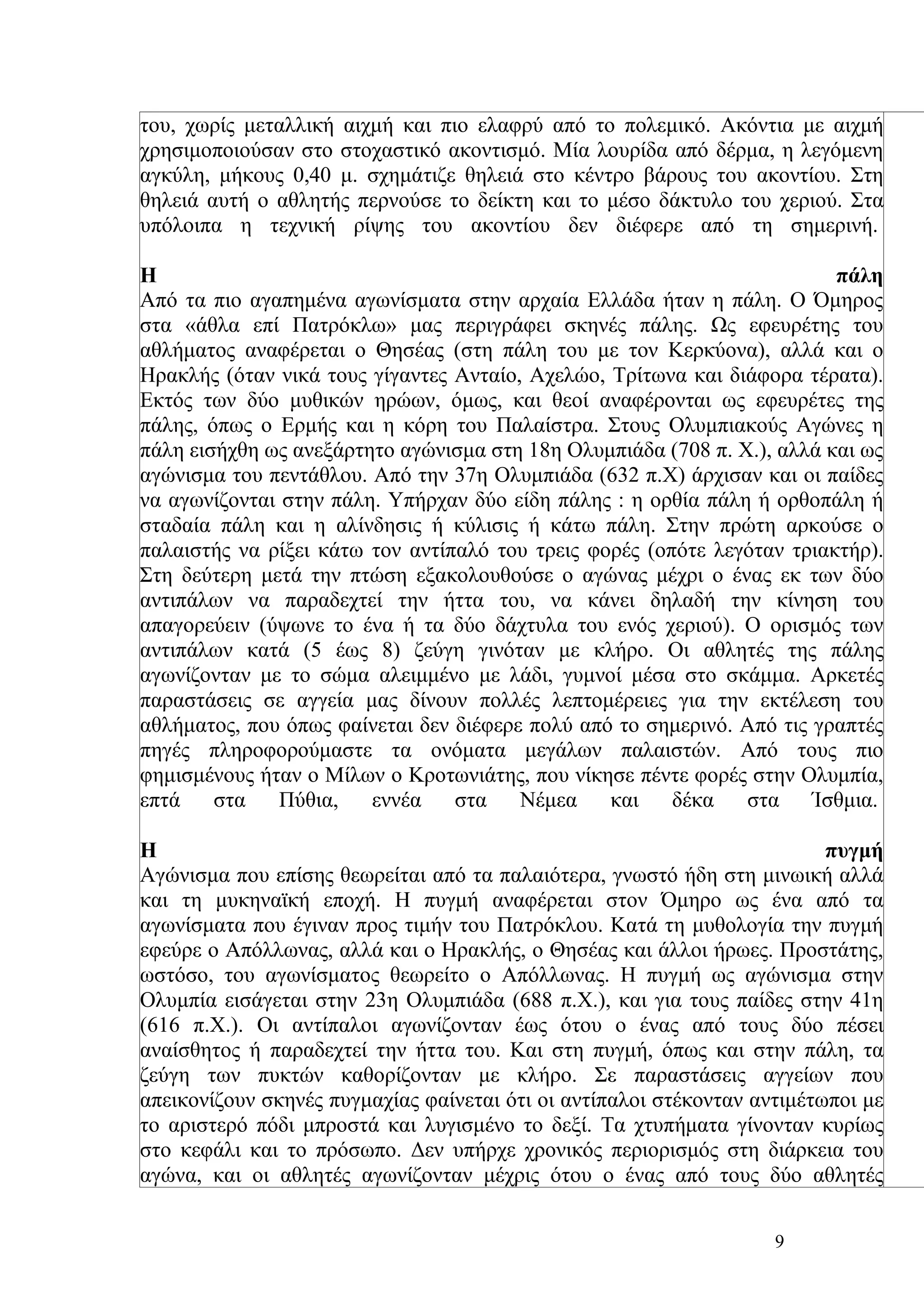του, χωρίς μεταλλική αιχμή και πιο ελαφρύ από το πολεμικό. Ακόντια με αιχμή
χρησιμοποιούσαν στο στοχαστικό ακοντισμό. Μία λουρίδα από δέρμα, η λεγόμενη
αγκύλη, μήκους 0,40 μ. σχημάτιζε θηλειά στο κέντρο βάρους του ακοντίου. Στη
θηλειά αυτή ο αθλητής περνούσε το δείκτη και το μέσο δάκτυλο του χεριού. Στα
υπόλοιπα η τεχνική ρίψης του ακοντίου δεν διέφερε από τη σημερινή.

Η                                                                        πάλη
Από τα πιο αγαπημένα αγωνίσματα στην αρχαία Ελλάδα ήταν η πάλη. Ο Όμηρος
στα «άθλα επί Πατρόκλω» μας περιγράφει σκηνές πάλης. Ως εφευρέτης του
αθλήματος αναφέρεται ο Θησέας (στη πάλη του με τον Κερκύονα), αλλά και ο
Ηρακλής (όταν νικά τους γίγαντες Ανταίο, Αχελώο, Τρίτωνα και διάφορα τέρατα).
Εκτός των δύο μυθικών ηρώων, όμως, και θεοί αναφέρονται ως εφευρέτες της
πάλης, όπως ο Ερμής και η κόρη του Παλαίστρα. Στους Ολυμπιακούς Αγώνες η
πάλη εισήχθη ως ανεξάρτητο αγώνισμα στη 18η Ολυμπιάδα (708 π. Χ.), αλλά και ως
αγώνισμα του πεντάθλου. Από την 37η Ολυμπιάδα (632 π.Χ) άρχισαν και οι παίδες
να αγωνίζονται στην πάλη. Υπήρχαν δύο είδη πάλης : η ορθία πάλη ή ορθοπάλη ή
σταδαία πάλη και η αλίνδησις ή κύλισις ή κάτω πάλη. Στην πρώτη αρκούσε ο
παλαιστής να ρίξει κάτω τον αντίπαλό του τρεις φορές (οπότε λεγόταν τριακτήρ).
Στη δεύτερη μετά την πτώση εξακολουθούσε ο αγώνας μέχρι ο ένας εκ των δύο
αντιπάλων να παραδεχτεί την ήττα του, να κάνει δηλαδή την κίνηση του
απαγορεύειν (ύψωνε το ένα ή τα δύο δάχτυλα του ενός χεριού). Ο ορισμός των
αντιπάλων κατά (5 έως 8) ζεύγη γινόταν με κλήρο. Οι αθλητές της πάλης
αγωνίζονταν με το σώμα αλειμμένο με λάδι, γυμνοί μέσα στο σκάμμα. Αρκετές
παραστάσεις σε αγγεία μας δίνουν πολλές λεπτομέρειες για την εκτέλεση του
αθλήματος, που όπως φαίνεται δεν διέφερε πολύ από το σημερινό. Από τις γραπτές
πηγές πληροφορούμαστε τα ονόματα μεγάλων παλαιστών. Από τους πιο
φημισμένους ήταν ο Μίλων ο Κροτωνιάτης, που νίκησε πέντε φορές στην Ολυμπία,
επτά    στα    Πύθια,   εννέα    στα    Νέμεα    και    δέκα   στα     Ίσθμια.

Η                                                                         πυγμή
Αγώνισμα που επίσης θεωρείται από τα παλαιότερα, γνωστό ήδη στη μινωική αλλά
και τη μυκηναϊκή εποχή. Η πυγμή αναφέρεται στον Όμηρο ως ένα από τα
αγωνίσματα που έγιναν προς τιμήν του Πατρόκλου. Κατά τη μυθολογία την πυγμή
εφεύρε ο Απόλλωνας, αλλά και ο Ηρακλής, ο Θησέας και άλλοι ήρωες. Προστάτης,
ωστόσο, του αγωνίσματος θεωρείτο ο Απόλλωνας. Η πυγμή ως αγώνισμα στην
Ολυμπία εισάγεται στην 23η Ολυμπιάδα (688 π.Χ.), και για τους παίδες στην 41η
(616 π.Χ.). Οι αντίπαλοι αγωνίζονταν έως ότου ο ένας από τους δύο πέσει
αναίσθητος ή παραδεχτεί την ήττα του. Και στη πυγμή, όπως και στην πάλη, τα
ζεύγη των πυκτών καθορίζονταν με κλήρο. Σε παραστάσεις αγγείων που
απεικονίζουν σκηνές πυγμαχίας φαίνεται ότι οι αντίπαλοι στέκονταν αντιμέτωποι με
το αριστερό πόδι μπροστά και λυγισμένο το δεξί. Τα χτυπήματα γίνονταν κυρίως
στο κεφάλι και το πρόσωπο. Δεν υπήρχε χρονικός περιορισμός στη διάρκεια του
αγώνα, και οι αθλητές αγωνίζονταν μέχρις ότου ο ένας από τους δύο αθλητές


                                                                    9
 