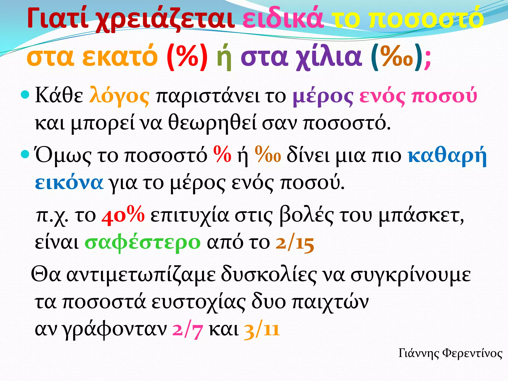 Γιατί χρειάζεται ειδικά το ποςοςτό
ςτα εκατό (%) ή ςτα χίλια (‰);
 Κάθε λόγοσ παριςτάνει το μϋροσ ενόσ ποςού
  και μπορεί να θεωρηθεί ςαν ποςοςτό.
 Όμωσ το ποςοςτό % ή ‰ δίνει μια πιο καθαρό
  εικόνα για το μέροσ ενόσ ποςού.
  π.χ. το 40% επιτυχία ςτισ βολέσ του μπάςκετ,
  είναι ςαφϋςτερο από το 2/15
 Θα αντιμετωπίζαμε δυςκολίεσ να ςυγκρίνουμε
  τα ποςοςτά ευςτοχίασ δυο παιχτών
  αν γράφονταν 2/7 και 3/11
                                     Γιάννησ Φερεντίνοσ
 