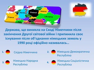 Держава, що виникла на Сході Німеччини після
 закінчення Другої світової війни і припинила своє
  існування після об’єднання німецьких земель у
         1990 році офіційно називалась…

1.     Східна Німеччина    2.    Німецька Демократична
                                 Республіка

3.
      Німецька Народна     4.
                                  Німецька Соціалістична
      Республіка                  Республіка
 