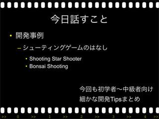 今日話すこと
     • 開発事例
      – シューティングゲームのはなし
          • Shooting Star Shooter
          • Bonsai Shooting



                                今回も初学者∼中級者向け
                                細かな開発Tipsまとめ

>>    0     >>     1     >>     2   >>   3   >>   4   >>
 