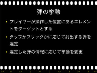 弾の挙動
     • プレイヤーが操作した位置にあるエレメン
     トをターゲットとする
     • タップかフリックかに応じて射出する弾を
     選定
     • 選定した弾の情報に応じて挙動を変更



>>    0   >>   1   >>   2   >>   3   >>   4   >>
 