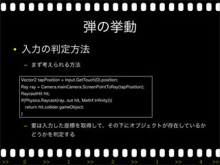 弾の挙動
     • 入力の判定方法
         – まず考えられる方法

     Vector2 tapPosition = Input.GetTouch(0).position;
     Ray ray = Camera.mainCamera.ScreenPointToRay(tapPosition);
     RaycastHit hit;
     if(Physics.Raycast(ray, out hit, Mathf.Inﬁnity)){
         return hit.collider.gameObject;
     }


         – 要は入力した座標を取得して、その下にオブジェクトが存在しているか
             どうかを判定する



>>       0        >>           1           >>        2   >>       3   >>   4   >>
 