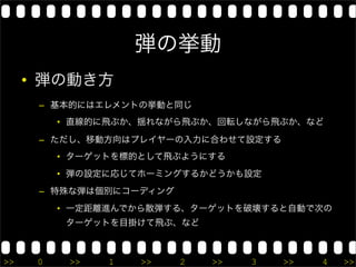 弾の挙動
     • 弾の動き方
      – 基本的にはエレメントの挙動と同じ
          • 直線的に飛ぶか、揺れながら飛ぶか、回転しながら飛ぶか、など

      – ただし、移動方向はプレイヤーの入力に合わせて設定する
          • ターゲットを標的として飛ぶようにする
          • 弾の設定に応じてホーミングするかどうかも設定
      – 特殊な弾は個別にコーディング
          • 一定距離進んでから散弾する、ターゲットを破壊すると自動で次の
           ターゲットを目掛けて飛ぶ、など



>>    0    >>   1   >>   2   >>   3   >>   4   >>
 