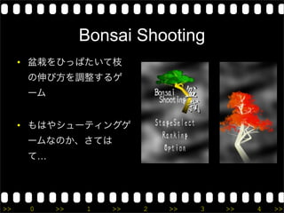 Bonsai Shooting
     • 盆栽をひっぱたいて枝
      の伸び方を調整するゲ
      ーム


     • もはやシューティングゲ
      ームなのか、さては
      て…




>>    0    >>   1   >>   2   >>   3   >>   4   >>
 
